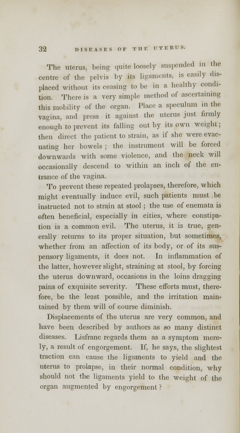 The uterus, being quite loosely suspended in the centre of the pelvis by its ligaments, is easily dis- placed without its ceasing to be in a healthy condi- tion. There is a very simple method of ascertaining this mobility of the organ. Place a speculum in the vagina, and press it against the uterus just firmly enough to prevent its falling out by its own weight; then direct the patient to strain, as if she were evac- uating her bowels ; the instrument will be forced downwards with some violence, and the neck will occasionally descend to within an inch of the en- trance of the vagina. To prevent these repeated prolapses, therefore, which might eventually induce evil, such patients must be instructed not to strain at stool; the use of enemata is often beneficial, especially in cities, where constipa- tion is a common evil. The uterus, it is true, gen- erally returns to its proper situation, but sometimes, whether from an affection of its body, or of its sus- pensory ligaments, it does not. In inflammation of the latter, however slight, straining at stool, by forcing the uterus downward, occasions in the loins dragging pains of exquisite severity. These efforts must, there- fore, be the least possible, and the irritation main- tained by them will of course diminish. Displacements of the uterus are very common, and have been described by authors as so many distinct diseases. Lisfranc regards them as a symptom mere- ly, a result of engorgement. If, he says, the slightest traction can cause the ligaments to yield and the uterus to prolapse, in their normal condition, why should not the ligaments yield to the weight of the organ augmented by engorgement ?