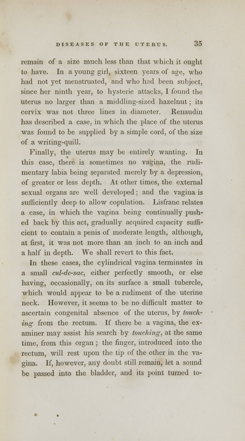 remain of a size much less than that which it ought to have. In a young girl, sixteen years of age, who had not yet menstruated, and who had been subject, since her ninth year, to hysteric attacks, I found the uterus no larger than a middling-sized hazelnut; its cervix was not three lines in diameter. Renaudin has described a case, in which the place of the uterus was found to be supplied by a simple cord, of the size of a writing-quill. Finally, the uterus may be entirely wanting. In this case, there is sometimes no vagina, the rudi- mentary labia being separated merely by a depression, of greater or less depth. At other times, the external sexual organs are well developed; and the vagina is sufficiently deep to allow copulation. Lisfranc relates a case, in which the vagina being continually push- ed back by this act, gradually acquired capacity suffix cient to contain a penis of moderate length, although, at first, it was not more than an inch to an inch and a half in depth. We shall revert to this fact. In these cases, the cylindrical vagina terminates in a small cul-de-sac, either perfectly smooth, or else having, occasionally, on its surface a small tubercle, which would appear to be a rudiment of the uterine neck. However, it seems to be no difficult matter to ascertain congenital absence of the uterus, by touch- ing from the rectum. If there be a vagina, the ex- aminer may assist his search by touching, at the same time, from this organ ; the finger, introduced into the rectum, will rest upon the tip of the other in the va- gina. If, however, any doubt still remain, let a sound be passed into the bladder, and its point turned to-