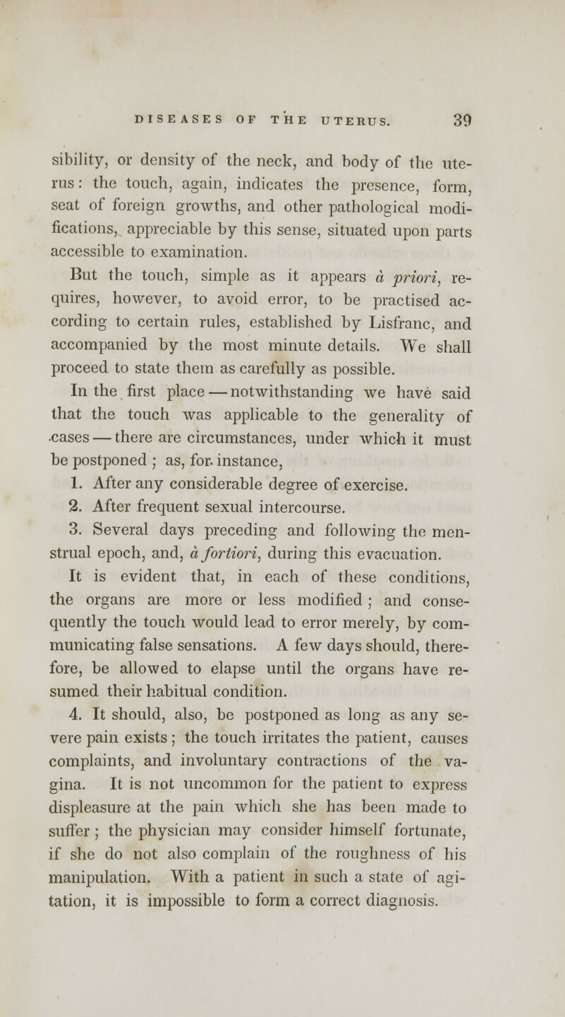 sibility, or density of the neck, and body of the ute- rus: the touch, again, indicates the presence, form, seat of foreign growths, and other pathological modi- fications, appreciable by this sense, situated upon parts accessible to examination. But the touch, simple as it appears a priori, re- quires, however, to avoid error, to be practised ac- cording to certain rules, established by Lisfranc, and accompanied by the most minute details. We shall proceed to state them as carefully as possible. In the first place — notwithstanding we have said that the touch was applicable to the generality of •cases — there are circumstances, under which it must be postponed ; as, for. instance, 1. After any considerable degree of exercise. 2. After frequent sexual intercourse. 3. Several days preceding and following the men- strual epoch, and, a fortiori, during this evacuation. It is evident that, in each of these conditions, the organs are more or less modified ; and conse- quently the touch would lead to error merely, by com- municating false sensations. A few days should, there- fore, be allowed to elapse until the organs have re- sumed their habitual condition. 4. It should, also, be postponed as long as any se- vere pain exists ; the touch irritates the patient, causes complaints, and involuntary contractions of the va- gina. It is not uncommon for the patient to express displeasure at the pain which she has been made to suffer; the physician may consider himself fortunate, if she do not also complain of the roughness of his manipulation. With a patient in such a state of agi- tation, it is impossible to form a correct diagnosis.