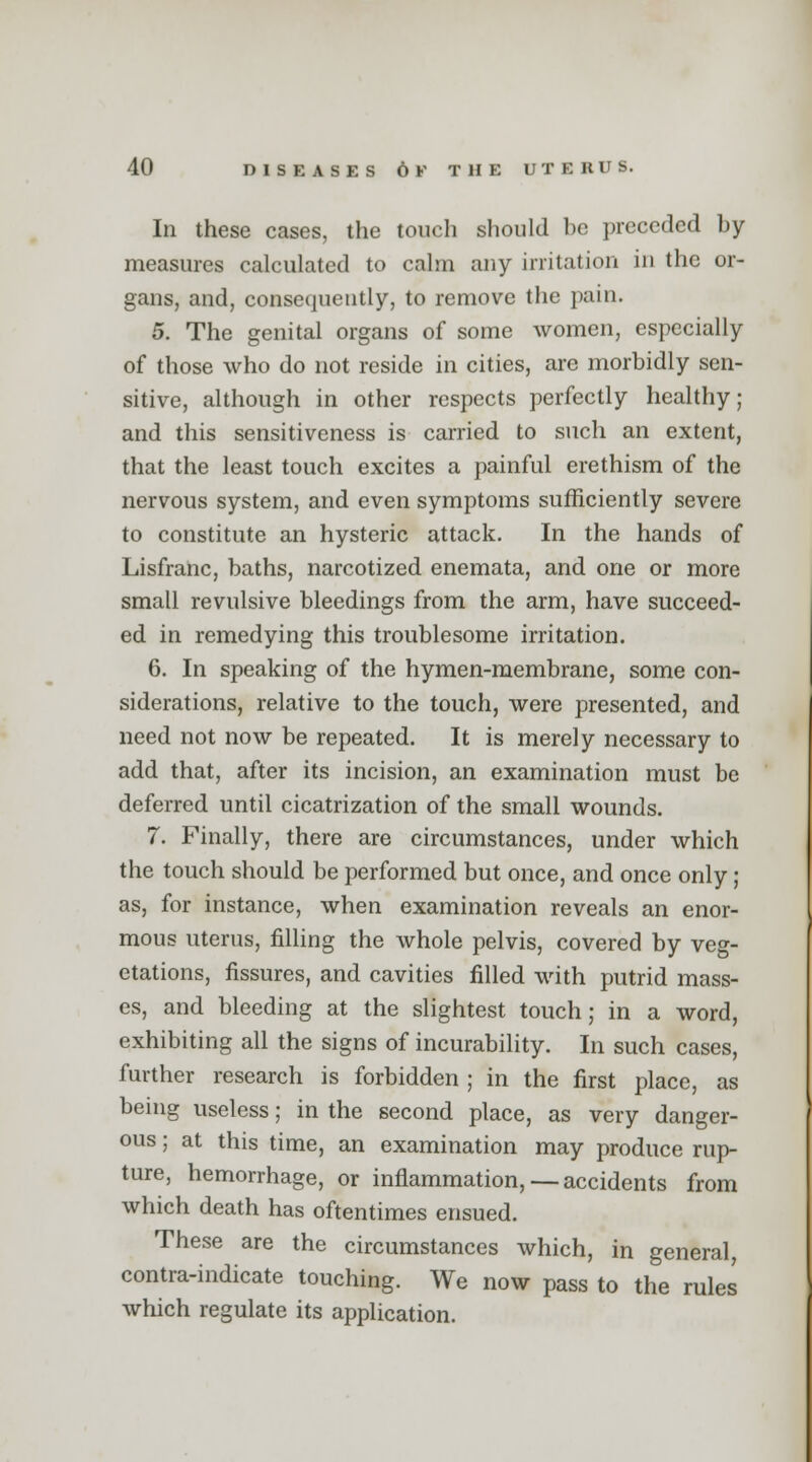 In these cases, the touch should be preceded by- measures calculated to calm any irritation in the or- gans, and, consequently, to remove the pain. 5. The genital organs of some women, especially of those who do not reside in cities, are morbidly sen- sitive, although in other respects perfectly healthy; and this sensitiveness is carried to such an extent, that the least touch excites a painful erethism of the nervous system, and even symptoms sufficiently severe to constitute an hysteric attack. In the hands of Lisfranc, baths, narcotized enemata, and one or more small revulsive bleedings from the arm, have succeed- ed in remedying this troublesome irritation. 6. In speaking of the hymen-membrane, some con- siderations, relative to the touch, were presented, and need not now be repeated. It is merely necessary to add that, after its incision, an examination must be deferred until cicatrization of the small wounds. 7. Finally, there are circumstances, under which the touch should be performed but once, and once only; as, for instance, when examination reveals an enor- mous uterus, filling the whole pelvis, covered by veg- etations, fissures, and cavities filled with putrid mass- es, and bleeding at the slightest touch; in a word, exhibiting all the signs of incurability. In such cases, further research is forbidden ; in the first place, as being useless; in the second place, as very danger- ous ; at this time, an examination may produce rup- ture, hemorrhage, or inflammation,—accidents from which death has oftentimes ensued. These are the circumstances which, in general contra-indicate touching. We now pass to the rules which regulate its application.