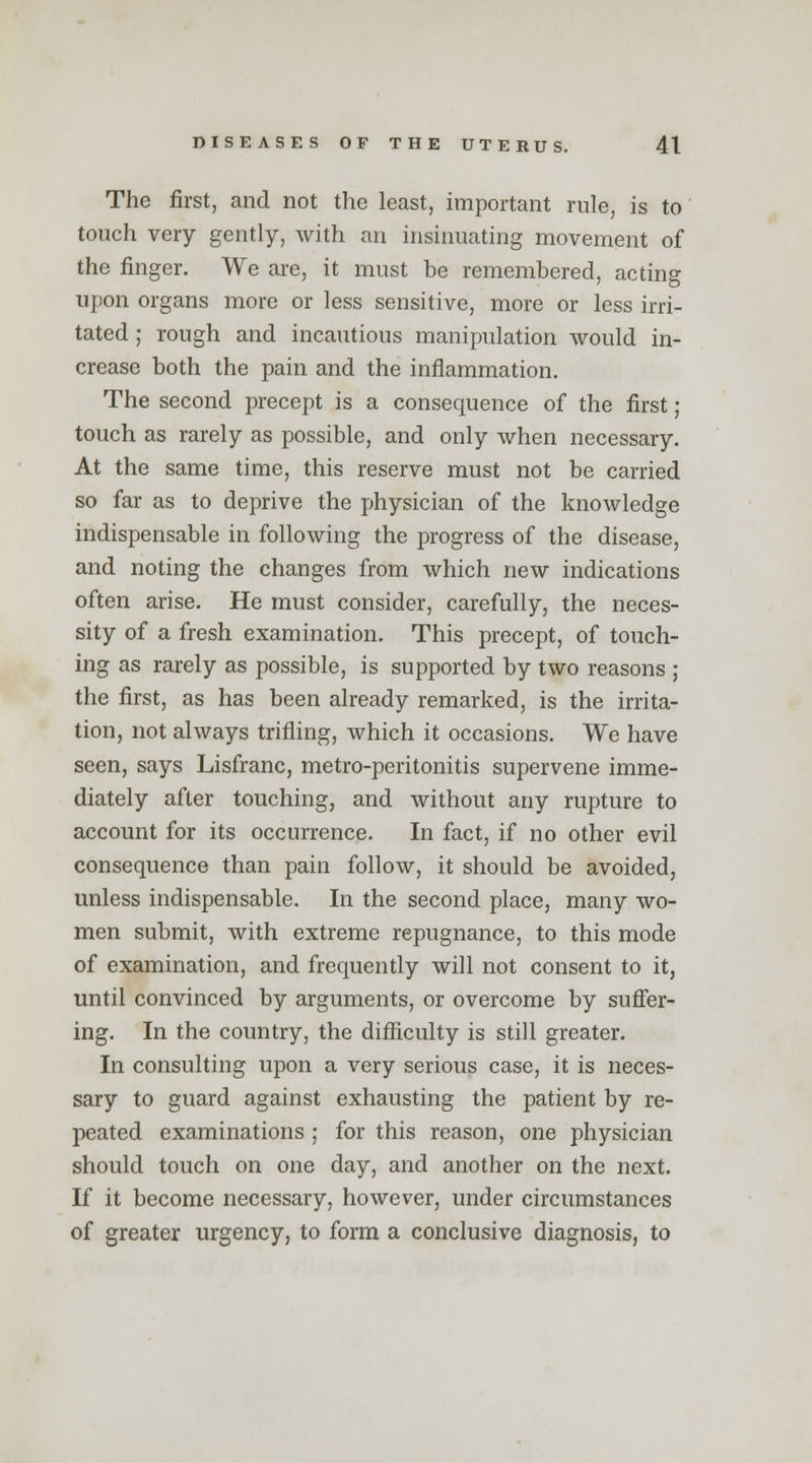 The first, and not the least, important rule, is to touch very gently, with an insinuating movement of the finger. We are, it must be remembered, acting upon organs more or less sensitive, more or less irri- tated ; rough and incautious manipulation would in- crease both the pain and the inflammation. The second precept is a consequence of the first; touch as rarely as possible, and only when necessary. At the same time, this reserve must not be carried so far as to deprive the physician of the knowledge indispensable in following the progress of the disease, and noting the changes from which new indications often arise. He must consider, carefully, the neces- sity of a fresh examination. This precept, of touch- ing as rarely as possible, is supported by two reasons ; the first, as has been already remarked, is the irrita- tion, not always trifling, which it occasions. We have seen, says Lisfranc, metro-peritonitis supervene imme- diately after touching, and without any rupture to account for its occurrence. In fact, if no other evil consequence than pain follow, it should be avoided, unless indispensable. In the second place, many wo- men submit, with extreme repugnance, to this mode of examination, and frequently will not consent to it, until convinced by arguments, or overcome by suffer- ing. In the country, the difficulty is still greater. In consulting upon a very serious case, it is neces- sary to guard against exhausting the patient by re- peated examinations ; for this reason, one physician should touch on one day, and another on the next. If it become necessary, however, under circumstances of greater urgency, to form a conclusive diagnosis, to