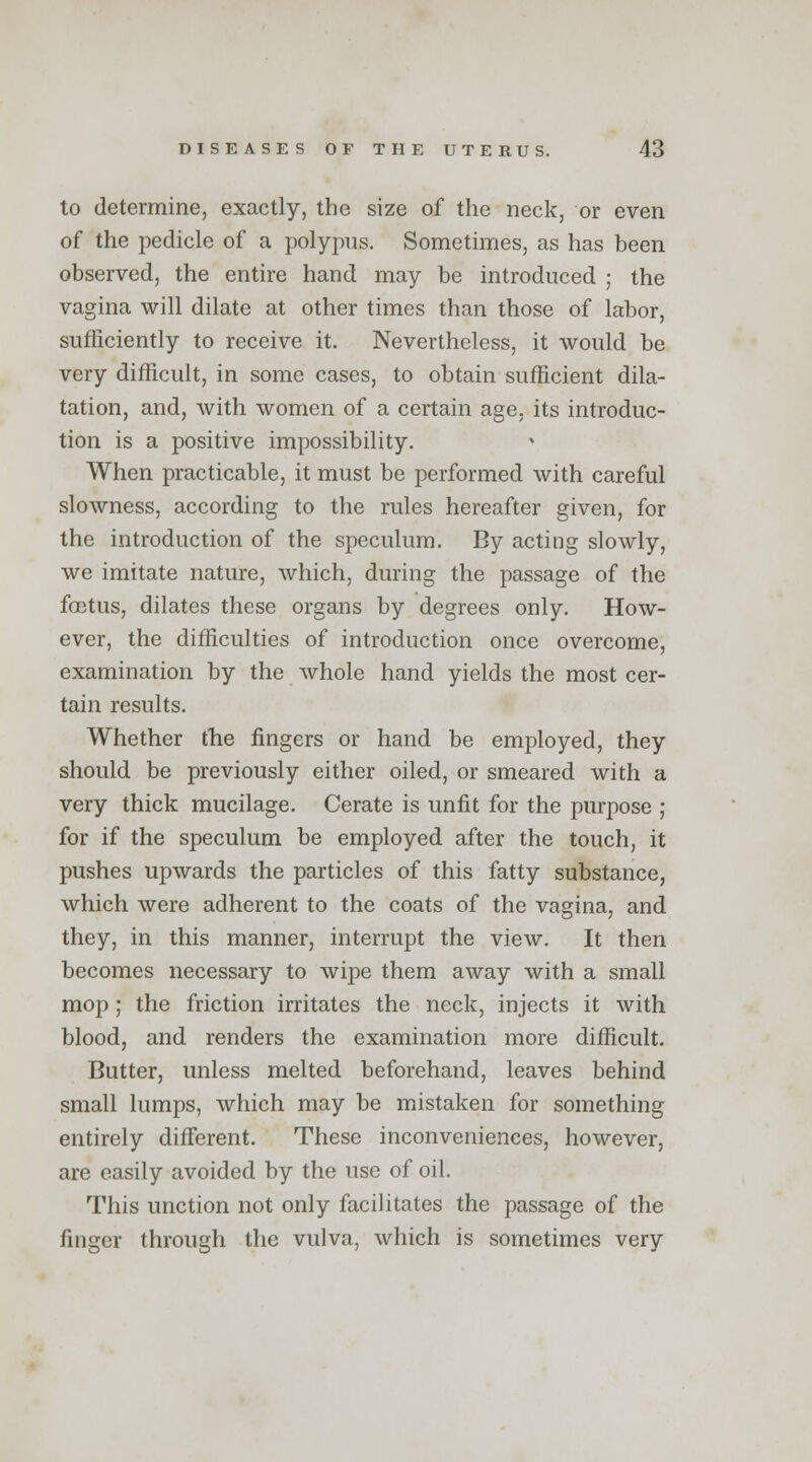 to determine, exactly, the size of the neck, or even of the pedicle of a polypus. Sometimes, as has been observed, the entire hand may be introduced ; the vagina will dilate at other times than those of labor, sufficiently to receive it. Nevertheless, it would be very difficult, in some cases, to obtain sufficient dila- tation, and, with women of a certain age, its introduc- tion is a positive impossibility. When practicable, it must be performed with careful slowness, according to the rules hereafter given, for the introduction of the speculum. By acting slowly, we imitate nature, which, during the passage of the foetus, dilates these organs by degrees only. How- ever, the difficulties of introduction once overcome, examination by the whole hand yields the most cer- tain results. Whether the fingers or hand be employed, they should be previously either oiled, or smeared with a very thick mucilage. Cerate is unfit for the purpose ; for if the speculum be employed after the touch, it pushes upwards the particles of this fatty substance, which were adherent to the coats of the vagina, and they, in this manner, interrupt the view. It then becomes necessary to wipe them away with a small mop ; the friction irritates the neck, injects it with blood, and renders the examination more difficult. Butter, unless melted beforehand, leaves behind small lumps, which may be mistaken for something entirely different. These inconveniences, however, are easily avoided by the use of oil. This unction not only facilitates the passage of the finger through the vulva, which is sometimes very