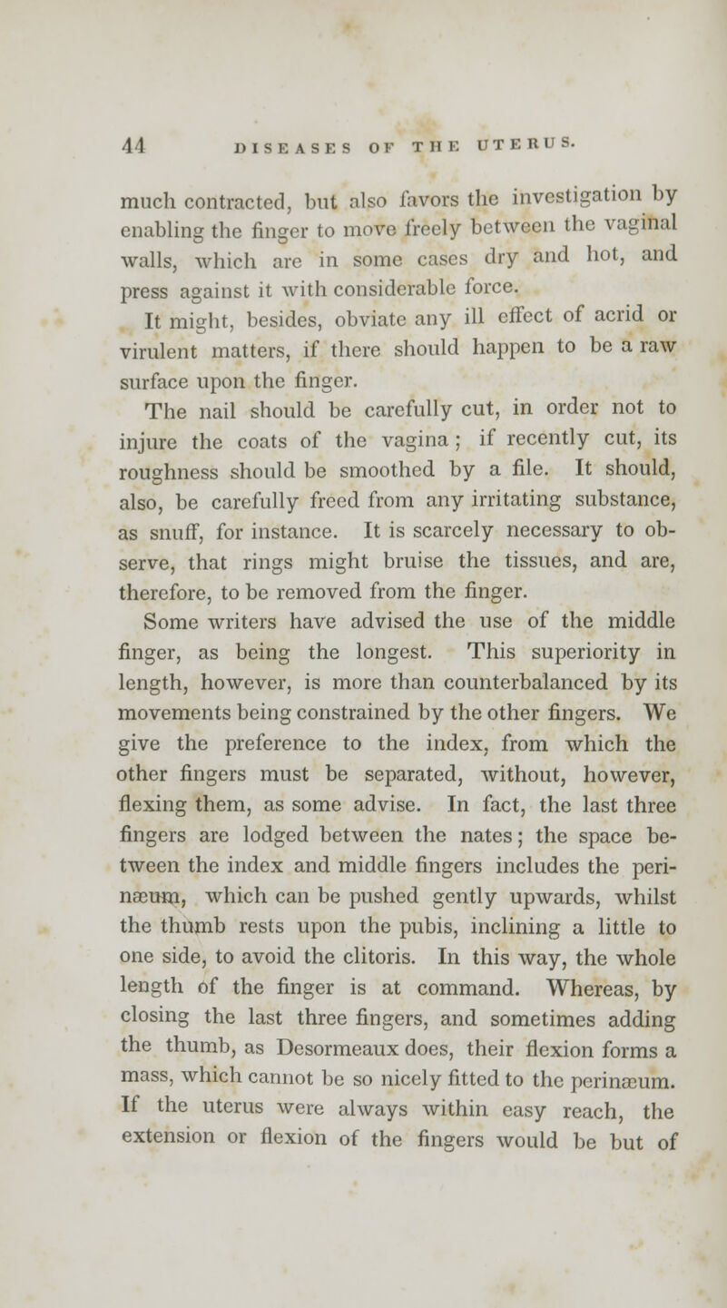 much contracted, but also favors the investigation by enabling the finger to move freely between the vaginal walls, which are in some cases dry and hot, and press against it with considerable force. It might, besides, obviate any ill effect of acrid or virulent matters, if there should happen to be a raw surface upon the finger. The nail should be carefully cut, in order not to injure the coats of the vagina; if recently cut, its roughness should be smoothed by a file. It should, also, be carefully freed from any irritating substance, as snuff, for instance. It is scarcely necessary to ob- serve, that rings might bruise the tissues, and are, therefore, to be removed from the finger. Some writers have advised the use of the middle finger, as being the longest. This superiority in length, however, is more than counterbalanced by its movements being constrained by the other fingers. We give the preference to the index, from which the other fingers must be separated, without, however, flexing them, as some advise. In fact, the last three fingers are lodged between the nates; the space be- tween the index and middle fingers includes the peri- neeum, which can be pushed gently upwards, whilst the thumb rests upon the pubis, inclining a little to one side, to avoid the clitoris. In this way, the whole length of the finger is at command. Whereas, by closing the last three fingers, and sometimes adding the thumb, as Desormeaux does, their flexion forms a mass, which cannot be so nicely fitted to the perinceum. If the uterus were always within easy reach, the extension or flexion of the fingers would be but of