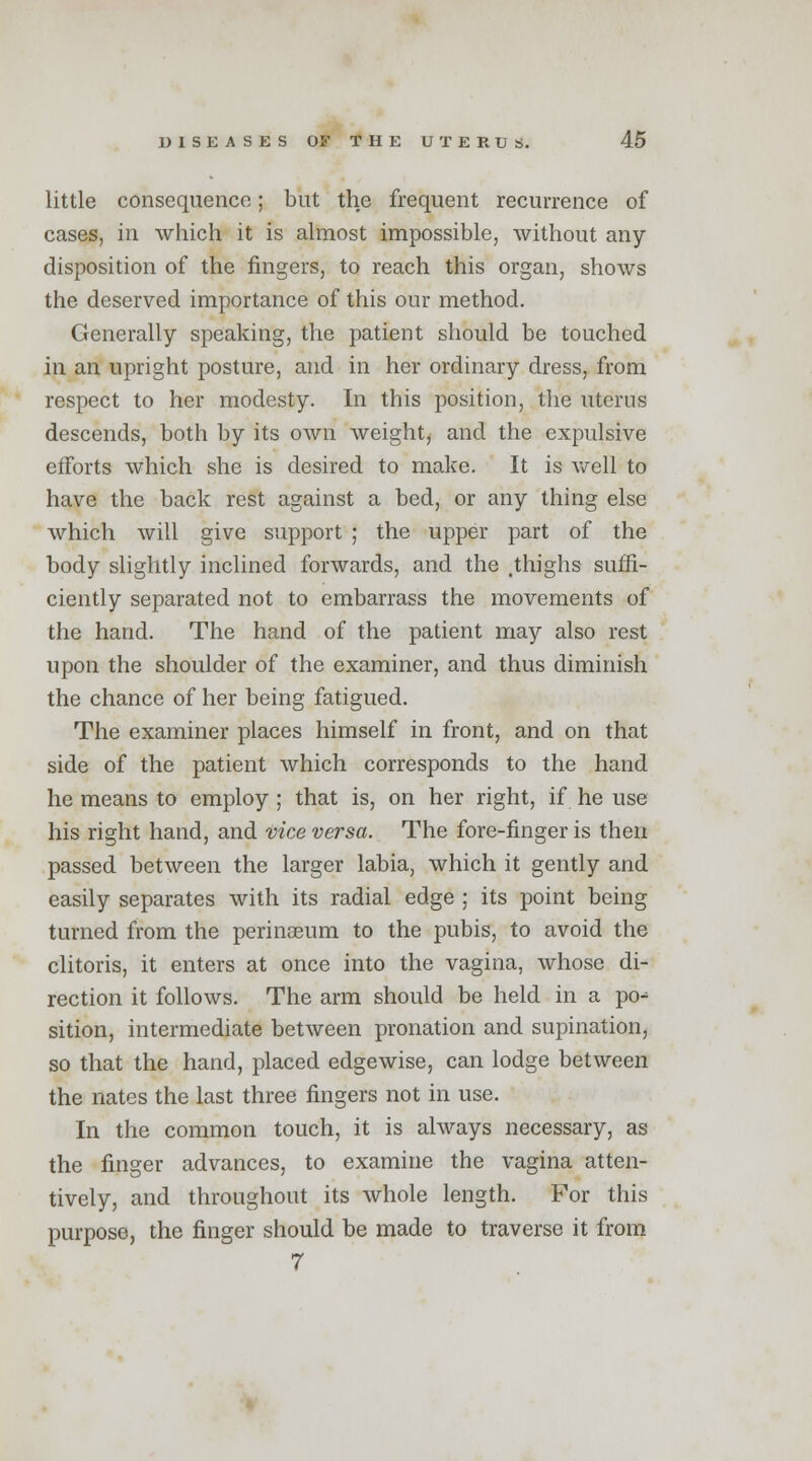 little consequence; but the frequent recurrence of cases, in which it is almost impossible, without any disposition of the fingers, to reach this organ, shows the deserved importance of this our method. Generally speaking, the patient should be touched in an upright posture, and in her ordinary dress, from respect to her modesty. In this position, the uterus descends, both by its own weighty and the expulsive efforts which she is desired to make. It is well to have the back rest against a bed, or any thing else which will give support ; the upper part of the body slightly inclined forwards, and the .thighs suffi- ciently separated not to embarrass the movements of the hand. The hand of the patient may also rest upon the shoulder of the examiner, and thus diminish the chance of her being fatigued. The examiner places himself in front, and on that side of the patient which corresponds to the hand he means to employ; that is, on her right, if he use his right hand, and vice versa. The fore-finger is then passed between the larger labia, which it gently and easily separates with its radial edge ; its point being turned from the perinaeum to the pubis, to avoid the clitoris, it enters at once into the vagina, whose di- rection it follows. The arm should be held in a po-1 sition, intermediate between pronation and supination, so that the hand, placed edgewise, can lodge between the nates the last three fingers not in use. In the common touch, it is always necessary, as the finger advances, to examine the vagina atten- tively, and throughout its whole length. For this purpose, the finger should be made to traverse it from 7