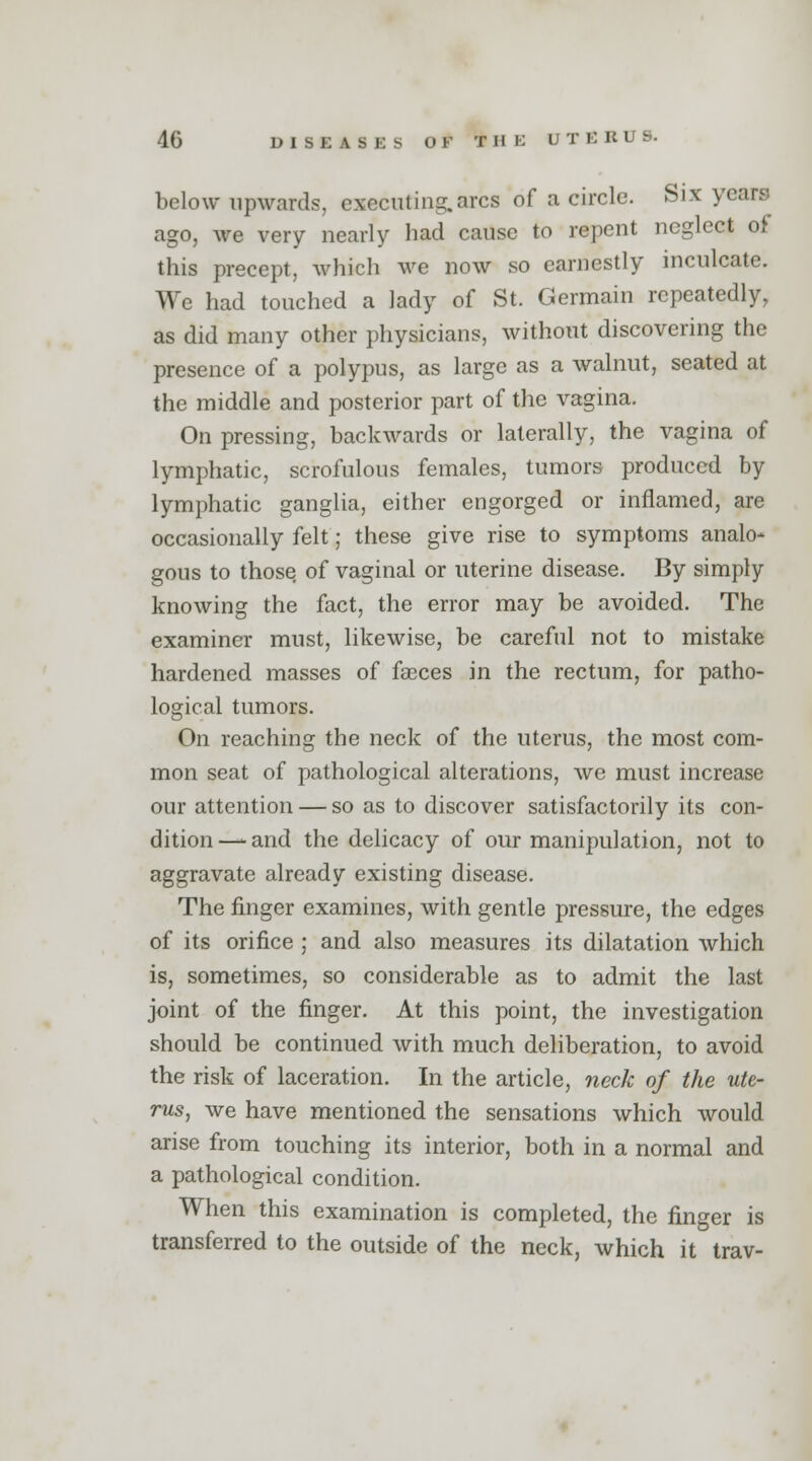 below upwards, executing.arcs of a circle. Six years ago, we very nearly had cause to repent neglect oi this precept, which we now so earnestly inculcate. We had touched a lady of St. Germain repeatedly, as did many other physicians, without discovering the presence of a polypus, as large as a walnut, seated at the middle and posterior part of the vagina. On pressing, backwards or laterally, the vagina of lymphatic, scrofulous females, tumors produced by lymphatic ganglia, either engorged or inflamed, are occasionally felt; these give rise to symptoms analo^ gous to those of vaginal or uterine disease. By simply knowing the fact, the error may be avoided. The examiner must, likewise, be careful not to mistake hardened masses of faeces in the rectum, for patho- logical tumors. On reaching the neck of the uterus, the most com- mon seat of pathological alterations, we must increase our attention — so as to discover satisfactorily its con- dition—-and the delicacy of our manipulation, not to aggravate already existing disease. The finger examines, with gentle pressure, the edges of its orifice ; and also measures its dilatation which is, sometimes, so considerable as to admit the last joint of the finger. At this point, the investigation should be continued with much deliberation, to avoid the risk of laceration. In the article, neck of the ute- rus, we have mentioned the sensations which would arise from touching its interior, both in a normal and a pathological condition. When this examination is completed, the finger is transferred to the outside of the neck, which it trav-