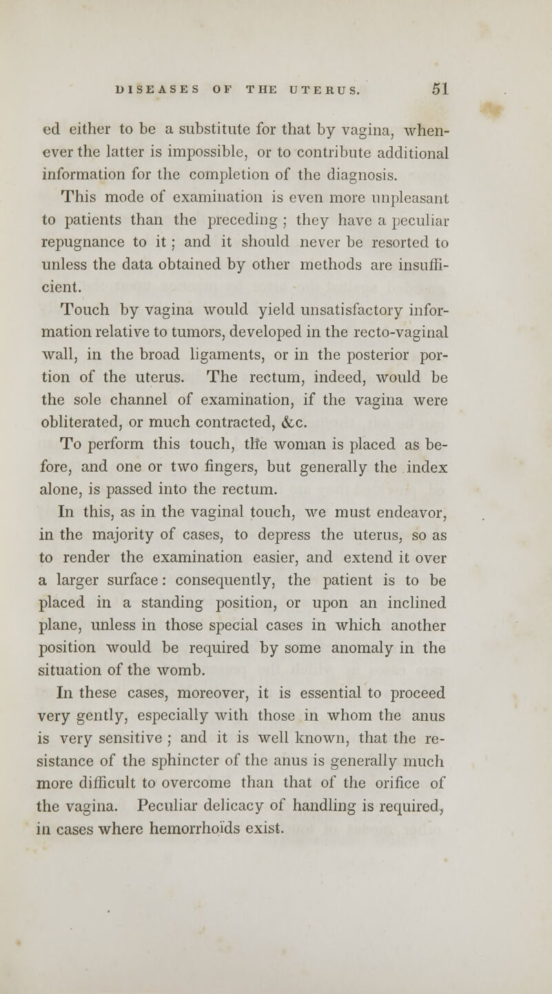 ed either to be a substitute for that by vagina, when- ever the latter is impossible, or to contribute additional information for the completion of the diagnosis. This mode of examination is even more unpleasant to patients than the preceding ; they have a peculiar repugnance to it; and it should never be resorted to unless the data obtained by other methods are insuffi- cient. Touch by vagina would yield unsatisfactory infor- mation relative to tumors, developed in the recto-vaginal wall, in the broad ligaments, or in the posterior por- tion of the uterus. The rectum, indeed, would be the sole channel of examination, if the vagina were obliterated, or much contracted, &c. To perform this touch, the woman is placed as be- fore, and one or two fingers, but generally the index alone, is passed into the rectum. In this, as in the vaginal touch, we must endeavor, in the majority of cases, to depress the uterus, so as to render the examination easier, and extend it over a larger surface: consequently, the patient is to be placed in a standing position, or upon an inclined plane, unless in those special cases in which another position would be required by some anomaly in the situation of the womb. In these cases, moreover, it is essential to proceed very gently, especially with those in whom the anus is very sensitive ; and it is well known, that the re- sistance of the sphincter of the anus is generally much more difficult to overcome than that of the orifice of the vagina. Peculiar delicacy of handling is required, in cases where hemorrhoids exist.