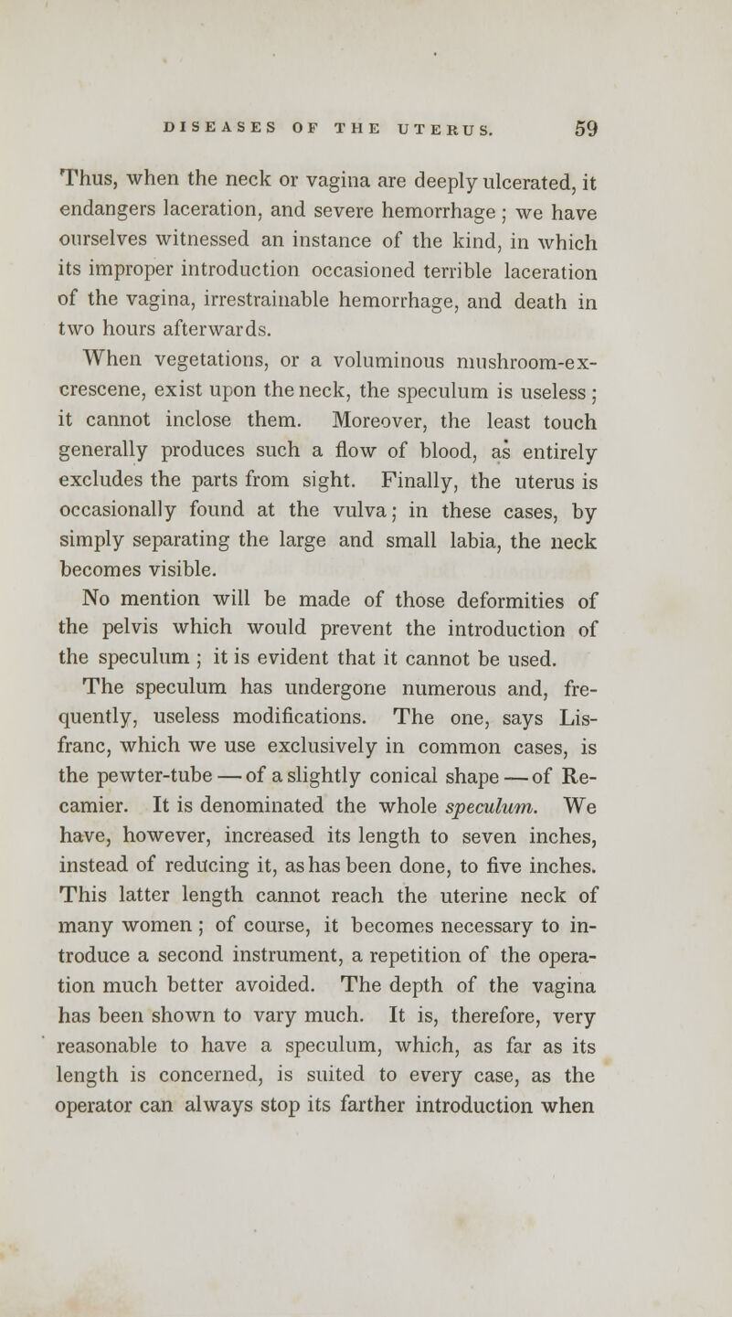 Thus, when the neck or vagina are deeply ulcerated, it endangers laceration, and severe hemorrhage ; we have ourselves witnessed an instance of the kind, in which its improper introduction occasioned terrible laceration of the vagina, irrestrailiable hemorrhage, and death in two hours afterwards. When vegetations, or a voluminous mushroom-ex- crescene, exist upon the neck, the speculum is useless ; it cannot inclose them. Moreover, the least touch generally produces such a flow of blood, as entirely excludes the parts from sight. Finally, the uterus is occasionally found at the vulva; in these cases, by simply separating the large and small labia, the neck becomes visible. No mention will be made of those deformities of the pelvis which would prevent the introduction of the speculum ; it is evident that it cannot be used. The speculum has undergone numerous and, fre- quently, useless modifications. The one, says Lis- franc, which we use exclusively in common cases, is the pewter-tube — of a slightly conical shape—of Re- camier. It is denominated the whole speculum. We have, however, increased its length to seven inches, instead of reducing it, as has been done, to five inches. This latter length cannot reach the uterine neck of many women ; of course, it becomes necessary to in- troduce a second instrument, a repetition of the opera- tion much better avoided. The depth of the vagina has been shown to vary much. It is, therefore, very reasonable to have a speculum, which, as far as its length is concerned, is suited to every case, as the operator can always stop its farther introduction when