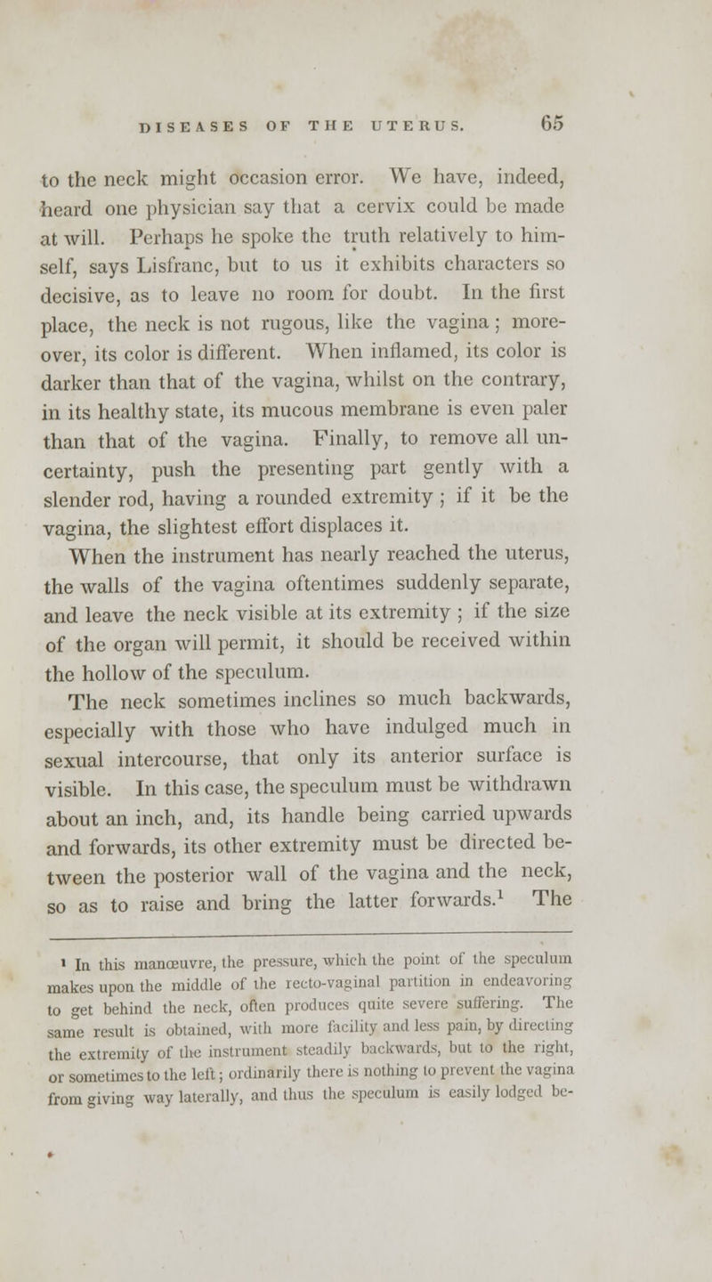 to the neck might occasion error. We have, indeed, heard one physician say that a cervix could be made at will. Perhaps he spoke the truth relatively to him- self, says Lisfranc, but to us it exhibits characters so decisive, as to leave no room for doubt. In the first place, the neck is not rugous, like the vagina; more- over, its color is different. When inflamed, its color is darker than that of the vagina, whilst on the contrary, in its healthy state, its mucous membrane is even paler than that of the vagina. Finally, to remove all un- certainty, push the presenting part gently with a slender rod, having a rounded extremity ; if it be the vagina, the slightest effort displaces it. When the instrument has nearly reached the uterus, the walls of the vagina oftentimes suddenly separate, and leave the neck visible at its extremity ; if the size of the organ will permit, it should be received within the hollow of the speculum. The neck sometimes inclines so much backwards, especially with those who have indulged much in sexual intercourse, that only its anterior surface is visible. In this case, the speculum must be withdrawn about an inch, and, its handle being carried upwards and forwards, its other extremity must be directed be- tween the posterior wall of the vagina and the neck, so as to raise and bring the latter forwards.1 The 1 In this manoeuvre, the pressure, which the point of the speculum makes upon the middle of the recto-va°inal partition in endeavoring to get behind the neck, often produces quite severe suffering. The same result is obtained, with more facility and less pain, by directing the extremity of the instrument steadily backwards, but to the right, or sometimes to the left; ordinarily there is nothing to prevent the vagina from giving way laterally, and thus the speculum is easily lodged be-