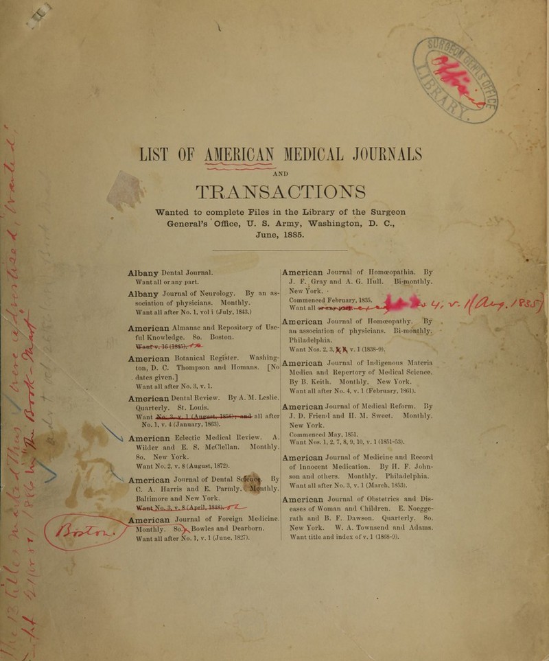 ( LIST OF AJUM3AJ MEDICAL JOURNALS AND ■: TRANSACTIONS Wanted to complete Files in the Library of the Surgeon General's Office, U. S. Army, Washington, D. C, June, 1885. Albany Dental Journal. Want all or any part. Albany Journal of Neurology. By an as- sociation of physicians. Monthly. Want all after No. 1, vol i (July. 1843.) American Almanac and Repository of Use- ful Knowledge. 8o. Boston. W-<Hrt>*r4«-rW4ft)r^»' American Botanical Register. Washing- ton, D. C. Thompson and Ilomans. [No . dates given.] Want all after No. 3, v. 1. American Dental Review. By A. M. Leslie. Quarterly. St. Louis. Want y 3 i rAni— after No. 1, v. 4 (January, 1863). American Eclectic Medical Review. A. Wilder and E. S. McClellan. Monthly. 8o. New York. Want No. 2. v. 8 (August. 1872). American Journal of Dental Scfc'ub|. By 0. A. Harris and E. Parmly. Monthly. Baltimore and New York. W»e4jjuJL-L-&(April, IHlS^g-^— American Journal of Foreign Medicine. MonthlyT~_8oV Bowles and Dearborn. Want all after No. 1, v. 1 (June, 1827). American Journal of Ilomcoopathia. By ! J. F. Gray and A. G. Hull. Bi-monthly. New York. • Commenced February, 1835. Want all (w-frnyvjo**.- American Journal of Homoeopath)*. By an association of physicians. Bi-monthly. Philadelphia. Want Nos. 2, 3, v. 1 (1838-0). American Journal of Indigenous Materia Mcdica and Repertory of Medical Science. By B. Keith. Monthly. New York. Want all after No. 4, v. 1 (February, 1861). American Journal of Medical Reform. By J. D. Friend and II. M. Sweet. Monthly. New York. Commenced May, 1851. Want Nos. 1, 2, 7, 8, 9, 10. v. 1 (1851-5.5). American Journal of Medicine and Record of Innocent Medication. By II. F. John- son and others. Monthly. Philadelphia. Want all after No. 3, v. 1 (March, 1853). American Journal of Obstetrics and Dis- eases of Woman and Children. E. Noegge- rath and B. F. Dawson. Quarterly. 8o. New York. W. A. Townsend and Adams. Want title and index of v. 1 (1868-0).