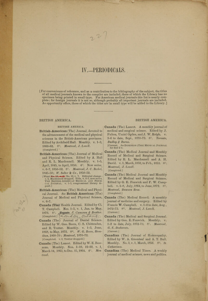 Is IY.-PERIODICALS. [.For convenience of reference, and as a contribution to the bibliography of the subject, the titles of all medical journals known to the compiler are included, those of which the Library has no specimen being printed in small type. For American medical journals this list is nearly com- plete; for foreign journals it is not so, although probably all important journals are included. As opportunity offers, those of which the titles are'in small type will be added to the Library.] BRITISH AMERICA. BRITISH AMERICA. British-American (The) Journal, devoted to the advancement of the medical and physical sciences in the British-American provinces. Edited by Archibald Hall. Monthly, v. 1-3, 1860-62. 8°. Montreal, J. Lovcll. [Completed.] British-American (The) Journal of Medical and Physical Science. Edited by A. Hall and R. L. Macdonnell. Monthly, v. 1-5, April, 1845, to April, 1850. 4°. New seriest v. 6-7, 1850-52. 8°. Montreal, J. C. Bccktt, 1845-50; W. Salter St Co., 1850-52. [Want )Iui 10,- wnftr No. 10, v. 7. Editorial change v. 2, Macdonnell dropped. Title, v. 6-7, new series The British-American Medical and Physi cal JOURNAL, v. 1-5, congressional library de posit.] British-American (The) Medical and Physi- cal Journal. See British American (The) Journal of Medical and Physical Science, v. 6-7. Canada (The*) Health Journal. Edited by CI. T. Campbell. Nos. 1-5, v. 1, Jan. to May, 1870. 8°. -¥ezanto, J. Cameron <$• Brother. [Completed.] \^Cm^Ccij^ QU&r^) . Canada (The) Journal of Dental Science. Edited by W. Geo. Beers, C. S. Chittenden, and R. Trotter. Monthly, v. 1-3, June, 1868, to May, 1872. 8°. W. G. Beers, Ham- ilton, 1868-70; Montreal, 1870-72. [Completed, v. 2, Trotter dropped.] Canada (The) Lancet. Edited by W. E. Bow- man. Monthly. Nos. 1-10, 12-22, v. 1, March 14, 1863, to Dec. 15,1864. 4°. Mon treat. BRITISH AMERICA. Canada (The) Lancet. A monthly journal of medical and surgical science. Edited by J. Fulton, Uzziel Ogden, and J. W. Rolph. v. 3-6 to date, Sept., 1870-73. 8°. Toronto, Dudley $ Burns. [Current. See DOMINION (THE) MEDICAL JOURNAL for first 2 v. Canada (The) Medical Journal and Monthly Record of Medical and Surgical Science. Edited by R. L. Macdonnell and A. H. David, v. 1, March, 1852, to Feb., 1853. 8°. Montreal, J. Lneell. [Completed.] Canada (The) Medical Journal and Monthly Record of Medical and Surgical Science. Edited by G. E. Feuwick and F. W. Camp- bell, v. 1-8, July, 1864, to June, 1872. 8°. Montreal, Dawson Bros. [Completed.] Canada (The) Medical Record. A monthly journal of medicine and surgery. Edited by Francis W. Campbell, v. 1-2 to date, Aug., 1872-73. 8°. Montreal, J. LovtU. [Current.] Canada (The) Medical and Surgical Journal. Edited by Geo. E. Fenwick. Monthly, v. 1-2 to date, July, 1872-73. 8P. Montreal, G. E. Desharats. [Current.] Canadian (The) Journal of Homoeopathy. Edited by W. A. Greenleaf and A. T. Bull. Monthly. No. 3, v. 1, March, 1856. 8°. St. Catharines. Canadian (The) Medical Times. A weekly journal of medical science, news and politics.