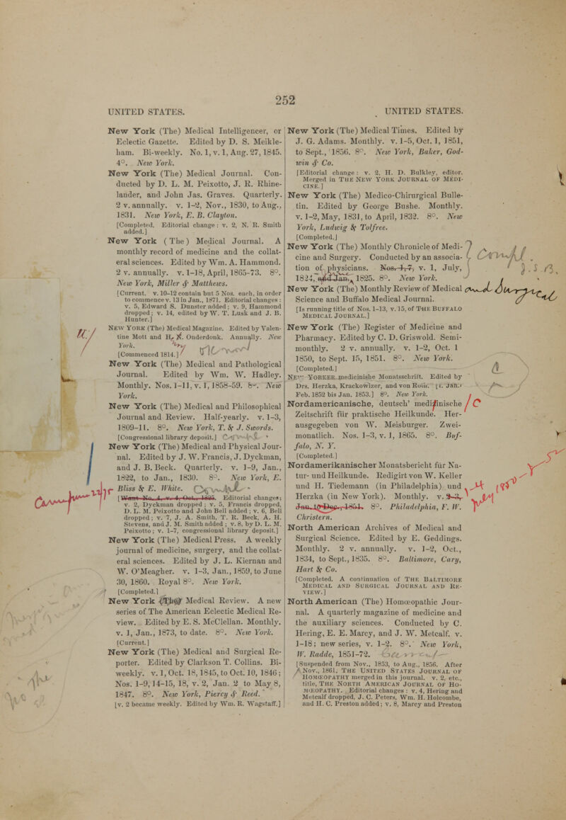 UNITED STATES. UNITED STATES. New York (The) Medical Intelligencer, or Eclectic Gazette. Edited by D. S. Meikle- liam. Bi-weekly. No. 1, v. 1, Aug. 27,1815. 4°. New York. New York (The) Medical Journal. Con- ducted by D. L. M. Peixotto, J. R. Rhine- lander, and John Jas. Graves. Quarterly. 2 v. annually, v. 1-2, Nov., 1830, to Aug., 1831. New York, E. B. Clayton. [Completed, Editorial change : v. 2, N. R. Smith added.] New York ( The) Medical Journal. A monthly record of medicine and the collat- eral sciences. Edited by Win. A. Hammond. 2 v. annually, v. 1-18, April, 1865-73. 8°. New York, Miller <f Matthews. [Current, v. 10-12 contain but 5 Nos. each, in order to commence v. 13 in Jan., 1871. Editorial changeH : v. 5, Edward S. Dunster added j v. 9, Hammond dropped; v. 14, edited by W. T. Lusk and J. B. Hunter.] New York (The) Medical Magazine. Edited by Valen- tine Mott and H,. ^. Onderdonk. Annually. New York. %y tS\fyr^&J [Commenced 1814.] / U New York (The) Medical and Pathological Journal. Edited by Wm. W. Hadley. Monthly. Nos. 1-11. v. 1, 18.V? -M. b< New York. New York (The) Medical and Philosophical Journal and Review. Half-yearly, v. 1-3, 1809-11. 8°. New York, T. Sf J. Sworth. [Congressional library deposit.] C^\P'VvVNfi^ * New York (The) Medical and Physical Jour- nal. Edited by J. W. Francis, J. Dyckman, and J. B. Beck. Quarterly, v. 1-9, Jan., 1822, to Jan., 1830. 8°. New York, E. II [Wiinli HTn il.  Editorial changes: v. 2, Dyckman dropped ; v. 5, Francis dropped, D. L. M. Peixotto and John Bell added ; v. 6, Bell dropped ; v. 7, J. A. Smith, T. R. Beck, A. H. Stevens, and J. M. Smith added ; v. 8, byD. L. M. Peixotto; v. 1-7, congressional library deposit.] New York (The) Medical Press. A weekly journal of medicine, surgery, and the collat- eral sciences. Edited by J. L. Kiernan and W. O'Meagher, v. 1-3, Jan., 1859, to June 30, 1860. Royal 8°. New York. J» [Completed. 1 New York {The^ Medical Review. A new series of The American Eclectic Medical Re- view. Edited by E. S. McClellan. Monthly, v. 1, Jan., 1873, to date. 8°. New Yuri. [Current.] New York (The) Medical and Surgical Re- porter. Edited by Clarkson T. Collins. Bi- weekly, v. 1, Oct. 18,1845, to Oct. 10, 1846 ; Nos. 1-9,14-15, 18, v. 2, Jan. 2 to May 8, 1-17. 8°. New York, Piercij # Reed. [v. 2 became weekly. Edited by Wm. R. Wagstaff.] New York (The) Medical Times. Edited by J. G. Adams. Monthly, v. 1-5, Oct. 1, 1851, to Sept.,'1856. 8°. New York, Baker, God- win 4' Co. [Editorial change : v. 2, H. D. Bulkley, editor. Merged in The New YORK Journal of Medi- cine.] New York (The) Medico-Chirurgical Bulle- tin. Edited by George Bushe. Monthly, v. 1-2, May, 1831, to April, 1832. 8°. New York, Ludwig Sf Tolfree. [Completed.] New York (The) Monthly Chronicle of Medi- cine and Surgery. Conducted by an associa- tion of physicians. Ne&i-l-rT-; v. 1, July, a»w 1825. 8°. New York. 1824,, New York (The) Monthly Review of Medical Science and Buffalo Medical Journal. [Is running title of Nos. 1-13, v. 15, of The Buffalo Medical Journal.] New York (The) Register of Medicine and Pharmacy. Edited by C. D. Griswold. Semi- monthly. 2 v. annually, v. 1-2, Oct. 1 1850, to Sept. 15, 1851. 8°. New York. [Completed.] NE' YORKER medicinishe Monatsschrift. Edited by Drs. Herzka, KrackoWizer, andvonRui'u. \t. Jah.» Feb. 1852 bis Jau. 1853.] 8°. New Yuri;. Nordamericanische, deutsch' medi^inische Zeitschrift fiir praktische Heilkunde. Her- ausgegeben von W. Meisburger. Zwei- monatlich. Nos. 1-3, v. 1, 18C5. 8°. Buf- falo, N. Y. [Completed] Nordamerikanischer Monatsbericht fiir Na- tur- und Heilkunde. Redigirt von W. Keller und II. Tiedemann (in Philadelphia) und Herzka (iu New York). Monthly, v. JftttJggag., 1351. 8°. Philadelphia, F. W. Christern. North American Archives of Medical and Surgical Science. Edited by E. Geddiugs. Monthly. 2 v. annually. v. 1-2, Oct., 1834, to Sept., 1835. 8°. Baltimore, fury, Hart Sf Co. [Completed. A continuation of The Baltimore Medical and Surgical Journal and Re- view.] North American (The) Homoeopathic Jour- nal. A quarterly magazine of medicine and the auxiliary sciences. Conducted by C. Hering, E. E. Marcy, and J. W. Metcalf. v. 1-18; new series, v. 1-2. 8°. Neio York, W.Radde, 1851-72. £>Cc v» ^/— (Suspended from Nov., 1853, to Aug., 1856. After A Nov., 18G1, The United States Journal of Homceopathy merged in this journal, v. 2, etc., title, The North American Journal of Ho- moeopathy. Editorial changes : v. 4, Hering and Metcalf dropped, J. C. Peters, Wm. H. Holcombe, and H. C. Preston added; v. 8, Marcy and Preston r