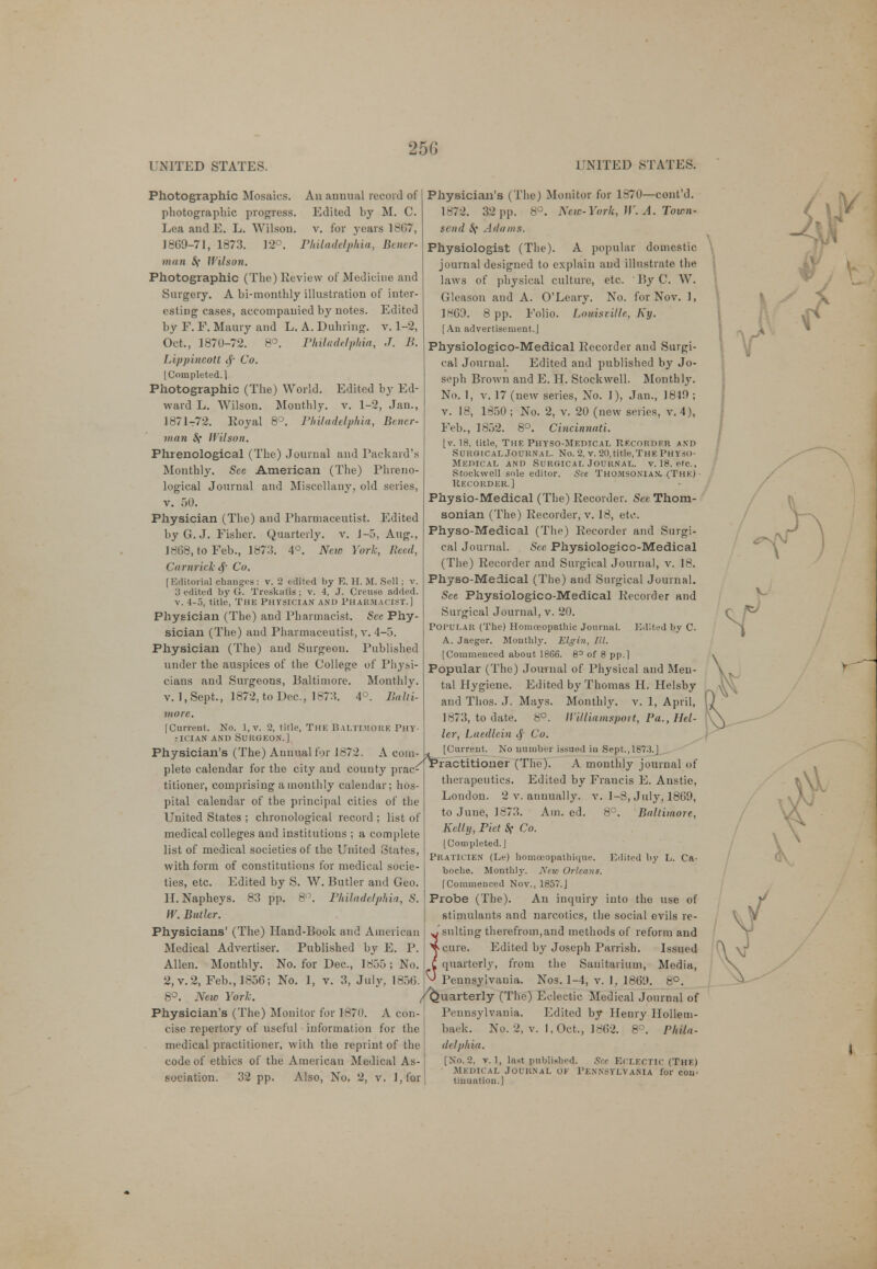 25G Photographic Mosaics. Au annual record of photographic progress. Edited by M. C. Lea and E. L. Wilson, v. for years 1867, 1869-71, 1873. 12°. Philadelphia, Bener- man S{ Wilson. Photographic (The) Review of Medicine and Surgery. A bi-monthly illustration of inter- esting cases, accompanied by notes. Edited by F. F. Maury and L. A. Duhring. v. 1-2, Oct., 1870-72. 8°. Philadelphia, J. B. Lippincott Co. I Completed. 1 Photographic (The) World. Edited by Ed- ward L. Wilson. Monthly, v. 1-2, Jan., 1871-72. Royal 8°. Philadelphia, Bener- man Sf Wilson. Phrenological (The) Journal and Packard's Monthly. See American (The) Phreno- logical Journal and Miscellany, old series, v. 50. Physician (The) and Pharmaceutist. Edited by G.J. Fisher. Quarterly, v. J-5, Aug., 1868, to Feb., 1873. 4°. New York, Reed, ('arnrick <f Co. [Editorial changes: v. 2 edited by E. H. M. Sell ; v. 3 edited by Or. TreskaSs; v. 4, J. Creuse added, v. 4-5, title, The Physician and Pharmacist.] Physician (The) and Pharmacist. See Phy- sician (The) and Pharmaceutist, v. 4-5. Physician (The) and Surgeon. Published under the auspices of the College of Physi- cians and Surgeons, Baltimore. Monthly, v. 1, Sept., 1872, to Dec, 1873. 4°. Balti- more. [Current. No. l,v. 2, title, The Baltimore Phy- sician and Surgeon.] Physician's (The) Annual for 1872. A com- plete calendar for the city and county prac- titioner, comprising a monthly calendar; hos- pital calendar of the principal cities of the United States ; chronological record ; list of medical colleges and institutions ; a complete list of medical societies of the United States, with form of constitutions for medical socie- ties, etc. Edited by S. W. Butler and Geo. H. Napheys. 83 pp. 8°. Philadelphia, S. IV. Butler. Physicians' (The) Hand-Book and American Medical Advertiser. Published by E. P. Allen. Monthly. No. for Dec, 1855 ; No. 2,v.2, Feb., 1856; No. 1, v. 3, July, 1856 8°. New York. Physician's (The) Monitor for 1870. A con- cise repertory of useful information for the medical practitioner, with the reprint of the code of ethics of the American Medical As- sociation. 32 pp. Also, No. 2, v. l,for Physician's (The) Monitor for 1870—cont'd. 1872. 32 pp. 8°. New-York, W. A. Town- send St Ail ants. Physiologist (The). A popular domestic journal designed to explain and illustrate the laws of physical culture, etc. ' By C. W. Gleason and A. O'Leary. No. for Nov. 1, 1869. 8 pp. Folio. Lomstille, Ky. [An advertisement.J Physiologico-Medical Recorder and Surgi- cal Journal. Edited and published by Jo- seph Brown and E. H. Stockwell. Monthly. No. 1, v. 17 (new series, No. 1), Jan., 1849 ; v. 18, 1850 ; No. 2, v. 20 (new series, v. 4), Feb., 1852. 8°. Cincinnati. [v. 18, title, The Physo-Medical Recordkr and Surgical Journal. No. 2, v. 20, title, The Physo- Medical and Surgical Journal, v. 18, etc., Stockwell sole editor. See Thomsonian. (The) Recorder.] Physio-Medical (The) Recorder. See Thom- sonian (The) Recorder, v. 18, etc Physo-Medical (The) Recorder and Surgi- cal Journal. See Physiologico-Medical (The) Recorder and Surgical Journal, v. 18. Physo-Medical (The) and Surgical Journal. See Physiologico-Medical Recorder and Surgical Journal, v. 20. Popular (The) Homoeopathic Journal. Edited by C. A. Jaeger. Monthly. Elgin, III. [Commenced about 1866. 8° of 8 pp.] Popular (The) Journal of Physical and Men- tal Hygiene. Edited by Thomas H. Helsby and Thos. J. Mays. Monthly, v. 1, April, 1873, to date. 8°. Williamsport, Pa., Hel- ler, Laedlein tj Co. [Current. No number issued in Sept., 1873.J /{practitioner (The). A monthly journal of therapeutics. Edited by Francis E. Anstie, . 1-8, July, 1869, 8°. Baltimore, London. 2 v. anuually. to June, 1873. Am. ed. Kelly, Piet 8f Co. [Completed. J PRATICIEN (Le) homceopathique. Edited by L. Ca- boche. Monthly. New Orleans. [Commenced Nov., 1857.J Probe (The). An inquiry into the use of stimulants and narcotics, the social evils re- Jsuiting therefrom,and methods of reform and >cure. Edited by Joseph Parrish. Issued C quarterly, from the Sanitarium, Media, ^ Pennsylvania. Nos. 1-4, v. 1, 1869. 8°. /Quarterly (The) Eclectic Medical Journal of Pennsylvania. Edited by Henry Hollem- baek. No. 2, v. I, Oct., 1862. 8°. Phila- delphia. [No. 2, v. 1, last publixhed. Sec Eclectic (The) Medical Journal or Pennsylvania lor con- tinuation.]