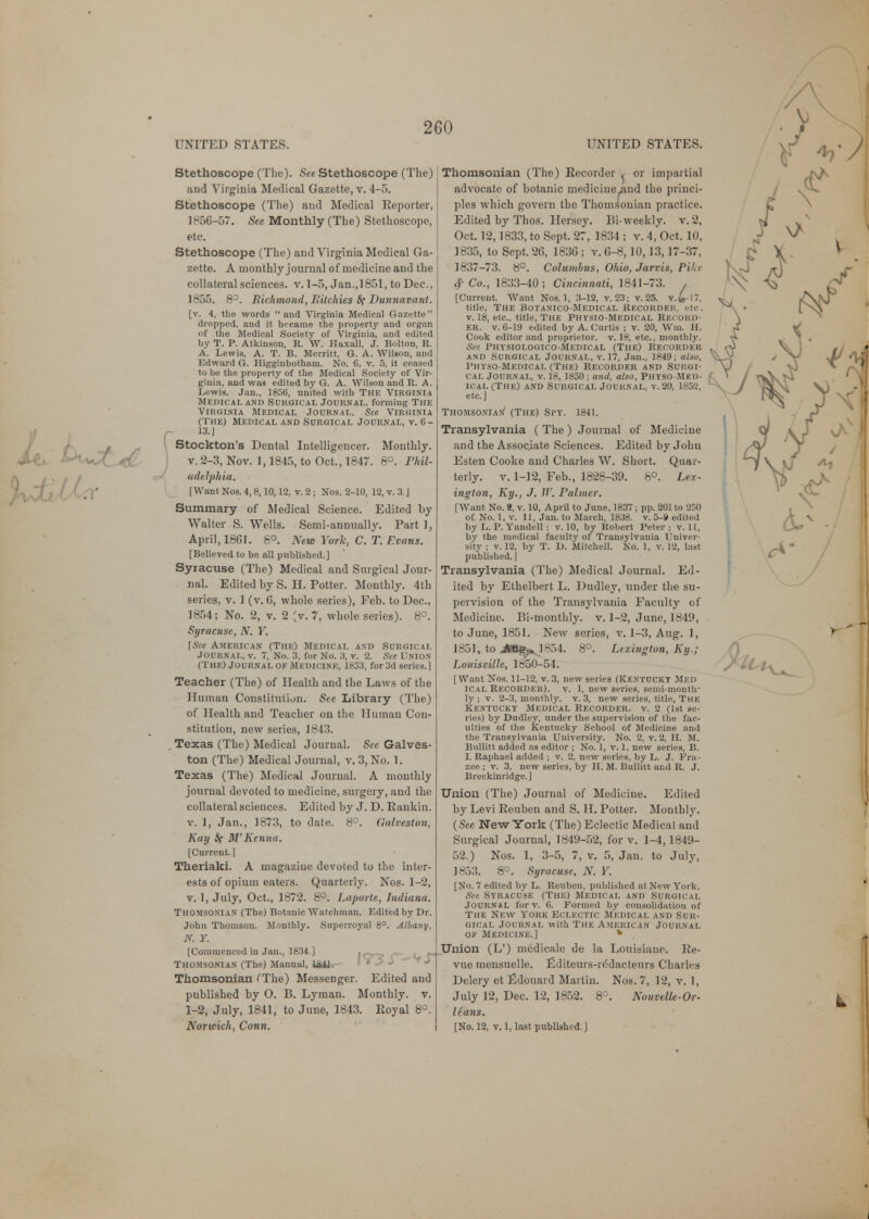 Stethoscope (The). See Stethoscope (The) and Virginia Medical Gazette, v. 4-5. Stethoscope (The) and Medical Reporter, 1856-57. See Monthly (The) Stethoscope, etc. Stethoscope (The) and Virginia Medical Ga- zette. A monthly journal of medicine and the collateral sciences, v. 1-5, Jan.,1851, to Dec, 1855. 8°. Richmond, Ritchies 8? Dunnavant. [v. 4, the words  and Virginia Medical Gazette  dropped, and it became the property and organ of the Medical Society of Virginia, and edited by T. P. Atkinson, R. W. Haxall, J. Bolton, R. A. Lewis, A. T. B. Merritt, G. A. Wilson, and Edward G. Higginbotham. No. 6, v. 5, it ceased to be the property of the Medical Society of Vir- ginia, and was edited by G. A. Wilson and R. A. Lewis. Jan., 1856, united with The Virginia Medical and Sukgical Journal, forming The Virginia Medical Journal. See Virginia (The) Medical and Surgical Journal, v. 6- 13. J Stockton's Dental Intelligencer. Monthly, v. 2-3, Nov. 1,1845, to Oct., 1847. 8°. Phil- adelphia. [Want Nos. 4, 8,10,12, v. 2 ; Nos. 2-10, 12, v. 3. J Summary of Medical Science. Edited by Walter S. Wells. Semi-annually. Part I, April, 1861. 8°. New York, C. T. Evans. [Believed to be all published.] Syracuse (The) Medical and Surgical Jour- nal. Edited by S. H. Potter. Monthly. 4th series, v. 1 (v. C, whole series), Feb. to Dec, 1854; No. 2, v. 2 (v. 7, whole series). 8°. Syracuse, N. Y. [See American (The) Medical and Surgical JOURNAL, v. 7, No. 3, for No. 3, v. 2. See UNION (The) Journal of Medicine, 1833, for 3d series.] Teacher (The) of Health and the Laws of the Human Constitution. See Library (The) of Health and Teacher on the Human Con- stitution, new series, 1843. Texas (The) Medical Journal. See Galves- ton (The) Medical Journal, v. 3, No. 1. Texas (The) Medical Journal. A monthly journal devoted to medicine, surgery, and the collateral sciences. Edited by J. D. Rankin, v. 1, Jan., 1873, to date. 8°. Galveston, Kay Sf M'Kenna. [Current. ] Theriaki. A magazine devoted to the inter- ests of opium eaters. Quarterly. Nos. 1-2, v. 1, July, Oct., 1872. 8°. Laporte, Indiana. Thomsonian (The) Botanic Watchman. Edited by Dr. John Thomson. Monthly. Superroyal 8°. Albany, N. Y. [Commenced in Jan., 1834.] try? L, f Thomsonian (The) Manual, 184fc— Thomsonian (The) Messenger. Edited and published by O. B. Lyman. Monthly, v. 1-2, July, 1841, to June, 1843. Royal 8°. Norwich, Conn. Thomsonian (The) Recorder ^ or impartial advocate of botanic medicine^and the princi- ples which govern the Thomsonian practice. Edited by Thos. Hersey. Bi-weekly, v. 2. Oct. 12,1833, to Sept. 27, 1834 ; v. 4, Oct. 10, 1835, to Sept. 26, 1836 ; v. 6-8,10,13,17-37, 1837-73. b°. Columbus, Ohio, Jarvis, Pike $ Co., 1833-40; Cincinnati, 1841-73. , [Current. Want Nos. 1, 3-12, v. 23; v. 25. v.£-17, title, The Botanico-Medical Recorder, etc. v. 18, etc., title, The Physio-Medical Record- er, v. 6-19 edited by A. Curtis ; v. 20, Win. H. Cook editor and proprietor, v. 18, etc., monthly. See Physiologico-Medical (The) Recorder and Surgical Journal, v. 17, Jan., 1849; also, I'hyso-Medical (The) Recorder and Surgi- cal Journal, v. 18, 1850; and, also, Physo-Med- ical (The) and Surgical Journal, v. 20, 1852, etc.] Thomsonian' (The) Spy. 1841. Transylvania ( The) Journal of Medicine and the Associate Sciences. Edited by Johu Esten Cooke and Charles W. Short. Quar- terly, v. 1-12, Feb., 1828-39. 8°. Lex- ington, Ky., J. W. Palmer. [Want No. 2, v. 10, April to June, 1837; pp. 201 to 250 of No. 1, v. 11, Jan. to March, 1838. v. 5-9 edited by L. P. Yandell : v. 10, by Robert Peter; v. 11, by the medical faculty of Transylvania Univer- sity ; v. 12, by T. D. Mitchell. No. 1, v. 12, last published.] Transylvania (The) Medical Journal. Ed- ited by Ethelbert L. Dudley, under the su- pervision of the Transylvania Faculty of Medicine. Bi-monthly, v. 1-2, June, 1849, to June, 1851. New series, v. 1-3, Aug. 1, 1851, to JOg^ 1854. 8°. Lexington, Ky.; Louisville, 1850-54. [Want Nos. 11-12, v. 3, new series (KENTUCKY MED ICAL RECORDER), v. 1, new series, semi-month- ly ; v. 2-3, monthly, v. 3, new series, title, The Kkntucky Medical Recorder, v. 2 (1st se- ries) by Dudley, under the supervision of the fac- ulties of the Kentucky School of Medicine and the Transylvania University. No. 2, v. 2, H. M. Bullitt added as editor ; No. 1, v. 1, new series, B. I. Raphael added ; v. 2, new series, by L. J. Fra- zee ; v. 3, new series, by H. M. Bullitt and R. J. Breckinridge.] Union (The) Journal of Medicine. Edited by Levi Reuben and S. H. Potter. Monthly. (See New York (The) Eclectic Medical and Surgical Journal, 1849-52, for v. 1-4,1849- 52.) Nos. 1, 3-5, 7, v. 5, Jan. to July, 1853. 8°. Syracuse, N. Y. [No. 7 edited by L. Reuben, published at New York. See Syracuse (The) Medical and Surgical Journal for v. 6. Formed by consolidation of The New York Eclectic Medical and Sur- gical Journal with The American Journal of Medicine.] k . Union (L') medicale de la Louisiauc. Re- vue mensuelle. Editeurs-rddacteurs Charles Delery et Edouard Martin. Nos. 7, 12, v. 1, July 12, Dec. 12, 1852. 8°. Nouvelle-Or- Hans. [No. 12, v. 1, last published ]