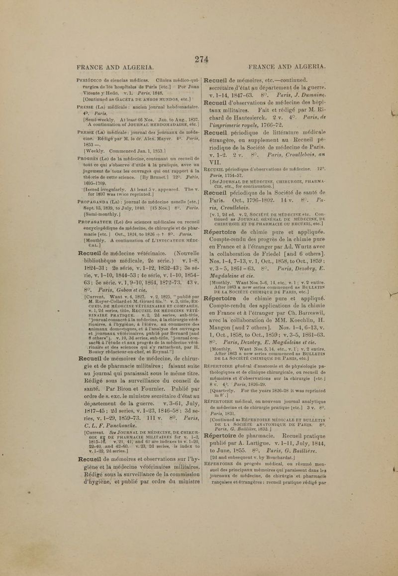 Pkiu6dico de ciencias medicas. CUnlca medico-qul- rurgien de los hospltales de Paris [etc.] Por Juan Vicente y Hedo. v. 1. Paris. 1848. [Continued as Qaceta r>E ambos mundos, etc.] Presse (La) m6dicale : aucien journal hebdomadaire. 4°. P<iri*. ISemi-weekly. At least 66 Nos. Jan. to Augr., 1837. A contiuuatiou of Journal hebdomadaire, etc. ] PRE3SE (La) medicale: journal des journaux do mede- cine. Redige par M. le dr. Alex. Mayer. 4°. Paris, 1853 —. [Weekly. Commenced Jan. 1, 1953.1 PROOR.es (Le) de la medecine, contenant uu recueil de tout ce qui s'observe d'utile a la pratique, avec un jugement de tous les ouvrages qui ont rapport a la the.me de cette science. [ByBruuet. 1 12°. Paris, 1695-1709. [Issued irregularly. At least 5 v. appeared. The v. for 1697 was twice reprinted.] Propaganda (La): journal de medecine usuelle [etc.J Sept. 15, 1839, to July, 1840. [15 Nos.) 8J. Paris. [Semimonthly. ] PROPAGATF.UR (Le) des sciences medicales ou recueil encyclopedique de medecine, de chirurgie et de phar- macie [etc. J Oct., 1824, to 1826 -f ? 8°. Paris. [Mouthly. A continuation of L'indicatf.ur m£di- cal.] Recueil de medecine veteYmahe. (Nouvelle bibliothcque medicale, 2e 6erie.) v. 1-8, 1824-31 ; 2e s6i ie, v. 1-12, 1832-43 ; 3e ee- rie, v. 1-10, 1844-53 ; 4e serie, v. 1-10, 1854- 63 ; 5e serie, v. 1, 9-10, 1864, 1872-73. 43 v. 8°. Paris, Gabon et cie. [Current. Want v. 4, 1827. v. 2, 1825,  publie par M Royer-Collard et M. Girard tils.' v. 3, title, Re- OUEII. DE MEDECINE VETF.RIN AIRE ET COMPAREE. v. 1, 2d series, title, RECUEIL DE MEDECINE vet£- RINAIRE PRATIQUE. v. 2, 2d series, nub-title, ' 'journal consacre a la m6decine, a la chirurgie v6te- riuaireM, a I'hygiene, a I'eleve, au commerce des Knimaux domestiques, et a l'analyse dee ouvrages et journaux veterinaires, publie par Bernard [and 8 othersj. v. 10, 3d series, Bub-title, ' journal con- bbc ■ e a l'etude et aux progres de la medecine vete- .rinaire et des sciences qui s'y rattachent, par H. Bouley r6dacteur-en-chef, et Reynal.] Recueil de m^tnoires de m6decine, de chirur- gie et de pharmacie militaires ; faisant suite au journal qui paraissait sous le meme titre. R6dige sous la surveillance du conseil de sant6. Par Biron et Fournier. Public par ordre de s. exc. le ministre secretaire d'dtat au dopartement de la guerre. v. 3-61, July, 1817-45 ; 2d series, v. 1-23, 1846-58 ; 3d se- ries, v. 1-29, 1859-73. Ill v. 8°. Paris, C. L. F. Panckoucke. [Current. Set Journal de medecine, de chirur- gie ET DE PHARMACIE MILITAIRES for V. 1-2, 1815-10. v. 21, 41, and 61 are indexes to v. 1-20, 22-40, and 42-60. v. 23, 2d series, is index to t. 1-22, 2d series.] Recueil de me'moires et observations sur I'hy- giene et la medecine veterinaires militaires. Redige sous la surveillance de la commission d'hygiene, et publie par ordre du ministre Recueil de mdrnoires, etc.—continued, secretaire d'etat au departement de la guerre, v. 1-14, 1847-63. 8°. Paris, J. Dumaine. Recueil d'observations de medecine des hdpi- taux militaires. Fait et r6dig6 par M. Ri- chard de Hautesierck. 2 v. 4°. Paris, de Vimprimerie royale, 1766-72. Recueil periodique de iitterature mecliealfl etrangere, ou supplement au Recueil pe- riodique de la Societ6 de medecine de Paris, v. 1-2. 2 v. 8°. Paris, Croullrbois, an VII. RECUEIL periodique d'observations de medecine. 12°. Parts, 1754-57. [See Journal de medecine, chirurgie, pharma- cie, etc., for continuation.] Recueil periodique de la SoeieUe' de santo do Paris. Oct., 1796-1802. 14 v. 8°. Pa- ris, Croiillebois. [v. 1, 2d ed. v. 2, SOCIETE de m£decine etc. Con- tinued as Journal general de medecine, de chirurgie et de pharmacie ou recueil, etc.] Repertoire de chimie pure et appliquee. Compte-rendu des progres de la chimie pure en France et k l'e'tranger par Ad. Wurtz avec la collaboration de Friedel [and 6 others]. Nos. 1-4, 7-13, v. 1, Oct., 1858, to Oct., 1859 ; v. 3-5, 1861 -63. 8°. Paris, Dezobry, E. Magdaleine et cie. [Mouthly. Want Nos. 5-6, 14, etc., v. 1 ; v. 2 entire. After 1863 a new series commenced as BULLETIN DE LA SOCIETE CHIMIQUE DE PARIS, etc.] Repertoire de chimie pure et applique.' Compte-rendu des applications de la chimie en France et a l'etrauger par Ch. Barreswil, avec la collaboration de MM. Koechlin, H. Mangon [and 7 others]. Nos. 1-4,6-13, v. 1, Oct., 1858, to Oct., 1859 ; v. 3-5, 1861-63. 8°. Paris, Dezobry, E. Magdaleine tt cie. [Monthly. Want Nos. 5,14, etc., v. 1 ; v. 2 enure. After 1863 a new series commenced as BULLETIN DE LA SOCIETE CHIMIQUE DE PARIS, etc.J REPERTOIRE gfcueral d'anatomie et de physiologic pa- thologiques et de cliuique chirurgicale, ou recueil de meinoirea et d'observations sur la chirurgie [etc.J 8 v. 4\ Paris, 1826-29. [Quarterly. For the years 1826-2ri it was reprinted in 8'.] Repertoire medical, ou nouveau journal analytique de medecine et de chirurgie pratique [etc.] 3 v. 8°. Paris, 1831. [Continued as REPERTOIRE MEDICALE ET BULLETIN DE LV SOC1E rt AN ATOM U^UE DE PARIS. 8°. Paris, Q. Bailliere, 1832. J Repertoire de pharmacie. Recueil pratique publie par A. Lartigue. v. 1-11, July, 1844, to June, 1855. 8°. Paris, G. Bailliere. [2d and subsequent v. by Bouchardat.J REPERTOIRE du progres medical, ou resume men- suel des principaux memoiresqui paraissent dans leg journaux de medecine, de chirtlrgie et pharmacie rancaises et etrangeres : recueil pratique r€dige par