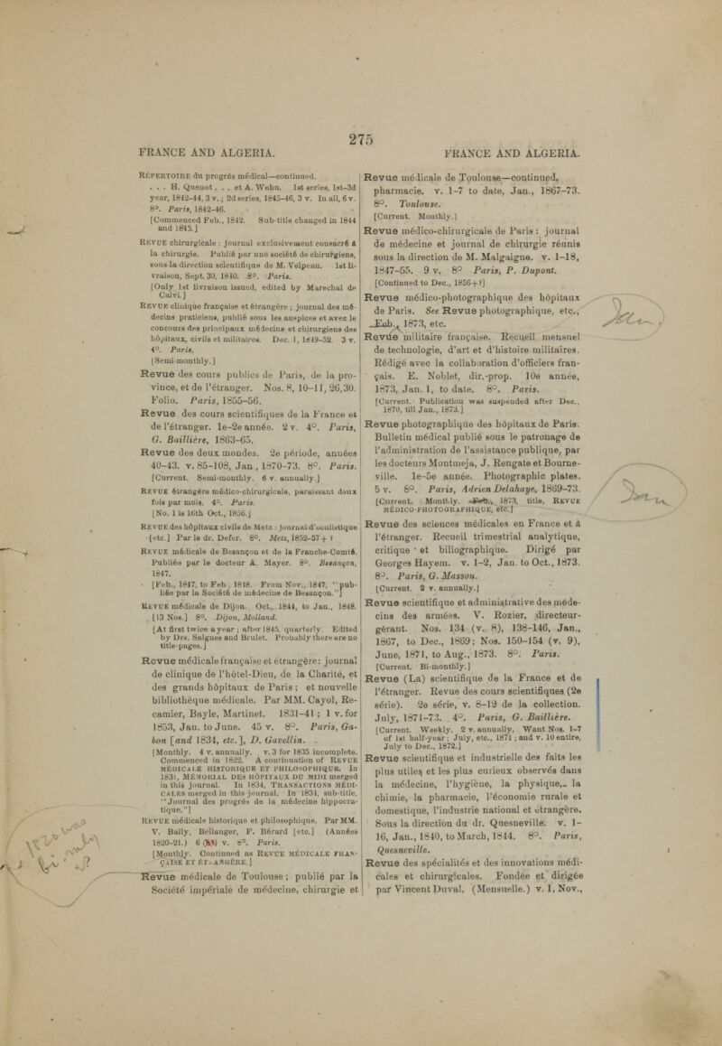 Rkpertoire du progress medical—coutiuued. . . . H. Queuot. . . et A. Wahn. 1st series, l»t-3d year, 1842-14, 3 v.; 2d series, 1845-46, 3 v. In all, 6 v. 8». Paris, 1842-46. [Commenced Feb., 1842. Sub title changed in 1844 and 1845.J Rkvue chirurgicale : journal exclusivemeut conaacrfi a la chirurgie. Publie par une soci6t6 de cbirurgiens, sous la direction scientifique de M. Velpeau. 1st li- vraiuon, Sept 30, 1810. .8°. Paris. |Only 1st livraiaon issued, edited by Marechal de Calvi.] Rkv'UK cliuique francaiae et fitrangere ; journal des m6- decins praticien», publi6 sous les auspices et avec le concours des principaux m6iecina et cbirurgiens des hopitaux, civils et militaires. Dec. 1, 1849-52. 3 v. 4°. Paris. [Semimonthly.] Revue des cours publics de Paris, dts la pro- vince, et de l'arauger. Nos. 8, 10-11, 20,30. Folio. Paris, 1855-5G. Revue des cours scieutifiques de la France et de l'6tranger. le-2e ann6e. ll v. 4°. Paris, G. Bailliere, 1863-65. Revue des deux tnondes. tie periode, ann6es 40-43. v. 85-108, Jan, l«70-73. 8°. Farts. [Current. Semi-monthly. 6 v. annually.] Kkvue etrangdre mfidico-chirurgicale, parai»aaut Jeux fois par mois. 4°. Paris. INo. 1 is loth Oct., 1856.J KEVUE des hOpItaux civils de Metz i journal d'uoulioUque letc.J Par le dr. Defer. 6°. Men, 1852-57+ ? Rkvue m6dicale de Besancon et de la Franche-Comti. Publiee par le docteur A. Mayor. 8°. Btianqon, 1847. • [Feb., 1847, to Feb , 1818. From Nov., 1847, 'pub- liee par la Soci6te de uiedeciue de Besancon.] Revue niSdicale de Dijon. Oct., 1841, to Jan., 1848. [13 Nos.] 8°. Dijon, Midland. [At first twice a year ; after 1845. quarterly. Edited by Drs. Salgues and Brulet. Probably there are no title-pages. J Revue me'dieale frauyai.se et etrangere: journal de cliuique de l'hotel-Dieu, de la Charit6, et des grands hopitaux de Paris ; et nouvelle bibliotheque ni6dicalo. Par MM. Cnyol, Re- camier, Bayle, Martiuet. 1831-41 ; 1 v. for 18 )3, Jan. to June. 45 v. 8°. Paris, Ga- bon [and 1834, etc.], D. Gavellin. . (Monthly. 4 v. annually, v. 3 for 1835 incomplete. Commenced in 1822. A continuation of Revue MfcDICAI.E HISTORIQUE ET P HILOsOPHIQUB. In 1831, Memorial des hopitaux du Mini merged in this journal. In 1834, TRANSACTIONS .MEDI- CALES merged in this journal. In 1831, sub-title. Journal des progrds de la niedecine hippocra- tique.] KKVUE mfedicale historiquo et philosophique. Par MM. V. Bally, Bellanger, F. Berard letc] (Annees 1820-21.) 6(&Nv. 8°. Paris. [Monthly. Continned ns REVUE MEDICALK FRAN- CUSE SET ET..ASGERE ] Revue medicale de Toulouse; publi6 par la Societe imperiale de me'decine, chirurgie et Revue medicale de Toulouse—continued. pharmacie. v. 1-7 to date, Jan., 1867-73. 8°. Toulouse. [Current. Monthly.] Revue m6dico-chirurgicale de Paris : journal de m6decine et journal de chirurgie r6unis sous la direction de M. Malgaigne. v. 1-18, 1847-55. 9 v. 8° Parts, P. Dupont. [Continued to Dec, 1856+?] Revue medico-photographique des hopitaux de Paris. See Revue photographique. etc., _Eiib>v1873, etc. Revue militaire fraucaise. Recueil ineusuel de technologie, d'art et d'histoire inilitaires. R6dig6 avec la collaboration d'officiers fran- cais. E. Noblet, dir.-prop. lOe annee, 1873, Jan. 1, to date. 8°. Paris. [Current. Publication was suspended after Dec. 1870, Ull Jan., 1873.] Revue photographique des hopitaux de Paris. Bulletin medical public sous le patronage de l'administration de l'assistance publique, par lesdocteurs Montmeja, J. Rengate et Bourne- ville. le-5e ann6e. Photographic plates. 5 v. 6°. Paris, Adrien Delahaye, 1869-73. [Current. Montlly. -*«tj., 1873, title, Revue MEDICO-PHOTOGRAPHIQUE, etc.] Revue des sciences medicales en France et a l'etranger. Recueil trimestrial analytique, critique ' et biliographique. Dirig6 par Georges Hayem. v. 1-2, Jan. to Oct., 1873. 8°. Paris, G. Massoti. [Current. 2 v. annually.] Revue scientifique et administrative des mede- cins des arniees. V. Rozier, directeur- geraut. Nos. 134 (v. 8), 138-146, Jan., 1867, to Dec, 1869; Nos. 150-154 (v. 9), June, 1871, to Aug., 1873. 8°. Paris. [Current. Bi-monthly.] Revue (La) scientifique de la France et de l'etranger. Revue des cours scientifiques (2e seiie). '2e s6rie, v. 8-l'i de la collection. July, 1871-73. 4°. Paris, G. Bailhere. [Current. Weekly. 2 v. annually. Want Nog. 1-7 of 1st half-year; July, etc., 1871 ; and v. 10 entire, July to Dec, 1872.] Revue scientifique et industrielle des faits les plus utiles, et les plus cuiieux observes dans la me'decine, 1'hygiene, la physique,- la chiinie, la pharmacie, l'economie rurale et domestique, l'iudustrie national et etrangere. Sous la direction du dr. Quesneville. v. 1- 16, Jan., 1840, to March, 1844. 8°. Parts, Quesneville. Revue des speVialites et des innovations medi- cales et chirurgicales. Fondee et dirigee par Vincent Duval. (Mensuelle.) v. 1, Nov.,