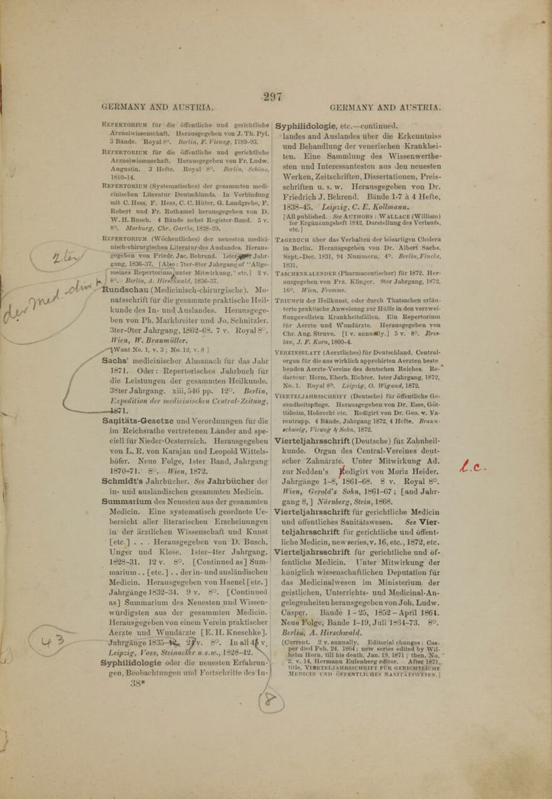 Kkpertorium fiir die offentliche uud gericbtliche Arzneiwissenschaft. Herausgegeben von J. Th. Pyl. 3 Biinde. Royal 8°. Berlin, F. Vieweg, 1780-93. Rkpertorium fiir die offentliche und geriehtlicbe Arzneiwissenschaft. Herausgegeben von Fr. Ludw. Augustin. 3 Hefte. Royal 8°. Berlin, Helium, 1810-14. Repertoriu.m (Systematisches) der gesammten medi- cinischen Literatur Deutschlands. In Verb'mdung mit C. Hess, F. Hess, C. C. Hater, G. Landgrebe, F. Robert und Fr. Rotbamel herausgegeben von D. W. H. Buscb. 4 Biinde ncbst Ri'gister-Band. 5 v. 8°. Marburg, Chr. Garthe, 1828-29. Rkpertorium (Wocheutliches) der neuesten medici- nisch-chirurgischen Literatur des Auslandes. Heraus- Kegeben von Friedr. Jac. Behrend. lster^JJR- Jahr- gang, 1836-37. f Also: 7ter-8ter Jabrgangof Allge- meiues Repertorium.unter Mitwirkung,'' etc.] 2 v. U i 8°. Berlin, A. Hirsftiwald, 1836-37. •x> Rundschau (Medicinisch-chirurgische). Mo- natsschrift fur die gesammte praktische Heil- kunde des In- und Auslandes. Herausgege- 1)en von Ph. Markbreiter und Jo. Scbnitzler. 3ter-9ter Jabrgang, 1862-63. 7 v. Royal 8°, Wien, W. Braumuller. ^S-V/Vunt No. 1, v. 3 ; No. 12, v. 8 J Sachs' medicinischer Almanack fur das Jabr 1871. Oder: Repertorischcs Jahrbuch fur die Leistungeu der gesammten Heilkunde. 33ter Jakrgang. xiii, 546 pp. 12°. Berlin, Expedition <lcr mediciniscken Central-Zeittmg, —mu Sanitats-G-esetze and Verordnungen fur die im Reicksratke vci tretenen Lander and spe- ciell fiir Nieder-Oesteneich. Herausgegeben von L. R. von Karajan und Leopold Witt, ls- hofer. Neue Folge, lster Band, Jabrgang 1870-71. 8?. Wien, 1872. Schmidt's Jahrbiicher. Sec Jahrbiicher der in- und auslandiscbeu gesammten Mediciu. Summarium des Neuesten aus der gesammten Medicin. Line svstematisch geordncte Ue- bersicht allcr literarischen Erscbeiuungen in der iirztliehen Wissenschaft uud Kunst [etc.] . . . Herausgegeben von D. Buscb, Unger und Klose. lstei-4ter Jabrgang, 1828-31. 12 v. 8°. [Continued as] Sum- marium . . [etc.] . . derin-undausliindiscbcu Medicin. Herausgegeben von Haenel [etc.] Jahrgiinge 1832-34. 0 v. 8°. [Continued as] Summavium des Neuesten und Wissen- wiirdigsten aus der gesammten Medicin. Herausgegeben von einem Verein praktiscber Aerzte und Wundarzte [E. II. Knescbke]. Jahrgiinge 1335-4< 2?v. 8°. In all 4* v. Leipzig, Voss, Steinaclrr u.s.w., 1828-42. >^ Syphilidologie oder die neuesten Ert'ahniu- gen, Beobachtnriffen und Fortsehritf©des In- Syphilidologie, etc.—continued, laudes and Auslandes liber die Erkeuntuiss und Bebandlung der veueriscben Krankhei- ten. Eine Sammlung des Wissenwerthe- sten und Interessantesten aus Jen neuesten Werken, Zeitsckriften, Dissertationen, Preis- scliriften u. s. w. Herausgegeben von Dr. Friedrich J. Bebrend. Biinde 1-7 a 4 Hefte, 1838-45. Leipzig, C. E. Kallmann. [All publisbed. See AUTHORS : WALLACE (William) for Ergiiuzuugsheft 1842, Darstcllung des Verlanfi), etc.] Tagebuch iiber das Veibalteu der biisartigen Cbolera in Berlin. Herausgegeben von Dr. Albert Sachs. Sept.-Dec. 1831, 94 Numineru. 4°. Berlin, Finche, 1831. TascHENKALF.NDER (Pharmaccutisoher) fiir 1872. Her- ausgegeben von Frz. Kliuger. 9ter Jabrgang, 1872. 16°. Wien, Fromme. TRIUMPH der Heilkunst, oder durcb Tbatsachen erliiti- tcrte praktiscbe Anweisung zur Hiilfe in den verzvvei- flungsvollsten Krankheitsfalleu. Eiu Repertoriuin irir Aerzte und W'undarzte. Herausgegeben von Chr. Aug. Struve. [1 v. annually.] 5 v. 8°. Bres- lav, J. F. Kom, 1800-4. Vereinsblatt (Aerztlicbes)fiir Deutschland. Central- organ fiir die aus wirklich approbirten Aerzten beste beuden Aerzte-Vereine des deutschen Reiches. Re- dacteur: Herm. Eberb. Ricbter. lster Jabrgang, 1872, No. 1. Royal 8°. Leipzig, O. Wigand, 1872. Vierteljahrsschrift (Deutscbe) fur offentliche Oe- sundbeitsptlege. Herausgegeben von Dr. Esse, Giit- tisheiin, Hobrecht etc. Redigirt von Dr. Geo. v. Va- rentrapp. 4 Baude, Jabrgang 1872, 4 Hefte. Braun- ic/iwcig, Vitwcg tftiuhn, 1872. Vierteljahrsschrift (Deutsche) fiir Zahnheil- kunde. Organ des Central-Vereines deut- scber Zahuarzte. Unter Mitwirkung Ad. zur Nedden's Redigirt von Moriz Heider. Jahrgiinge 1-8, 1861-68. 8 v. Royal 8°. Wien, Ocrold's Sohn, 1861-67; [and Jahr- gang 8, ] Xiirnberg, Strin, 1868. Vierteljahrsschrift fiir geriehtlicbe Medicin und offentliches Sanitiitswesen. See Vier- teljahrsschrift fiir gericbtliche uud offent- liche Medicin, new series, v. 16, etc., 1872, etc. Vierteljahrsschrift fiir gericbtliche und of- fentliche Medicin. Unter Mitwirkung der koniglicb wissenschaftlichen Deputation fiir das Medicinalwesen im Ministerium der geistlicben, Uutorrichts- und Medicinal-An- gelegeubeiteu herausgegeben von Job. Ludw. Casper. Btinde 1 -23, 1852-April 1861. NeueFolge, Biinde 1-19, Juli 18(34-73. 8°. Berlin, A. Hirschicald. [Current. 2 v. annually. Editorial changes : Cali- per died Feb. 24, 1864 ; new series edited by Wil- helm Horn, till bis death, Jan. 19, 1871 ; then, No. ' 2, v. 14, Hermann Eulenberg editor. After 1871, title, VlBRTKI.JAHRSSCHRIFT FUR « ERICHTLIC H K Medicin und offkntliches SanitatsaVfsen.