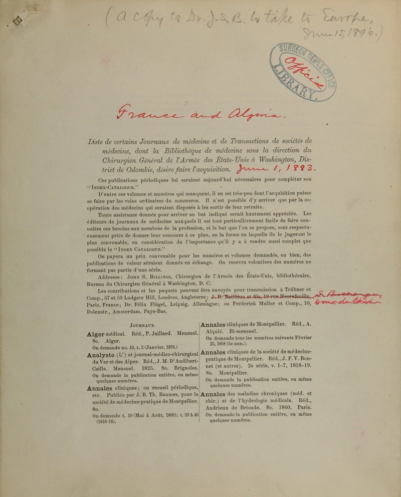 a Liste de certains Journaux de médecine et de Transactions de sociétés de médecine, dont la Bibliothèque de médecine sous la direction du Chirurgien Général de l'Armée des États- Unis à Washington, Dis- trict de Colombie, désire faire l'acquisition. ^^'Oa^c—<_ /, / ?9 3 . Ces publications périodiques lui seraient aujourd'hui nécessaires pour compléter son Index-Catalogue. D'entre ces volumes et numéros qui manquent, il en est très-peu dont l'acquisition puisse se faire par les voies ordinaires du commerce. Il n'est possible d'y arriver que par la co- opération des médecins qui seraient disposés à les sortir de leur retraite. Toute assistance donnée pour arriver au but indiqué serait hautement appréciée. Les éditeurs de journaux de médecine auxquels il est tout particulièrement facile de faire con- naître ces besoins aux membres de la profession, et le but que l'on se propose, sont respectu- eusement priés de donner leur concours à ce plan, en la forme en laquelle ils le jugeront le plus convenable, en considération de l'importance qu'il y a à rendre aussi complet que possible le Index Catalogue. On payera un prix convenable pour les numéros et volumes demandés, ou bien, des publications de valeur séraient donnés en échange. On recevra volontiers des numéros ne formant pas partie d'une série. Addresse: John SI Billinos, Chirurgien de r.\rmée des Etats-Unis, bibliothécaire, Bureau du Chirurgien Général à Washington, D. C. Les contributions et les paquets peuvent être envoyés pour transmission à Triibner et • _^ Comp., 57 et 59 Ludgate Hill, Londres, Angleterre ; JvjBr^BfttHroca et fils, 1 ft-rm>Ji«w*»£suai£,^t^agV/«P-^ Paris, France ; Dr. Félix Fliigel, Leipzig, Allemagne; ou Fréderick Muller et Comp., 10, Dolenstr., Amsterdam. Pays-Bas. Journaux. Alger médical. Réd., P. Jaillard. Mensuel. 8o. Alger. On demande no. 10, t. 3 (Janvier, 1876.) Analyste (L') et journal-médico-chirurgical du Var et des Alpes. Réd., J. M. D'Audibert- Caille. Mensuel. 1825. 8o. Brignoles. On demande la publication entière, ou même quelques numéros. Annales cliniques ; ou recueil périodique, etc. Publiés par J. B. Th. Baumes, pour la société de médecine-pratique de Montpellier. 8o. On demande t. 19 (Mai à Août, 1809); t. 39 à 46 (1816-18). Annales cliniques de Montpellier. Réd., A. Alquié. Bi-mensuel. On demande tous les numéros suivants Février 25, IShS (5e ann.). Annales cliniques de la société de médecine- pratique de Montpellier. Réd., J. F. V. Bon- net (et autres). 2e série, v. 1-7, 1818-19. 8o. Montpellier. On demande la publication entière, ou même quelques numéros. Annales des maladies chroniques (méd. et chir.) et de l'hydrologie médicale. Réd., Andrieux de Brioude. 8o. 1860. Paris. On demande la publication entière, ou même