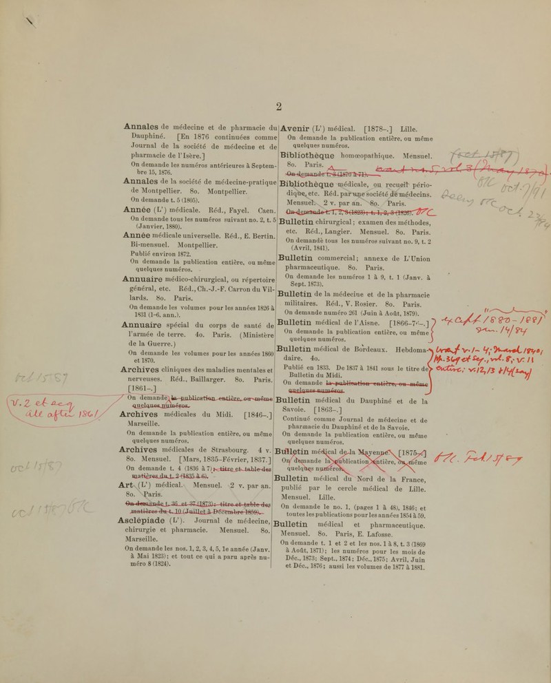 \ Annales de médecine et de pharmacie du Dauphinc. [En 1876 continuées comme Journal de la société de médecine et de pharmacie de l'Isère.] On demande les numéros antérieures à Septem- bre 15, 1876. Annales de la société de médecine-pratique de Montpellier. 8o. Montpellier. On demande t. 5 (1805). Année (L') médicale. Réd., Fayel. Caen. On demande tous les numéros suivant no. 2, t. 5 (Janvier. 1880). Année médicale universelle. Réd., E. Bertin. Bi-mensuel. Montpellier. Publié environ 1872. On demande la publication entière, ou même quelques numéros. Annuaire médico-chirurgical, ou répertoire général, etc. Réd., Ch.-J.-F. Carron du Vil- lards. 8o. Paris. On demande les volumes pour les années 1826 à 1831 (1-6. ann.). Annuaire spécial du corps de santé de l'armée de terre. 4o. Paris. (Ministère de la Guerre.) On demande les volumes pour les années 1860 et 1870. Archives cliniques des maladies mentales et nerveuses. Réd., Baillarger. 8o. Paris. [1861-.] On demandè^ta^-ftulJiwrti«iL-e»tièE£._»*r>»«Bw OueliyiMujiijaéiuMi. Archives médicales du Midi. [1846-.] Marseille. On demande la publication entière, ou même quelques numéros Avenir (L') médical. [1878-.] Lille. On demande la publication entière, ou même quelques numéros. Bibliothèque homœopathique. Mensuel. 8o. Paris. * Archives médicales de Strasbourg. 4 v. 8o. Mensuel. [Mars, 1835-Février, 1837.] On demande t. 4 (1836 à 7) Hc^tttec^^k-tablesies Art- (L') médical. Mensuel. 2 v. par an. 8o. Paris. ■»«-dwumaftJ^Jia-at-gZ.aaia; titro-ct tnblft des mH44^f«fr4»-t,JilXJmU£Là^^c^TOb 1850)^ Asclépiade (L'). .Journal de médecine, chirurgie et pharmacie. Mensuel. 8o. Marseille. On demande les nos. 1, 2, 3, 4,5, le année (Janv. à Mai 1823) ; et tout ce qui a paru après nu- méro 8 (1824). Bifetliothèque médicale, ou recueil pério- diqtïej etc. Réd. par une société de médecins. Mensuel. 2 v. par an. 8o. Paris. ûa-4sfaaad«^rT72r8 (ISQQ) ; 1.1, 3; 0 {WUSîT^^C— Bulletin chirurgical ; examen des méthodes, etc. Réd., Langier. Mensuel. 8o. Paris. On demande tous les numéros suivant no. 9, t. 2 (Avril, 1841). Bulletin commercial; annexe de L'Union pharmaceutique. 8o. Paris. On demande les numéros 1 à 9, t. 1 (Janv. à Sept. 1873). Bulletin de la médecine et de la pharmacie militaires. Réd., V. Rosier. 8o. Paris. On demande numéro 261 (Juin à Août, 1879). Bulletin médical de l'Aisne. [1866-7'^-.] On demande la publication entière, ou même quelques numéros. Bulletin médical de Bordeaux. Hebdoma daire. 4o. Publié en 18;«. De 1837 à 1841 sous le titre de Bulletin du Midi. On demande 1> piibltTinrinn rntii'^ij. uu mûui a'ifln°° ■ir'nT Bulletin médical du Dauphiné et de la Savoie. [1863-.] Continué comme Journal de médecine et de pharmacie du Dauphinc et de la Savoie. On demande la publication entière, ou même quelques numéros. 67C Blftletin médkal d^a MayenpéX [1875- Oiy di^nande la>j^blication>^tiêre, aH,<^Êême quelqti^s nuniero^ Bulletin médical du Nord de la France, publié par le cercle médical de Lille. Mensuel. Lille. On demande le no. 1, (pages 1 à 48;, 1816; et toutes les publications pour les années 1854 à 59. Bulletin médical et pharmaceutique. Mensuel. 8o. Paris, E. Lafosse. On demande t. 1 et 2 et les nos. 1 à 8, t. 3 (1869 à Août, 1871); les numéros pour les mois de Déc, 1873; Sept., 1874; Dec, 1875; Avril, Juin et Déc, 1876; aussi les volumes de 1877 à 1881. vî/2,/i f/V^i-y