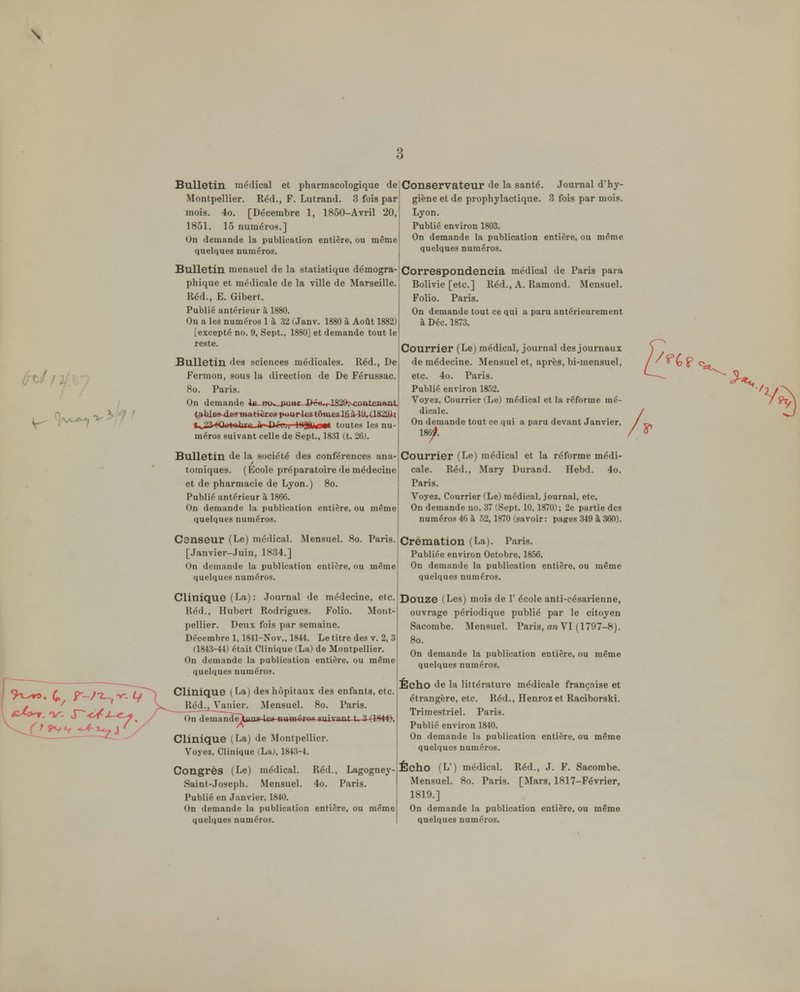 Bulletin médical et pharmacologique de Montpellier. Réd., F. Lutrand. 3 fois par mois. 4o. [Décembre 1, 1850-Avril 20, 1851. 15 numéros.] On demande la publication entière, ou même quelques numéros. Bulletin mensuel de la statistique démogra- phique et médicale de la ville de Marseille. Réd., E. Gibert. Publié antérieur à 1880. On a les numéros 1 à 32 (Janv. 1880 à Août 1882) [excepté no. 9, Sept., 1880] et demande tout le reste. Bulletin des sciences médicales. Réd., De Fermon, sous la direction de De Férussac. 8o. Paris. On demande l«_w>»-_|Mi»j:--ôé*,r-1829>4iimteii&nt <|>Jjle9-4iBrm«:t*Bte8-pwr4£st^e.s1tià4a,-(lS29)L{ t .?1 fOiiidnliiii Hi Di'ii. l(IQft>«W< toutes les nu- méros suivant celle de Sept., 1831 (t. 26). Bulletin de la société des conférences ana- tomiques. (École préparatoire de médecine et de pharmacie de Lyon.) 8o. Public antérieur à 1866. On demande la publication entière, ou même quelques numéros. Censeur (Le) médical. Mensuel. [.Janvier-.Juin, 1834.] On demande la publication entière, ou même quelques numéros. Conservateur de la santé. Journal d'hy- giène et de prophylactique. 3 fois par mois. Lyon. Publié environ 1803. On demande la publication entière, ou même quelques numéros. Correspondeneia médical de Paris para Bolivie [etc.] Réd., A. Ramond. Mensuel. Folio. Paris. On demande tout ce qui a paru antérieurement à Déc. 1873. Courrier (Le) médical, journal des journaux de médecine. Mensuel et, après, bi-mensuel, etc. 4o. Paris. Publié environ 1852. Voyez, Courrier (Le) médical et la réforme mé- dicale. On demande tout ce qui a paru devant Janvier, 186)^. Courrier (Le) médical et la réforme médi- cale. Réd., Mary Durand. Hebd. 4o. Paris. Voyez, Courrier (Le) médical, journal, etc. On demande no. 37 (Sept. 10, 1870); 2e partie des numéros 46 à 52,1870 (savoir: pages 349 à 360). Paris. Crémation (La). P aris. Publiée environ Octobre, 1856. On demande la publication entière, ou même quelques numéros. Clinique (La): Journal de médecine, etc. Réd., Hubert Rodrigues. Folio. Mont- pellier. Deux fois par semaine. Décembre 1, 1841-Nov.. 1844. Le titre des v. 2, 3 (1843-44) était Clinique (La) de Montpellier. On demande la publication entière, ou même quelques numéros. Clinique ( La) des hôpitaux des enfants, etc. Réd^j^Vaiiier. Mensuel. 8o. Paris. On demandi]tou»4e8 numéros suivant t. 3-(184#. Clinique (La) de Montpellier. Voyez, Clinique (La;, 1843-4. Congrès (Le) médical. Réd., Lagogney- Saint-Joseph. Mensuel. 4o. Paris. Publié en Janvier, 1840. On demande la publication entière, ou même Douze (Les) mois de 1' école anti-césarienne, ouvrage périodique publié par le citoyen Sacombe. Mensuel. Paris, an VI (1797-8). 8o. On demande la publication entière, ou même quelques numéros. Écho de la littérature médicale françnise et étrangère, etc. Réd., Henrozet Raciborski. Trimestriel. Paris. Publié environ 1840. On demande la publication entière, ou même quelques numéros. Écho (L') médical. Réd., J. F. Sacombe. Mensuel. 8o. Paris. [Mars, 1817-Février, 1819.] On demande la publication entière, ou même