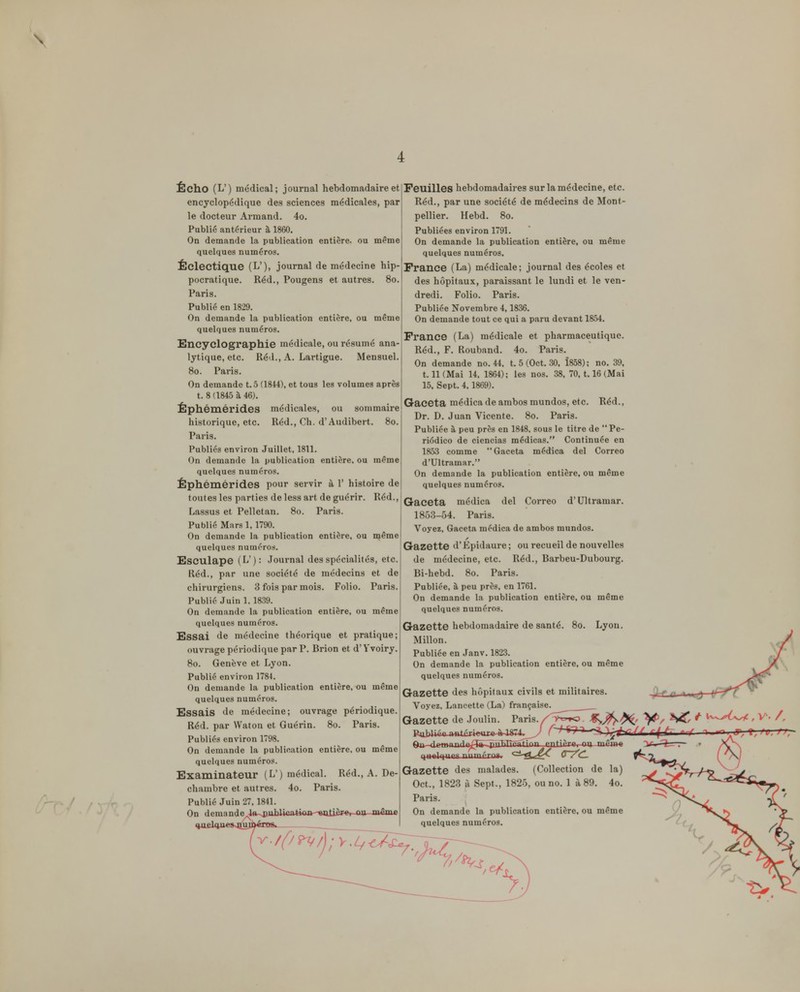 4 Écho (L') médical; journal hebdomadaire et encyclopédique des sciences médicales, par le docteur Armand. 4o. Public antérieur à 1860. On demande la publication entière, ou même quelques numéros. Éclectique (L'), journal de médecine hip- pocratique. Réd., Pougens et autres. 80. Paris. Publié en 1829. On demande la publication entière, ou même quelques numéros. Encyclographie médicale, ou résumé ana- lytique, etc. Iléd., A. Lartigue. Mensuel. 80. Paris. On demande t.5 (1844), et tous les volumes après t. 8 (1845 à 46). Éphémérides médicales, ou sommaire historique, etc. Réd., Ch. d'Audibert. 80. Paris. Publiés environ Juillet, 1811. On demande la publication entière, ou même quelques numéros. Éphémérides pour servir à r histoire de toutes les parties de less art de guérir. Réd., Lassus et Pelletan. 80. Paris. Public Mars 1, 1790. On demande la publication entière, ou même quelques numéros. Esculape (L): Journal des spécialités, etc. Réd., par une société de médecins et de chirurgiens. 3 fois par mois. Folio. Paris. Publié Juin 1. 1839. On demande la publication entière, ou même quelques numéros. Essai de médecine théorique et pratique; ouvrage périodique par P. Brion et d'Yvoiry. 80. Genève et Lyon. Publié environ 1784. On demande la publication entière, ou même quelques numéros. Essais de médecine; ouvrage périodique. Réd. par Waton et Guérin. 80. Paris. Publiés environ 1798. On demande la publication entière, ou même quelques numéros. Examinateur (L') médical. Réd., A. De- clianibre et autres. 4o. Paris. Publié Juin 27, 1841. On demande^jmbl4<iatk>xt--«tttièrei ou même ^ujEhiueSsJîuj; V. Feuilles hebdomadaires sur la médecine, etc. Réd., par une société de médecins de Mont- pellier. Hebd. 80. Publiées environ 1791. On demande la publication entière, ou même quelques numéros, France (La) médicale; journal des écoles et des hôpitaux, paraissant le lundi et le ven- dredi. Folio. Paris. Publiée Novembre 4,1836. On demande tout ce qui a paru devant 1864. France (La) médicale et pharmaceutique. Réd., F. Rouband. 4o. Paris. On demande no. 44, t. 5 (Oct. 30. 1858); no, 39, 1.11 (Mai 14, 1864); les nos. 38, 70, 1.16 (Mai 15, Sept. 4. 1869). Gaceta médica de ambos mundos, etc. Réd., Dr. D. Juan Vicente. 80. Paris. Publiée à peu près en 1848. sous le titre de  Pe- riôdico de ciencias médicas. Continuée en 1853 comme Gaceta médica del Correo d'Ultramar. On demande la publication entière, ou même quelques numéros. Gaceta médica del Correo d'Ultramar. 1853-54. Paris. Voyez, Gaceta médica de ambos mundos. Gazette d'Epidaure ; ou recueil de nouvelles de médecine, etc. Réd., Barbeu-Dubourg. Bi-hebd. 80. Paris. Publiée, à peu près, en 1761. On demande la publication entière, ou même quelques numéros. Gazette hebdomadaire de santé. 80. Lyon. Millon. Publiée en Janv. 1823. On demande la publication entière, ou même quelques numéros. Gazette des hôpitaux civils et militaires. Voyez, Lancette (L.a) française. Gazette de Joulin. Paris./T>^='»o. 9n fliMWTn'l°^i:fr ppT^TînatinT. ^nti, 'i '^ '~' Gazette des malades. (Collection de la) Oct., 1823 à Sept., 1825, ou no. 1 à 89. 4o. Paris. On demande la publication entière, ou même