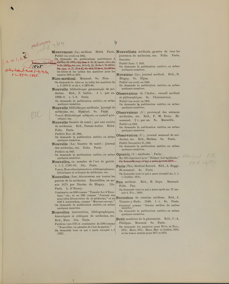 Mouvement (Le) médical. Hebd. Publié (on croit) en 1862. On demande les publications antérieures Paris. Nouvelliste médicale, gazette de tous les journaux de médecine, etc. Folio. Paris. Garnier U^Aér^^^M^kî^^^^ Publié .Janv. 5.1833, ^J/r^fC^^^^^^^^^^ On demande ia pu publication entière, ou même quelques numéros. les titres et les tables des matières pour les années 1878 et 1879. iNovateur (Le), journal médical Nice-médical. MensueL Ho. Nice. Blagny. 8o. Dijon. Réd., D. On demande le titre et la table des matières du t. .3 (1878-9) et du t. 4 (1879-80). Nouvelle bibliothèque germaniqiie de mé- decine. Réd., F. Gallot. 4 v. par an. 1808-9. V. 1-8. Paris. On demande la publication entière, ou même quelques numéros. Nouvelle bibliotkèque médicale, journal de médecine, etc. Mensuel. 8o. Paris. Voyez, Bibliothèque médicale, ou recueil péri- odique, etc. Nouvelle Gazette de santé ; par une société (le médecins. Réd., Parent-Auber. Hebd. Folio. Paris. Publiée Nov. 29, 1846. On demande la publication entière, ou même quelques numéros. Nouvelle (La) Gazette de santé; journal des médecins, etc. Folio. Paris. Publiée en 1847. On demande la publication entière, ou même quelques numéros. Nouvelles, ou annales de l art de guérir. V. Ô-7, 178',M)1. Itio. Paris. Voyez, Nouvelles instructives, bibliographiques, historiques et critiques de médecine, etc. Nouvelles (Les) découvertes sur toutes les parties de la médecine. Recueillies, en an- née 1679 par Nicolas de Blegny. 12o. Paris. L. D'Houry. Continuées en 1680comme Temple(Le)d'Escu- lape, etc., et en 1681 comme Journal des nouvelles découvertes de la médecine. et en 1684 à Amsterdam, comme  Mercure savant. On demande la publication entière, ou même quelques numéros. Nouvelles iustructives, bibliographiques, historicjues et critiques de médecine, etc. Réd., Retz. IGo. Paris. Publiées vers 178,5 et continuées de 1789 comme Nouvelles, ou annales de l'art de guérir. On demande tout ce qui a paru excepté t. 3 (1787t. Publié (on croit) en 1836. On demande la publication entière, ou même quelques numéros. Observateur de rIndre; recueil médical et philosophique. 8o. Châteauroux. Publié (on croit) en 1832. On demande U publication entière, ou même quelques numéros. Observateur (L') provençal des sciences médicales, etc. Réd., P. M. Roux. Bi- mensuel. 2 V. par an. 8o. Marseille. Publié en 1821. On demande la publication entière, ou même quelques numéros. Observation (L'), journal mensuel de mé- decine, etc. Réd., Michea. 8o. Paris. Publié Décembre 15, 1849. On demande la publication entière, ou même quelques numéros. Opinion (L') médicale. Paris. En 1872 combinée avec  France (La) médicale. Paris (The) .Médical Record. Réd., A. Boggs. Bi-mensuel. 4o. Paris. On demande tout ce qui a paru excepté no. 1, t. 1 (Juillet, 1874). Pau médical. Réd., H. Gaye. Mensuel. Folio. Pau. On demande tout ce qui a paru après no. 37 (an- née 4, Fév., 1880). Periôdico de ciencias médicas. Réd., J. Vicente y Iledo. 1848. 1 v. 8o. Paris. Continué comme Gaceta médica de ambos mundos. On demande la publication entière, ou même quelques numéros. Petit moniteur de la pharmacie. Réd.,C.-A. Philippe. MensueJ. 8o. Paris. On demande les numéros pour Févr. et Nov., 1874; Mars, 1875; Mars, Mai et Juillet, 1876;