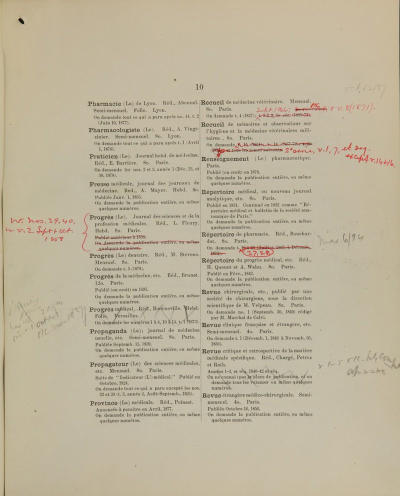 10 Pharmacie (La) .le Lyon. Réd., Abonne!. Recueil Je médecine vétérinaire. Mensuel. /, o-) ,\ Semi-mensuel. Folio. Lyon. | 80. Paris. 3-^^/-./?t6; > Tu ITl fj ^-V. ^ /// • On demande tout ce qui ii paru après no. 44, t. 2 On demande t. 4 (18-27) ;^U-â=à;&:â,s^éTr+«e5=^ (Juin 10,1877). ReCUCil de mémoires et observations sur Pharmacologiste (Le). Réd., A. Vingt-I i.ijygij.,je et la médecine vétérinaire.s mili- zinier. Semi-mensuel. 80. Lyon. | tj^ij-gg go Vm\s. On demande tout ce qui a paru aprè.s t. 1 Avril demande. / Journal hebd. de médecine. vj^ j. 1-, \ A, Renseignement ( Le ) Paris. I Publié (on croit) en 1878. pharmaceuticjue. Praticien ( Le lléd., E. Barrière. 80. Paris On demande les nos. 2 et 3, annce 1 (Dec. 23, et .30,1878). Presse médicale, journal des journaux de médecine. Red., A. Mayer. Hebd. ^'^■\-£iQ-pQxtoive médical, ou nouveau journal analytique, etc. 80. Paris. On demande la publication entière, ou même quelques numéros. Publiée Janv. 1, 18.53. On demande la publication entière, ou même (|uelqucs numéros. /Progrès (Le). Journal des sciences cl delà \ profes.sion médicales. Réd., L. Flcury. ) Hebd. 80. Paris. / aa^.xli»wHindc 1». publication cutlCt'U, uu mvmu \ _jiualqiirfî niiinér*r Publié en 1831. Continué en 1832 comme Ré- pertoire médical et bulletin de la société ana- tomique de Paris. On demande la publication entière, ou mémo quelques numéros. Répertoire de pharmacie. Réd., Roucliar- dat. 80. Paris. I On demande I mil fil [ Tim1Ii>1 lUlî îiVf '1 Progrès (Le) dentaire. Réd., M. Stcvcns. 1^73). ^J-7f l-^jy Mensuel. 80. Paris. Répertoire du progrès médical, etc. Réd., On demande t. 5 0 878). H. Quenot et A. Waliu. 80. Paris. Progrès de la médecine, etc. Réd., Brunet. j^^''''^^V' ° . On demande la publication entière, ou même IJo. Pans. quelques numéros. Publié (on croit) en 1695. iRevuC chirurgicale, etc., publié par une société de chirurgiens, sous la direction scientifique de M. Velpeau. 80. Paris. nde no. 1 (Septemb. 30, 1840) rédigé arcbal de Calvi. Revue clinique française et étrangère, etc. Propaganda (La); journal de médecinej Semi-mensuel. 4o. Paris. usuelle, etc. Semi-mensuel. 80. Paris. On demande 1.1 (Décemb. 1,1849 à Novemb. .30. Publiée Septemb. 15, 1839. 1850). On demande la publication entière, ou môme jj^gy^^g critique et rétrospective de la matière médicale spécifique. Réd., Chargé, Petroz On demande la publication entière, ou nicme quelques numéros. ni, -, -V. 1» -11 \ii ui scienunoue Progrès iii/dical. Red:. Bourneville. \Iebtl. ! V. / . \ / On demand ^ Folio. Versailles. V par M. Ma On demande les numéros 1 à 4,10 a It. t.1 1 x»gy„g clini quelques numéros. Propagateur (Le) des sciences médicales. et Roth. Ann'^es 1-3, et scu, 1840-42 et séq. On ne\onnai ipasl» place de publication, et'on demande tous les v'olumes ou même quelques numéros. Revue étrangère médico-chirurgicale. Semi- Province (La) médicale. Réd., Poinsot. ' mensuel. 4o. Paris. Annoncée à paraître en Avril, 1877. Publiée Octobre 16, 18-56. On demande la publication entière, ou même On demande la publication entière, ou même quelques numéros. ' quelques numéros. etc. Mensuel. 80. Paris. Suite de  Indicateur (L') médical. Publié en Octobre, 1824. On demande tout ce qui a paru excepté les nos. 33 et 34 (t. 3, année 2, Août-Septemb., 1825). «