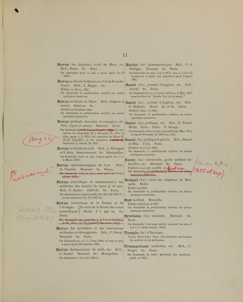 11 Revue 'les hôpitaux civils de Metz, etc. Ruche (La* pharmaceutique. Réd., C.-A. Réd., Defer. 80. Metz. Philippe. Mensuel. 80. Paris. On demande tout ce qui a paru après no. 1.3; On demande les nos. 1 et 2,1874 ; nos. 1,2, 4,0.12, 0857). le titre et la table des matières pour l'année Revue médicale de lîesan^on et île la Franche- Comté. Réd., A. Mayer. 80. Santé (La), journal d'hygiène, etc. Réd., Publié en Févr., 1847. | Astoul. 80. Paris. On demande la publication entière, ou même On demande le no. 1 (Avril, 1845) no. 2'Mai, 184.5) quelques numéros. î sous le titre de Guide (Le)de la santé. Revue médicale de Dijon. Iléd., Saignes et|Saiité (La), journal d'hygiène, etc. Réd., autres. Semi-an. 80. j Richelot. Hebd. 4o. et 80. Paris. Publié en Octobre, 1844. Publiée Janv. 5, 1845. On demande la publication entière, ou même demande la publication entière, ou même quelques numéros. quelques nuu»éros. Revue médicale franyaise et étrangère, etc.'g^^^^ ^La) publique, etc. Réd., N. Pascal. Réd., Cayol et autres. Mensuel. Paris. j,^,^,, ^.-^j;^ p^^^is. V. Goupy. On demande I',.n..r,i IQ^t. les nu-, demande tout ce qui a paru devant Mai, 1872. et après Décemb. 15,1876 (no. 112). méros de Septemb. 10, à Décemb. .'il. 1870; le Jitre^pour t. 2,1870; les numéros de Mars .îl. Avril 15|)v_1871; et les numéros Septemb. 0, Octob. 18,187:5. Réd., Dancel On demande 11 publication entière, ou même .quelques numéros. Santé (La) publique et privée et Blin. Polio. Paris. Revue médicale du midi. Réd., A. Belougou Publiée Avril 22,1849. etl.Gely. Semi-mensuel. 80. Montpellier., On demande tout ce qui a paru après no. 2, t.l 2 (Mars, 1876). 'Santé (La) universelle, guide nu'-dical des Revue ophthalmologique de l'est. lléd., f'in.illes, etc. Mensuel. 80. Paris. G.Vautrin. Mensuel. 80. Nancy. I l^ubHée(onc On demanda la puni .tmplniifs ffA./.-..^ ( Scalpel (Le): revue des hôpitaux de Mar- seille. IIeb<l. Publié en 1839. On demande la publication entière, ou même quelques numéros. I ISud médical. Marseille. Revue scientifique de la France et de Publié antérieur à 1877. l'étranger. [2e série de la Revue des cours On demande la publication entière, ou même dt do tout 80 qui a paiu apii?s iiu. 0, t.~l| Wuin, 1874)). Revue scientifique et administrative des médecins des armées de terre et de mer. Réd., V. Rozier. 1850-81. 80. Paris, j On demande les numéros 162,163,165,166(1876-7);; et les numéros 170, 175 (1878-9). ( V^T iritlnn ^tirm\ymi'uiy^Ô^^^^^X^^^ par an. 4o. quelques numéros Mensuel. 4o. scientifiques.] Ilebd. Paris. Synthèse (La) médicale. ~OH--tituaHBdgO^*>-&uniérog_J—» f, t. 1 (JuiH»t-à Paris. ^-Aq^JSUj; ^t--t?>aiJji*4fa1ràr'BécwnW*i^^ On demande l'ouvrage entier, excepté les nos. 4 Revue des spécialités et des innovations à6,1.1 (Août-Octob., 1879). médicales et chirurgicales. Réd., V. Duval. Temple (Le) d'Esculape. Mensuel. 80. Paris. | Voyez, Nouvelles (Les) découvertes sur toutes On demande no. 8,1.1 (Juin, 1840), et tout ce quil les parties de la médecine. a paru après Décembre, 1841. „ ,. , , , -r,, , ^ Transactions médicales, etc. Réd., C. Revue thérapeuli(iue du midi, etc. Réd., Forgèt. 80. Paris. L. Saurel. Mensuel. 80. Montpellier. On demande la table générale des matières, Ondemandet. 12etl3,1858-9. ! publ. en 1833.