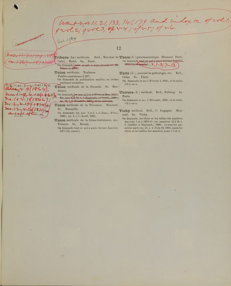 12 'I ' / ' ueaux. ribune (La) médicale. Kc'hI Calvi. Hebd. 80. Paris. On tlrminflnltarnt ragiii a pnrn ilrriiiil 11 1 Wanv. Union nuklicale. Toulouse. Publiée antérieure à 1877. On demande la publication entière, ou même quelques numéros. Union médicale de la Gironde. 80. Bor- deaux tri ■! I Fi vri et Mai, IH.^7 k ^larchal de Union (L j pliarmaceutique. Mensuel. Paris. On flemntiflp 4twfj^rini n rim li ''t Tjjvrii Vi Réd., 10, t. ô iSuptemb. -et-Oct^W^^ifi&H - ' ^ / l[ I oT» U ; • tta^tf, t S rniViomh.i ot Inr niiii-nntif Union médicale de la Provence. Mensuel. 80. Marseille. On demande les no.s. 1 et 2, t. 3 f.Janv.. Févr., 1866); no. 4, t. 5 (Avril. 1868). Union médicale de la Seine-Inférieure, etc. Trimest. 80. Rouen. On denuinde tout ce qui a paru devîint .Janvier. ]87.'5 (12e année). Unité (L' ), journal de pathologie, etc. Colas. 80. Paria. On demande le no 1 (Février 1,1856), et le suite, s'il y en a. Univers (L' ) médical. Réd., Falberg. 4o. Paris. On demande le no. 1 (Déceuib., 1855), et le .«uite, s'il y en a. Vichy médical. Héd., C. Lugagne. Men- suel. 80. Vicliy. On demande les titres et les tables des matières des vols. 1 et 2 (1878-9); les numéros 12 à 19, t. 3 ('.Juillet à Septemb., 1880); et tous les nu- méros après no. 25, t. 4 (.Juin 18,1881), aussi les titres et les tables des matières pour t. 3 et 4. I