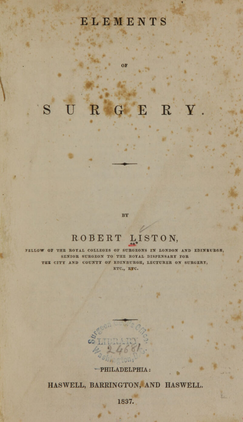 ELEMENTS \ SURGERY. ROBERT LISTON, TILLOW OS THE ROTAL COLLEGES OF SURGEONS IN LONDON AND EI1INBI ttr, R. SENIOR SURGEON TO THE ROTAL DISPEN9ART FOR THE CITY AND COU5TI OF EDINBURGH, LECTURER ON SURGERT, ETC., ETC. - PHILADELPHIA: HASWELL, BARRINGTON, AND HASWELL. 1837.