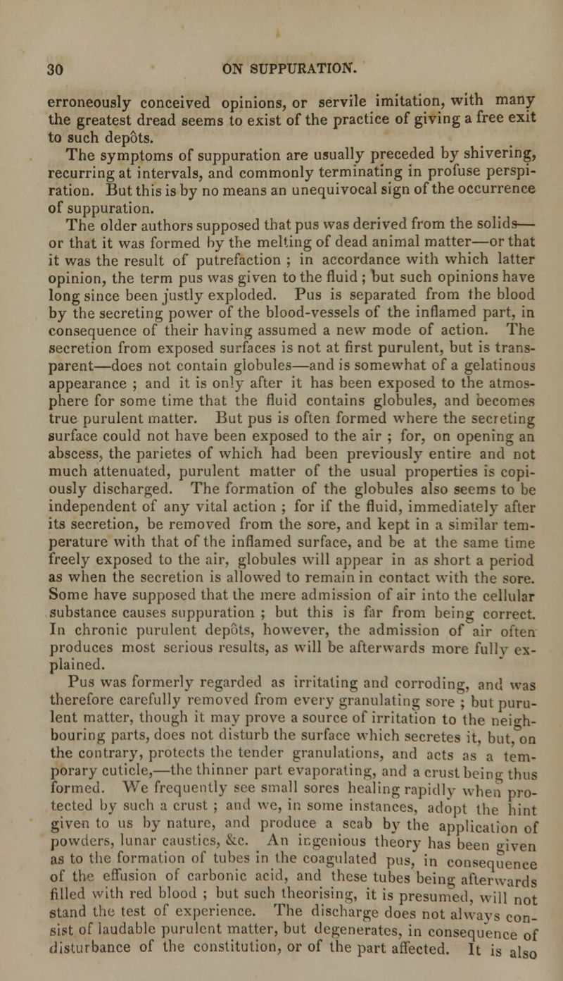 erroneously conceived opinions, or servile imitation, with many the greatest dread seems to exist of the practice of giving a free exit to such depots. The symptoms of suppuration are usually preceded by shivering, recurring at intervals, and commonly terminating in profuse perspi- ration. But this is by no means an unequivocal sign of the occurrence of suppuration. The older authors supposed that pus was derived from the solids— or that it was formed by the melting of dead animal matter—or that it was the result of putrefaction ; in accordance with which latter opinion, the term pus was given to the fluid ; but such opinions have long since been justly exploded. Pus is separated from the blood by the secreting power of the blood-vessels of the inflamed part, in consequence of their having assumed a new mode of action. The secretion from exposed surfaces is not at first purulent, but is trans- parent—does not contain globules—and is somewhat of a gelatinous appearance ; and it is only after it has been exposed to the atmos- phere for some time that the fluid contains globules, and becomes true purulent matter. But pus is often formed where the secreting surface could not have been exposed to the air ; for, on opening an abscess, the parietes of which had been previously entire and not much attenuated, purulent matter of the usual properties is copi- ously discharged. The formation of the globules also seems to be independent of any vital action ; for if the fluid, immediately after its secretion, be removed from the sore, and kept in a similar tem- perature with that of the inflamed surface, and be at the same time freely exposed to the air, globules will appear in as short a period as when the secretion is allowed to remain in contact with the sore. Some have supposed that the mere admission of air into the cellular substance causes suppuration ; but this is far from being correct. In chronic purulent depots, however, the admission of air often produces most serious results, as will be afterwards more fully ex- plained. Pus was formerly regarded as irritating and corroding, and was therefore carefully removed from every granulating sore ; but puru- lent matter, though it may prove a source of irritation to the neigh- bouring parts, does not disturb the surface which secretes it, but on the contrary, protects the tender granulations, and acts as a tem- porary cuticle,—the thinner part evaporating, and a crust being thus formed. We frequently see small sores healing rapidly when pro- tected by such a crust ; and we, in some instances, adopt the hint given to us by nature, and produce a scab by the application of powders, lunar caustics, &c. An ingenious theory has been *>iven as to the formation of tubes in the coagulated pus, in consequence of the effusion of carbonic acid, and these tubes being afterwards filled with red blood ; but such theorising, it is presumed, will not stand the test of experience. The discharge does not always con- sist of laudable purulent matter, but degenerates, in consequence of disturbance of the constitution, or of the part affected. It is also