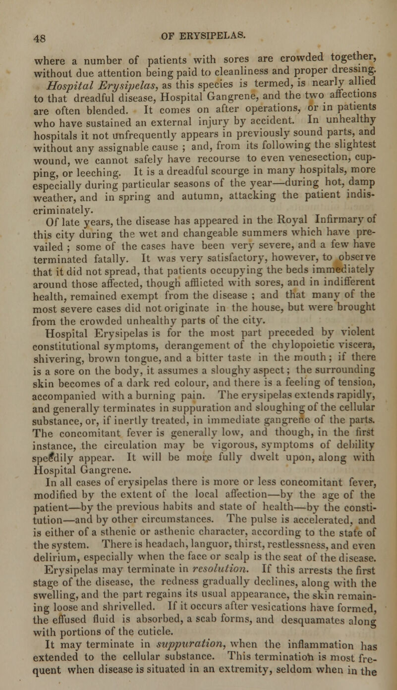 where a number of patients with sores are crowded together, without due attention being paid to cleanliness and proper dressing Hospital Erysipelas, as this species is termed, is nearly allied to that dreadful disease, Hospital Gangrene, and the two affections are often blended. It comes on after operations, or in patients who have sustained an external injury by accident. In unhealthy hospitals it not unfrequently appears in previously sound parts, and without any assignable cause ; and, from its following the slightest wound, we cannot safely have recourse to even venesection, cup- ping, or leeching. It is a dreadful scourge in many hospitals, more especially during particular seasons of the year—during hot, damp weather, and in spring and autumn, attacking the patient indis- criminately. Of late years, the disease has appeared in the Royal Infirmary of this city during the wet and changeable summers which have pre- vailed ; some of the cases have been very severe, and a few have terminated fatally. It was very satisfactory, however, to observe that it did not spread, that patients occupying the beds immediately around those affected, though afflicted with sores, and in indifferent health, remained exempt from the disease ; and that many of the most severe cases did not originate in the house, but were brought from the crowded unhealthy parts of the city. Hospital Erysipelas is for the most part preceded by violent constitutional symptoms, derangement of the chylopoietic viscera, shivering, brown tongue, and a bitter taste in the mouth; if there is a sore on the body, it assumes a sloughy aspect; the surrounding skin becomes of a dark red colour, and there is a feeling of tension, accompanied with a burning pain. The erysipelas extends rapidly, and generally terminates in suppuration and sloughing of the cellular substance, or, if inertly treated, in immediate gangrene of the parts. The concomitant fever is generally low, and though, in the first instance, the circulation may be vigorous, symptoms of debility speedily appear. It will be more fully dwelt upon, along with Hospital Gangrene. In all cases of erysipelas there is more or less concomitant fever, modified by the extent of the local affection—by the age of the patient—by the previous habits and state of health—by the consti- tution—and by other circumstances. The pulse is accelerated, and is either of a sthenic or asthenic character, according to the state of the system. There is headach, languor, thirst, restlessness, and even delirium, especially when the face or scalp is the seat of the disease. Erysipelas may terminate in resolution. If this arrests the first stage of the disease, the redness gradually declines, along with the swelling, and the part regains its usual appearance, the skin remain- ing loose and shrivelled. If it occurs after vesications have formed, the effused fluid is absorbed, a scab forms, and desquamates along with portions of the cuticle. It may terminate in suppuration, when the inflammation has extended to the cellular substance. This termination is most fre- quent when disease is situated in an extremity, seldom when in the