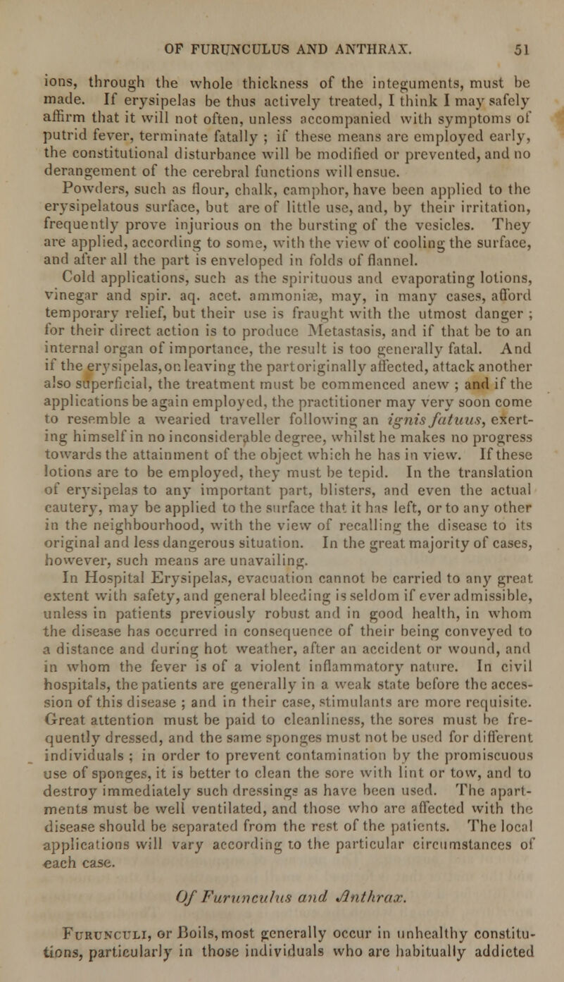 ions, through the whole thickness of the integuments, must be made. If erysipelas be thus actively treated, I think I may safely affirm that it will not often, unless accompanied with symptoms of putrid fever, terminate fatally ; if these means are employed early, the constitutional disturbance will be modified or prevented, and no derangement of the cerebral functions will ensue. Powders, such as flour, chalk, camphor, have been applied to the erysipelatous surface, but are of little use, and, by their irritation, frequently prove injurious on the bursting of the vesicles. They are applied, according to some, with the view of cooling the surface, and after all the part is enveloped in folds of flannel. Cold applications, such as the spirituous and evaporating lotions, vinegar and spir. aq. acet. ammoniac, may, in many cases, afford temporary relief, but their use is fraught with the utmost danger ; tor their direct action is to produce Metastasis, and if that be to an internal organ of importance, the result is too generally fatal. And if the erysipelas,op. leaving the partoriginally affected, attack another also superficial, the treatment must be commenced anew ; and if the applications be again employed, the practitioner may very soon come to resemble a wearied traveller following an ignis fatuus, exert- ing himself in no inconsiderable degree, whilst he makes no progress towards the attainment of the object which he has in view. If these lotions are to be employed, they must be tepid. In the translation of erysipelas to any important part, blisters, and even the actual cautery, may be applied to the surface that it has left, or to any other in the neighbourhood, with the view of recalling the disease to its original and less dangerous situation. In the great majority of cases, however, such means are unavailing. In Hospital Erysipelas, evacuation cannot be carried to any great extent with safety, and general bleeding is seldom if ever admissible, unless in patients previously robust and in good health, in whom the disease has occurred in consequence of their being conveyed to a distance and during hot weather, after an accident or wound, and in whom the fever is of a violent inflammatory nature. In civil hospitals, the patients are generally in a weak state before the acces- sion of this disease ; and in their case, stimulants are more requisite. Great attention must be paid to cleanliness, the sores must be fre- quently dressed, and the same sponges must not be used for different individuals ; in order to prevent contamination by the promiscuous use of sponges, it is better to clean the sore with lint or tow, and to destroy immediately such dressings as have been used. The apart- ments must be well ventilated, and those who are affected with the disease should be separated from the rest of the patients. The local applications will vary according t.o the particular circumstances of each case. Of Furuncuius and Anthrax. Furunct:li, or Boils,most generally occur in unhealthy constitu- tions, particularly in those individuals who are habitually addicted