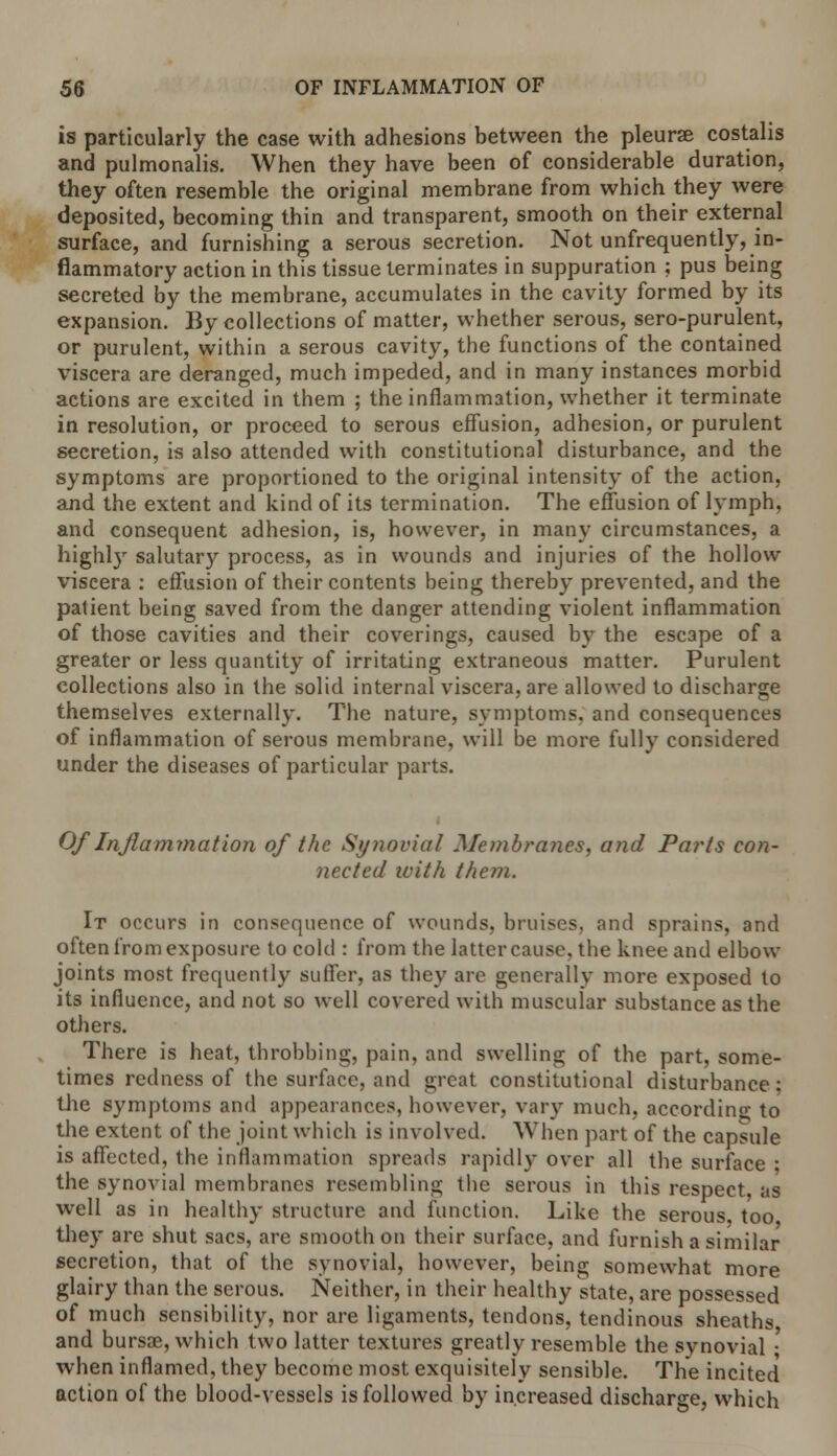 is particularly the case with adhesions between the pleurae costalis and pulmonalis. When they have been of considerable duration, they often resemble the original membrane from which they were deposited, becoming thin and transparent, smooth on their external surface, and furnishing a serous secretion. Not unfrequently, in- flammatory action in this tissue terminates in suppuration ; pus being secreted by the membrane, accumulates in the cavity formed by its expansion. By collections of matter, whether serous, sero-purulent, or purulent, within a serous cavity, the functions of the contained viscera are deranged, much impeded, and in many instances morbid actions are excited in them ; the inflammation, whether it terminate in resolution, or proceed to serous effusion, adhesion, or purulent secretion, is also attended with constitutional disturbance, and the symptoms are proportioned to the original intensity of the action, and the extent and kind of its termination. The effusion of lymph, and consequent adhesion, is, however, in many circumstances, a highly salutary process, as in wounds and injuries of the hollow viscera : effusion of their contents being thereby prevented, and the patient being saved from the danger attending violent inflammation of those cavities and their coverings, caused by the escape of a greater or less quantity of irritating extraneous matter. Purulent collections also in the solid internal viscera, are allowed to discharge themselves externally. The nature, symptoms, and consequences of inflammation of serous membrane, will be more fully considered under the diseases of particular parts. Of Inflammation of the Synovial Membranes, and Parts con- nected with them. It occurs in consequence of wounds, bruises, and sprains, and often from exposure to cold : from the latter cause, the knee and elbow joints most frequently suffer, as they are generally more exposed to its influence, and not so well covered with muscular substance as the others. There is heat, throbbing, pain, and swelling of the part, some- times redness of the surface, and great constitutional disturbance: the symptoms and appearances, however, vary much, according to the extent of the joint which is involved. When part of the capsule is affected, the inflammation spreads rapidly over all the surface ■ the synovial membranes resembling the serous in this respect, as well as in healthy structure and function. Like the serous too they are shut sacs, are smooth on their surface, and furnish a similar secretion, that of the synovial, however, being somewhat more glairy than the serous. Neither, in their healthy state, are possessed of much sensibility, nor are ligaments, tendons, tendinous sheaths and bursas, which two latter textures greatly resemble the synovial • when inflamed, they become most exquisitely sensible. The incited action of the blood-vessels is followed by increased discharge, which