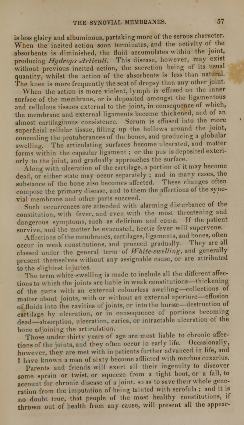 is less glairy and albuminous, partaking more of the serous character. When' the incited action soon terminates, and the activity of the absorbents is diminished, the fluid accumulates within the joint, producing Hydrops ^irticuli. This disease, however, may exist without previous incited action, the secretion being of its usual quantity, whilst the action of the absorbents is less than natural. The knee is more frequently the seat of dropsy than any other joint. When the action is more violent, lymph is effused on the inner surface of the membrane, or is deposited amongst the ligamentous and cellulous tissues external to the joint, in consequence of which, the membrane and external ligaments become thickened, and of an almost cartilaginous consistence. Serum is effused into the more superficial cellular tissue, filling up the hollows around the joint, concealing the protuberances of the bones, and producing a globular swelling. The articulating surfaces become ulcerated, and matter forms within the capsular ligament ; or the pus is deposited exteri- orlv to the joint, and gradually approaches the surface. Along with ulceration of the cartilage, a portion of it may become dead, or either state may occur separately ; and in many cases, the substance of the bone also becomes affected. These changes often compose the primary disease, and to them the affections of the syno- vial membrane and other parts succeed. Such occurrences are attended with alarming disturbance of the constitution, with fever, and even with the most threatening and dangerous symptoms, such as delirium and coma. If the patient survive, and the matter be evacuated, hectic fever will supervene. Affections of the membranes, cartilages, ligaments, and bones, often occur in weak constitutions, and proceed gradually. They are all classed under the general term of White-swelling, and generally present themselves without any assignable cause, or are attributed to the slightest injuries. The term white-swelling is made to include all the different affec- tions to which the joints are liable in weak constitutions—thickening of the parts with an external colourless swelling—collections of matter about joints, with or without an external aperture—effusion of fluids into the cavities of joints, or into the bursa;—destruction of cartilage by ulceration, or in consequence of portions becoming dead—absorption, ulceration, caries, or intractable ulceration of the bone adjoining the articulation. Those under thirty years of age are most liable to chronic affec- tions of the joints, and they often occur in early life. Occasionally, however, they are met with in patients further advanced in life, and I have known a man of sixty become afflicted with morbus coxarius. Parents and friends will exert all their ingenuity to discover some sprain or twist, or squeeze from a tight boot, or a fall, to account for chronic disease of a joint, so as to save their whole gene- ration from the imputation of being tainted with scrofula ; and it is no doubt true, that people of the most healthy constitutions, if thrown out of health from any cause, will present all the appear-