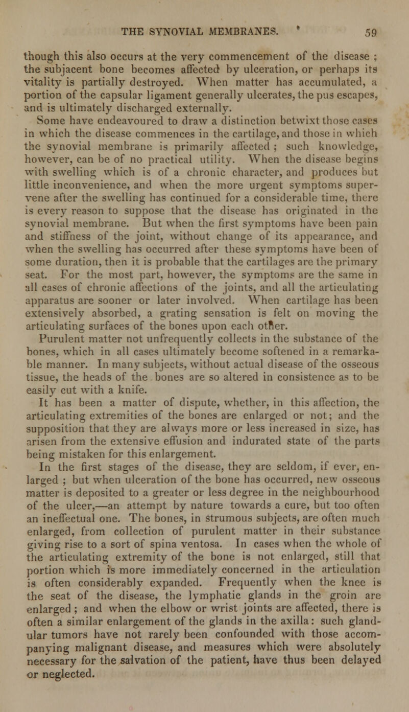 though this also occurs at the very commencement of the disease ; the subjacent bone becomes affected' by ulceration, or perhaps its vitality is partially destroyed. When matter has accumulated, a portion of the capsular ligament generally ulcerates, the pus escapes, and is ultimately discharged externally. Some have endeavoured to draw a distinction betwixt those cases in which the disease commences in the cartilage, and those in which the synovial membrane is primarily affected ; such knowledge, however, can be of no practical utility. When the disease begins with swelling which is of a chronic character, and produces but little inconvenience, and when the more urgent symptoms super- vene after the swelling has continued for a considerable time, there is every reason to suppose that the disease has originated in the synovial membrane. But when the first symptoms have been pain and stiffness of the joint, without change of its appearance, and when the swelling has occurred after these symptoms have been of some duration, then it is probable that the cartilages arc the primary seat. For the most part, however, the symptoms are the same in all cases of chronic affections of the joints, and all the articulating apparatus are sooner or later involved. When cartilage has been extensively absorbed, a grating sensation is felt on moving the articulating surfaces of the bones upon each otner. Purulent matter not unfrequently collects in the substance of the bones, which in all cases ultimately become softened in a remarka- ble manner. In many subjects, without actual disease of the osseous tissue, the heads of the bones are so altered in consistence as to be easily cut with a knife. It has been a matter of dispute, whether, in this affection, the articulating extremities of the bones are enlarged or not; and the supposition that they are always more or less increased in size, has arisen from the extensive effusion and indurated state of the parts being mistaken for this enlargement. In the first stages of the disease, they are seldom, if ever, en- larged ; but when ulceration of the bone has occurred, new osseous matter is deposited to a greater or less degree in the neighbourhood of the ulcer,—an attempt by nature towards a cure, but too often an ineffectual one. The bones, in .strumous subjects, are often much enlarged, from collection of purulent matter in their substance giving rise to a sort of spina ventosa. In cases when the whole of the articulating extremity of the bone is not enlarged, still that portion which is more immediately concerned in the articulation is often considerably expanded. Frequently when the knee is the seat of the disease, the lymphatic glands in the groin are enlarged ; and when the elbow or wrist joints are affected, there is often a similar enlargement of the glands in the axilla: such gland- ular tumors have not rarely been confounded with those accom- panying malignant disease, and measures which were absolutely necessary for the salvation of the patient, have thus been delayed or neglected.