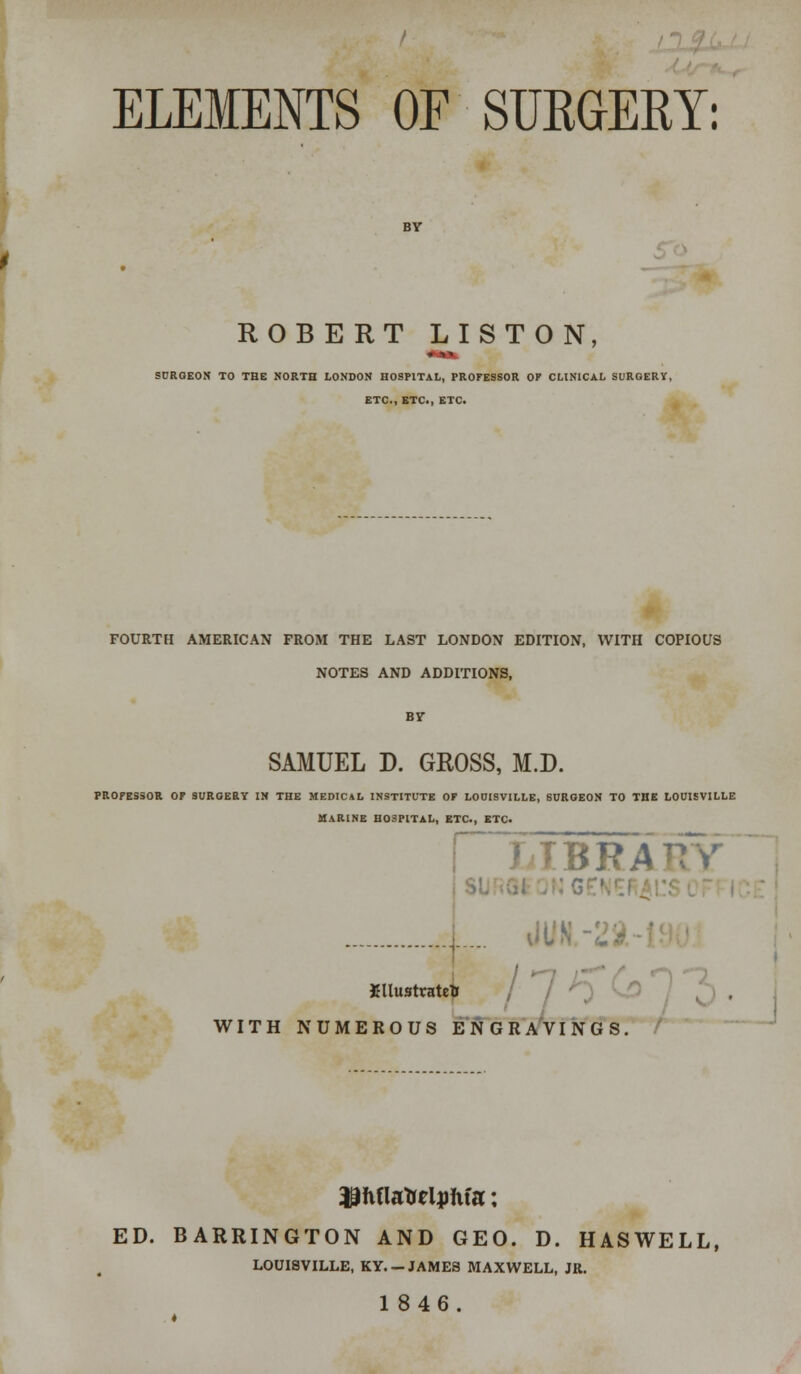 ELEMENTS OF SURGERY: ROBERT LISTON, ■» n SURGEON TO THE NORTH LONDON HOSPITAL, PROFESSOR OF CLINICAL SURGERY, ETC., ETC., ETC. FOURTH AMERICAN FROM THE LAST LONDON EDITION, WITH COPIOUS NOTES AND ADDITIONS, By SAMUEL D. GROSS, M.D. PROFESSOR OF SURGERY IN THE MEDICAL INSTITUTE OF LOUISVILLE, SURGEON TO THE LOUISVILLE MARINE H03PITAL, ETC., ETC. BRAT7Y ... Xllusttatrti / l WITH NUMEROUS ENGRAVINGS. Hhflatreljmfa; ED. BARRINGTON AND GEO. D. HASWELL, LOUISVILLE, KY. —JAMES MAXWELL, JR. 1846.
