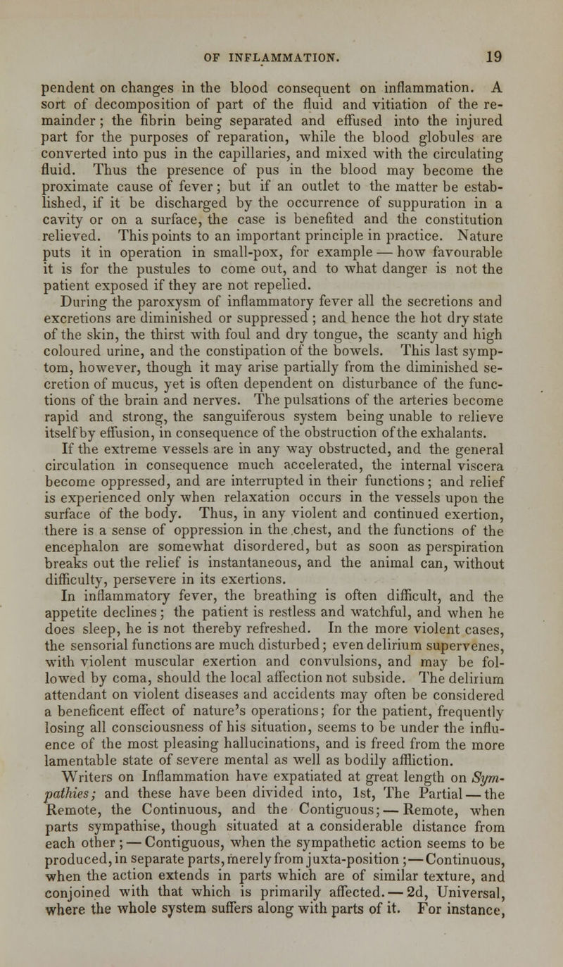 pendent on changes in the blood consequent on inflammation. A sort of decomposition of part of the fluid and vitiation of the re- mainder ; the fibrin being separated and effused into the injured part for the purposes of reparation, while the blood globules are converted into pus in the capillaries, and mixed with the circulating fluid. Thus the presence of pus in the blood may become the proximate cause of fever; but if an outlet to the matter be estab- lished, if it be discharged by the occurrence of suppuration in a cavity or on a surface, the case is benefited and the constitution relieved. This points to an important principle in practice. Nature puts it in operation in small-pox, for example — how favourable it is for the pustules to come out, and to what danger is not the patient exposed if they are not repelled. During the paroxysm of inflammatory fever all the secretions and excretions are diminished or suppressed ; and hence the hot dry state of the skin, the thirst with foul and dry tongue, the scanty and high coloured urine, and the constipation of the bowels. This last symp- tom, however, though it may arise partially from the diminished se- cretion of mucus, yet is often dependent on disturbance of the func- tions of the brain and nerves. The pulsations of the arteries become rapid and strong, the sanguiferous system being unable to relieve itself by effusion, in consequence of the obstruction of the exhalants. If the extreme vessels are in any way obstructed, and the general circulation in consequence much accelerated, the internal viscera become oppressed, and are interrupted in their functions; and relief is experienced only when relaxation occurs in the vessels upon the surface of the body. Thus, in any violent and continued exertion, there is a sense of oppression in the chest, and the functions of the encephalon are somewhat disordered, but as soon as perspiration breaks out the relief is instantaneous, and the animal can, without difficulty, persevere in its exertions. In inflammatory fever, the breathing is often difficult, and the appetite declines; the patient is restless and watchful, and when he does sleep, he is not thereby refreshed. In the more violent cases, the sensorial functions are much disturbed; even delirium supervenes, with violent muscular exertion and convulsions, and may be fol- lowed by coma, should the local affection not subside. The delirium attendant on violent diseases and accidents may often be considered a beneficent effect of nature's operations; for the patient, frequently losing all consciousness of his situation, seems to be under the influ- ence of the most pleasing hallucinations, and is freed from the more lamentable state of severe mental as well as bodily affliction. Writers on Inflammation have expatiated at great length on Sym- pathies; and these have been divided into, 1st, The Partial — the Remote, the Continuous, and the Contiguous; — Remote, when parts sympathise, though situated at a considerable distance from each other; — Contiguous, when the sympathetic action seems to be produced, in separate parts, merely from juxta-position ; — Continuous, when the action extends in parts which are of similar texture, and conjoined with that which is primarily affected. — 2d, Universal, where the whole system suffers along with parts of it. For instance,