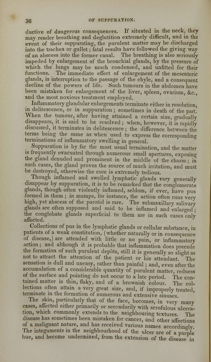 ductive of dangerous consequences. If situated in the neck, they may render breathing and deglutition extremely difficult, and in the event of their suppurating, the purulent matter may be discharged into the trachea or gullet; fatal results have followed the giving way of an abscess into the former canal. The breathing is also seriously impeded by enlargement of the bronchial glands, by the pressure of which the lungs may be much condensed, and unfitted for their functions. The immediate effect of enlargement of the mesenteric glands, is interruption to the passage of the chyle, and a consequent decline of the powers of life. Such tumours in the abdomen have been mistaken for enlargement of the liver, spleen, ovarium, &c. and the most noxious treatment employed. Inflammatory glandular enlargements terminate either in resolution, in delitescence, or in suppuration; sometimes in death of the part. When the tumour, after having attained a certain size, gradually disappears, it is said to be resolved; when, however, it is rapidly discussed, it terminates in delitescence; the difference between the terms being the same as when used to express the corresponding terminations of inflammatory swelling in general. Suppuration is by far the most usual termination, and the matter is frequently evacuated through numerous small apertures, exposing the gland denuded and prominent in the middle of the chasm; in such cases, the gland proves the source of much irritation, and must be destroyed, otherwise the cure is extremely tedious. Though inflamed and swelled lymphatic glands very generally disappear by suppuration, it is to be remarked that the conglomerate glands, though often violently inflamed, seldom, if ever, have pus formed in them ; in mumps, for instance, the action often runs very high, yet abscess of the parotid is rare. The submaxillary salivary glands are often supposed and said to be inflamed and enlarged ; the conglobate glands superficial to them are in such cases only affected. J Collections of pus in the lymphatic glands or cellular substance, in patients of a weak constitution, (whether naturally or in consequence of disease,) are attended with little or no pain, or inflammatory action; and although it is probable that inflammation does precede the formation of such purulent depots, still it is generally so slight as not to attract the attention of the patient or his attendant. The sensation is dull and uneasy, rather than painful; and, even after the accumulation of a considerable quantity of purulent matter, redness of the surface and pointing do not occur to a late period. The con- tained matter is thin, flaky, and of a brownish colour. The col- lections often attain a very great size, and, if improperly treated, terminate in the formation of numerous and extensive sinuses The skin, particularly that of the face, becomes, in very many cases, affected either primarily or secondarily with scrofulous ulcera- tion, which commonly extends to the neighbouring textures The disease has sometimes been mistaken for cancer, and other affections of a malignant nature, and has received various names accordingly The integuments in the neighbourhood of the ulcer are of a pumle hue, and become undermined, from the extension of the disease in