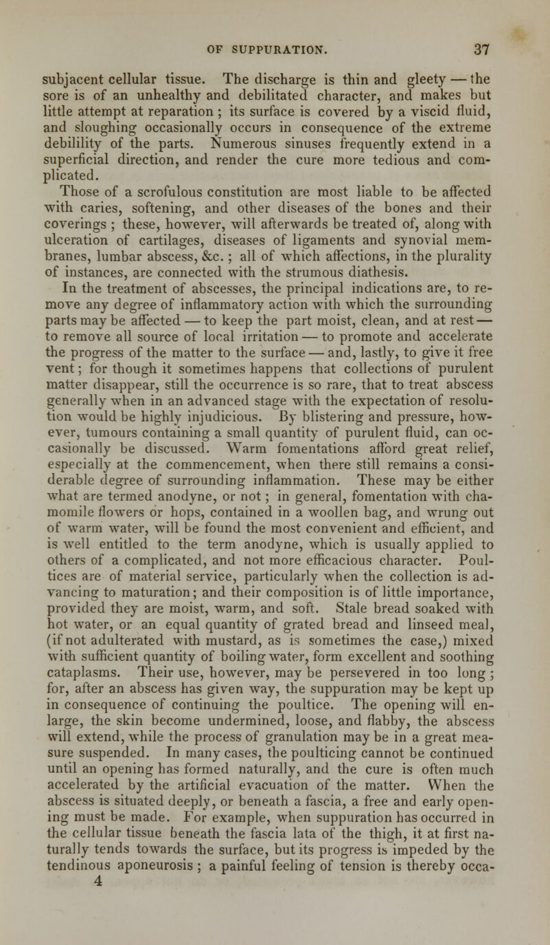 subjacent cellular tissue. The discharge is thin and gleety—the sore is of an unhealthy and debilitated character, and makes but little attempt at reparation ; its surface is covered by a viscid fluid, and sloughing occasionally occurs in consequence of the extreme debilility of the parts. Numerous sinuses frequently extend in a superficial direction, and render the cure more tedious and com- plicated. Those of a scrofulous constitution are most liable to be affected with caries, softening, and other diseases of the bones and their coverings ; these, however, will afterwards be treated of, along with ulceration of cartilages, diseases of ligaments and synovial mem- branes, lumbar abscess, &c.; all of which affections, in the plurality of instances, are connected with the strumous diathesis. In the treatment of abscesses, the principal indications are, to re- move any degree of inflammatory action with which the surrounding parts may be affected — to keep the part moist, clean, and at rest — to remove all source of local irritation — to promote and accelerate the progress of the matter to the surface — and, lastly, to give it free vent; for though it sometimes happens that collections of purulent matter disappear, still the occurrence is so rare, that to treat abscess generally when in an advanced stage with the expectation of resolu- tion would be highly injudicious. By blistering and pressure, how- ever, tumours containing a small quantity of purulent fluid, can oc- casionally be discussed. Warm fomentations afford great relief, especially at the commencement, when there still remains a consi- derable degree of surrounding inflammation. These may be either what are termed anodyne, or not; in general, fomentation with cha- momile flowers or hops, contained in a woollen bag, and wrung out of warm water, will be found the most convenient and efficient, and is well entitled to the term anodyne, which is usually applied to others of a complicated, and not more efficacious character. Poul- tices are of material service, particularly when the collection is ad- vancing to maturation; and their composition is of little importance, provided they are moist, warm, and soft. Stale bread soaked with hot water, or an equal quantity of grated bread and linseed meal, (if not adulterated with mustard, as is sometimes the case,) mixed witii sufficient quantity of boiling water, form excellent and soothing cataplasms. Their use, however, may be persevered in too long ; for, after an abscess has given way, the suppuration may be kept up in consequence of continuing the poultice. The opening will en- large, the skin become undermined, loose, and flabby, the abscess will extend, while the process of granulation may be in a great mea- sure suspended. In many cases, the poulticing cannot be continued until an opening has formed naturally, and the cure is often much accelerated by the artificial evacuation of the matter. When the abscess is situated deeply, or beneath a fascia, a free and early open- ing must be made. For example, when suppuration has occurred in the cellular tissue beneath the fascia lata of the thigh, it at first na- turally tends towards the surface, but its progress is impeded by the tendinous aponeurosis ; a painful feeling of tension is thereby occa- 4