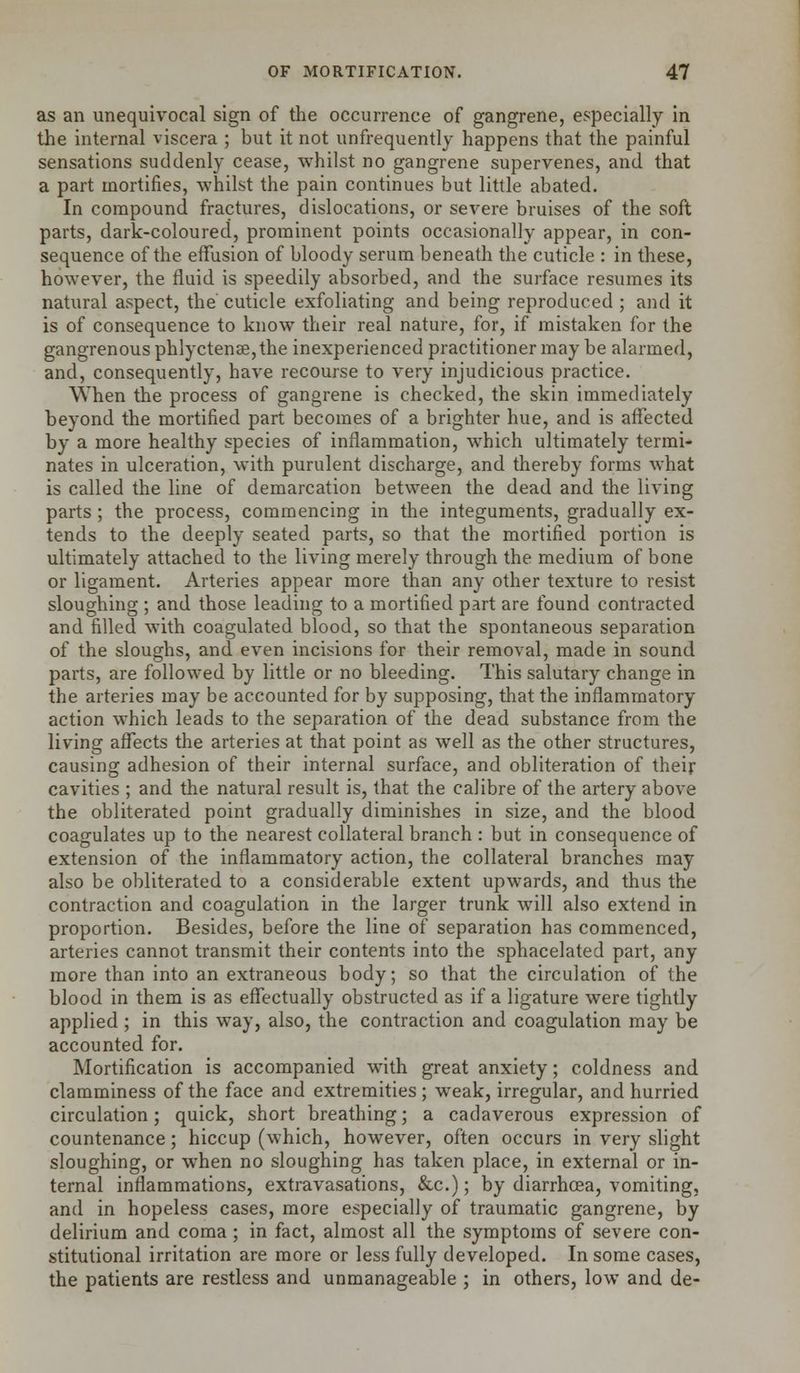 as an unequivocal sign of the occurrence of gangrene, especially in the internal viscera ; but it not unfrequently happens that the painful sensations suddenly cease, whilst no gangrene supervenes, and that a part mortifies, whilst the pain continues but little abated. In compound fractures, dislocations, or severe bruises of the soft parts, dark-coloured, prominent points occasionally appear, in con- sequence of the effusion of bloody serum beneath the cuticle : in these, however, the fluid is speedily absorbed, and the surface resumes its natural aspect, the cuticle exfoliating and being reproduced ; and it is of consequence to know their real nature, for, if mistaken for the gangrenous phlyctenae, the inexperienced practitioner may be alarmed, and, consequently, have recourse to very injudicious practice. When the process of gangrene is checked, the skin immediately beyond the mortified part becomes of a brighter hue, and is affected by a more healthy species of inflammation, which ultimately termi- nates in ulceration, with purulent discharge, and thereby forms what is called the line of demarcation between the dead and the living parts ; the process, commencing in the integuments, gradually ex- tends to the deeply seated parts, so that the mortified portion is ultimately attached to the living merely through the medium of bone or ligament. Arteries appear more than any other texture to resist sloughing ; and those leading to a mortified part are found contracted and filled with coagulated blood, so that the spontaneous separation of the sloughs, and even incisions for their removal, made in sound parts, are followed by little or no bleeding. This salutary change in the arteries may be accounted for by supposing, that the inflammatory action which leads to the separation of the dead substance from the living affects the arteries at that point as well as the other structures, causing adhesion of their internal surface, and obliteration of their cavities ; and the natural result is, that the calibre of the artery above the obliterated point gradually diminishes in size, and the blood coagulates up to the nearest collateral branch : but in consequence of extension of the inflammatory action, the collateral branches may also be obliterated to a considerable extent upwards, and thus the contraction and coagulation in the larger trunk will also extend in proportion. Besides, before the line of separation has commenced, arteries cannot transmit their contents into the sphacelated part, any more than into an extraneous body; so that the circulation of the blood in them is as effectually obstructed as if a ligature were tightly applied ; in this way, also, the contraction and coagulation may be accounted for. Mortification is accompanied with great anxiety; coldness and clamminess of the face and extremities ; weak, irregular, and hurried circulation; quick, short breathing; a cadaverous expression of countenance; hiccup (which, however, often occurs in very slight sloughing, or when no sloughing has taken place, in external or in- ternal inflammations, extravasations, &c.); by diarrhoea, vomiting, and in hopeless cases, more especially of traumatic gangrene, by delirium and coma ; in fact, almost all the symptoms of severe con- stitutional irritation are more or less fully developed. In some cases, the patients are restless and unmanageable ; in others, low and de-