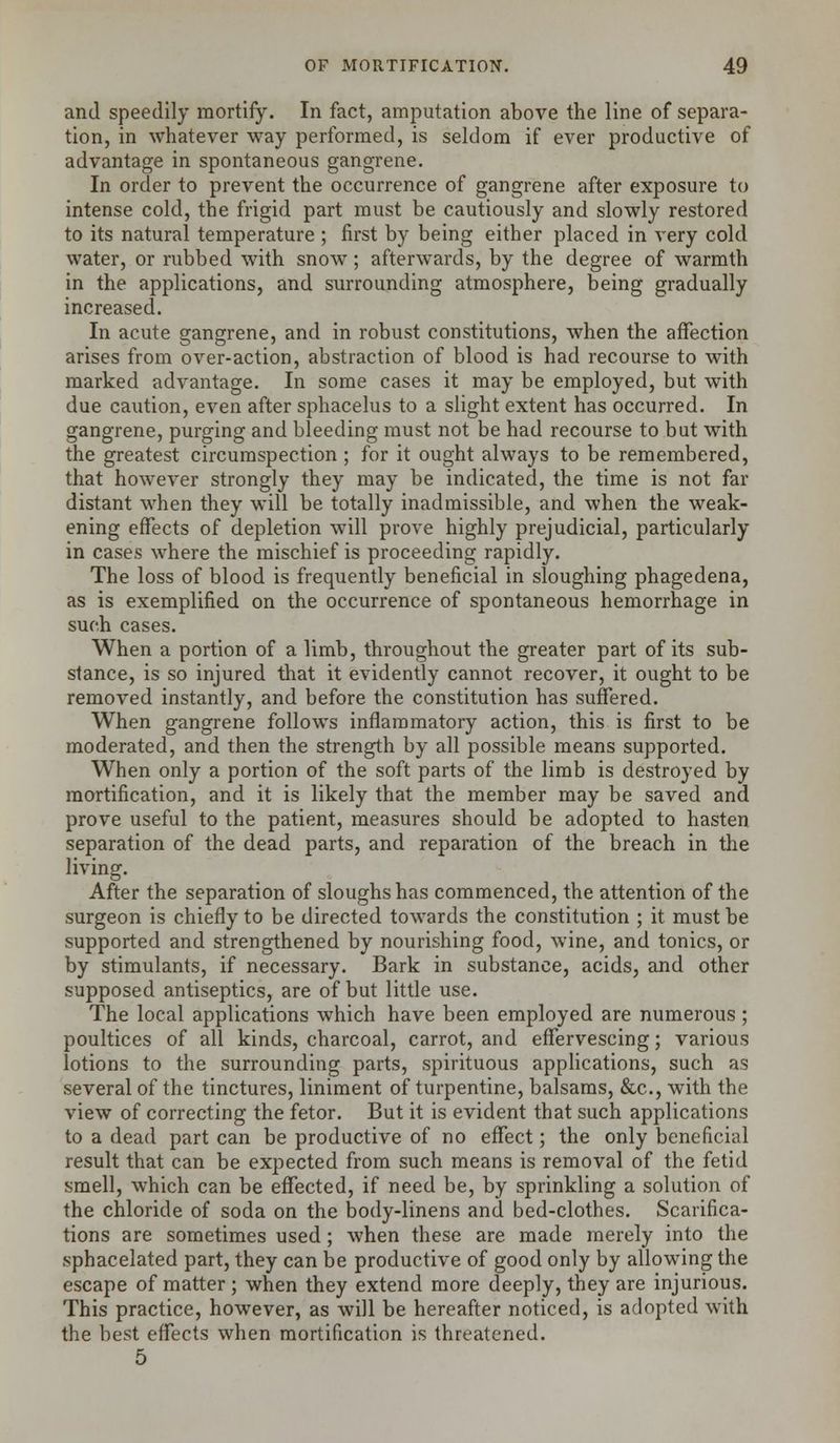 and speedily mortify. In fact, amputation above the line of separa- tion, in whatever way performed, is seldom if ever productive of advantage in spontaneous gangrene. In order to prevent the occurrence of gangrene after exposure to intense cold, the frigid part must be cautiously and slowly restored to its natural temperature ; first by being either placed in very cold water, or rubbed with snow; afterwards, by the degree of warmth in the applications, and surrounding atmosphere, being gradually increased. In acute gangrene, and in robust constitutions, when the affection arises from over-action, abstraction of blood is had recourse to with marked advantage. In some cases it may be employed, but with due caution, even after sphacelus to a slight extent has occurred. In gangrene, purging and bleeding must not be had recourse to but with the greatest circumspection ; for it ought always to be remembered, that however strongly they may be indicated, the time is not far distant when they will be totally inadmissible, and when the weak- ening effects of depletion will prove highly prejudicial, particularly in cases where the mischief is proceeding rapidly. The loss of blood is frequently beneficial in sloughing phagedena, as is exemplified on the occurrence of spontaneous hemorrhage in such cases. When a portion of a limb, throughout the greater part of its sub- stance, is so injured that it evidently cannot recover, it ought to be removed instantly, and before the constitution has suffered. When gangrene follows inflammatory action, this is first to be moderated, and then the strength by all possible means supported. When only a portion of the soft parts of the limb is destroyed by mortification, and it is likely that the member may be saved and prove useful to the patient, measures should be adopted to hasten separation of the dead parts, and reparation of the breach in the living. After the separation of sloughs has commenced, the attention of the surgeon is chiefly to be directed towards the constitution ; it must be supported and strengthened by nourishing food, wine, and tonics, or by stimulants, if necessary. Bark in substance, acids, and other supposed antiseptics, are of but little use. The local applications which have been employed are numerous ; poultices of all kinds, charcoal, carrot, and effervescing; various lotions to the surrounding parts, spirituous applications, such as several of the tinctures, liniment of turpentine, balsams, &c, with the view of correcting the fetor. But it is evident that such applications to a dead part can be productive of no effect; the only beneficial result that can be expected from such means is removal of the fetid smell, which can be effected, if need be, by sprinkling a solution of the chloride of soda on the body-linens and bed-clothes. Scarifica- tions are sometimes used; when these are made merely into the sphacelated part, they can be productive of good only by allowing the escape of matter ; when they extend more deeply, they are injurious. This practice, however, as will be hereafter noticed, is adopted with the best effects when mortification is threatened. 5