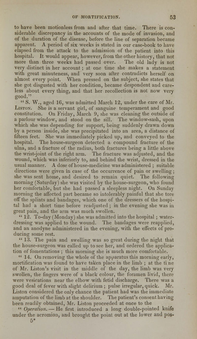 to have been motionless from and after that time. There is con- siderable discrepancy in the accounts of the mode of invasion, and of the duration of the disease, before the line of separation became apparent. A period of six weeks is stated in our case-book to have elapsed from the attack to the admission of the patient into this hospital. It would appear, however, from the other history, that not more than three weeks had passed over. The old lady is not very distinct in her account ; at one time she makes a statement with great minuteness, and very soon after contradicts herself on almost every point. When pressed on the subject, she states that she got disgusted with her condition, became despondent and care- less about every thing, and that her recollection is not now very good.  S. W., aged 16, was admitted March 12, under the care of Mr. Liston. She is a servant girl, of sanguine temperament and good constitution. On Friday, March 9, she was cleaning the outside of a parlour window, and stood on the sill. The window-sash, upon which she was depending for support, being suddenly drawn down by a person inside, she was precipitated into an area, a distance of fifteen feet. She was immediately picked up, and conveyed to the hospital. The house-surgeon detected a compound fracture of the ulna, and a fracture of the radius, both fractures being a little above the wrist-joint of the right arm. The fracture was adjusted, and the wound, which was inferiorly to, and behind the wrist, dressed in the usual manner. A dose of house-medicine was administered ; suitable directions were given in case of the occurrence of pain or swelling; she was sent home, and desired to remain quiet. The following morning (Saturday) she was visited by the house-surgeon, who found her comfortable, but she had passed a sleepless night. On Sunday morning the affected part became so intolerably painful that she tore off the splints and bandages, which one of the dressers of the hospi- tal had a short time before readjusted ; in the evening she was in great pain, and the arm was much swollen.  12. To-day (Monday) she was admitted into the hospital ; water- dressing was applied to the wound. The bandages were reapplied, and an anodyne administered in the evening, with the effects of pro- ducing some rest.  13. The pain and swelling was so great during the night that the house-surgeon was called up to see her, and ordered the applica- tion of fomentations ; this morning she is much more comfortable.  14. On removing the whole of the apparatus this morning early, mortification was found to have taken place in the limb ; at the ti ne of Mr. Liston's visit in the middle of the day, the limb was very swollen, the fingers were of a black colour, the foramen livid, there were vesications near the elbow with fetid discharge. There was a good deal of fever with slight delirium ; pulse irregular, quick. Mr. Liston considered the only chance the patient had was the immediate amputation of the limb at the shoulder. The patient's consent having been readily obtained, Mr. Liston proceeded at once to the  Operation. — He first introduced a long double-pointed knife under the acromion, and brought the point out at the lower and pos- 5*