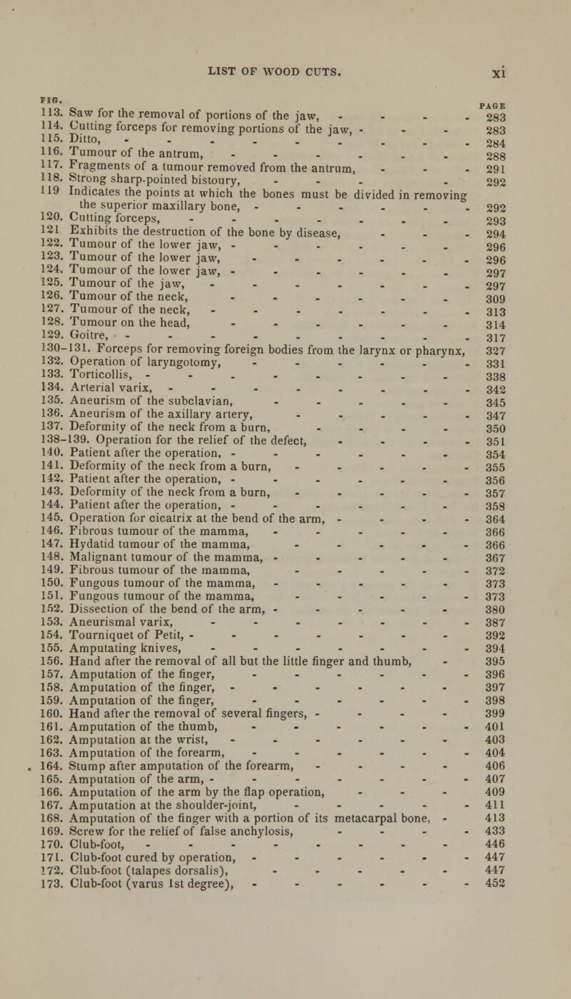 FIG. 113. Saw for the removal of portions of the jaw, - - - - 283 114. Cutting forceps for removing portions of the jaw, - - - 283 115. Ditto, -----.... 284 116. Tumour of the antrum, ------ 288 117. Fragments of a tumour removed from the antrum, - - - 291 118. Strong sharp-pointed bistoury, ... . 292 119 Indicates the points at which the bones must be divided in removing the superior maxillary bone, ...... 292 120. Cutting forceps, ----... 293 121 Exhibits the destruction of the bone by disease, ... 294 122. Tumour of the lower jaw, ---... 296 123. Tumour of the lower jaw, --.... 296 124. Tumour of the lower jaw, ...... 297 125. Tumour of the jaw, ....... 297 126. Tumour of the neck, --.-.. 309 127. Tumour of the neck, -----.. 313 128. Tumour on the head, ...... 314 129. Goitre, - - - . . . . . - 317 130-131. Forceps for removing foreign bodies from the larynx or pharynx, 327 132. Operation of laryngotomy, - - - - - - 331 133. Torticollis, - . . . . . . 339 134. Arterial varix, ---..... 342 135. Aneurism of the subclavian, ..... 345 136. Aneurism of the axillary artery, ..... 347 137. Deformity of the neck from a burn, .... 350 138-139. Operation for the relief of the defect, .... 351 140. Patient after the operation, ---... 354 141. Deformity of the neck from a burn, ..... 355 142. Patient after the operation, ...... 356 143. Deformity of the neck from a burn, ..... 357 144. Patient after the operation, ...... 358 145. Operation for cicatrix at the bend of the arm, .... 364 146. Fibrous tumour of the mamma, ..... 366 147. Hydatid tumour of the mamma, ..... 366 148. Malignant tumour of the mamma, .... - 367 149. Fibrous tumour of the mamma, ..... 372 150. Fungous tumour of the mamma, ----- 373 151. Fungous tumour of the mamma, ..... 373 152. Dissection of the bend of the arm, ..... 380 153. Aneurismal varix, ....... 387 154. Tourniquet of Petit, ------- 392 155. Amputating knives, ....... 394 156. Hand after the removal of all but the little finger and thumb, - 395 157. Amputation of the finger, ...... 396 158. Amputation of the finger, ...... 397 159. Amputation of the finger, ...... 398 160. Hand after the removal of several fingers, ... - 399 161. Amputation of the thumb, - - - - - - 401 162. Amputation at the wrist, ...... 403 163. Amputation of the forearm, ...... 404 164. Stump after amputation of the forearm, .... 406 165. Amputation of the arm, ------- 407 166. Amputation of the arm by the flap operation, ... 409 167. Amputation at the shoulder-joint, - - - - - 411 168. Amputation of the finger with a portion of its metacarpal bone, - 413 169. Screw for the relief of false anchylosis, .... 433 170. Club-foot, ........ 446 171. Club-foot cured by operation, --..-- 447 172. Club-foot (talapes dorsalis), ..... 447 173. Club-foot (varus 1st degree), ...... 452