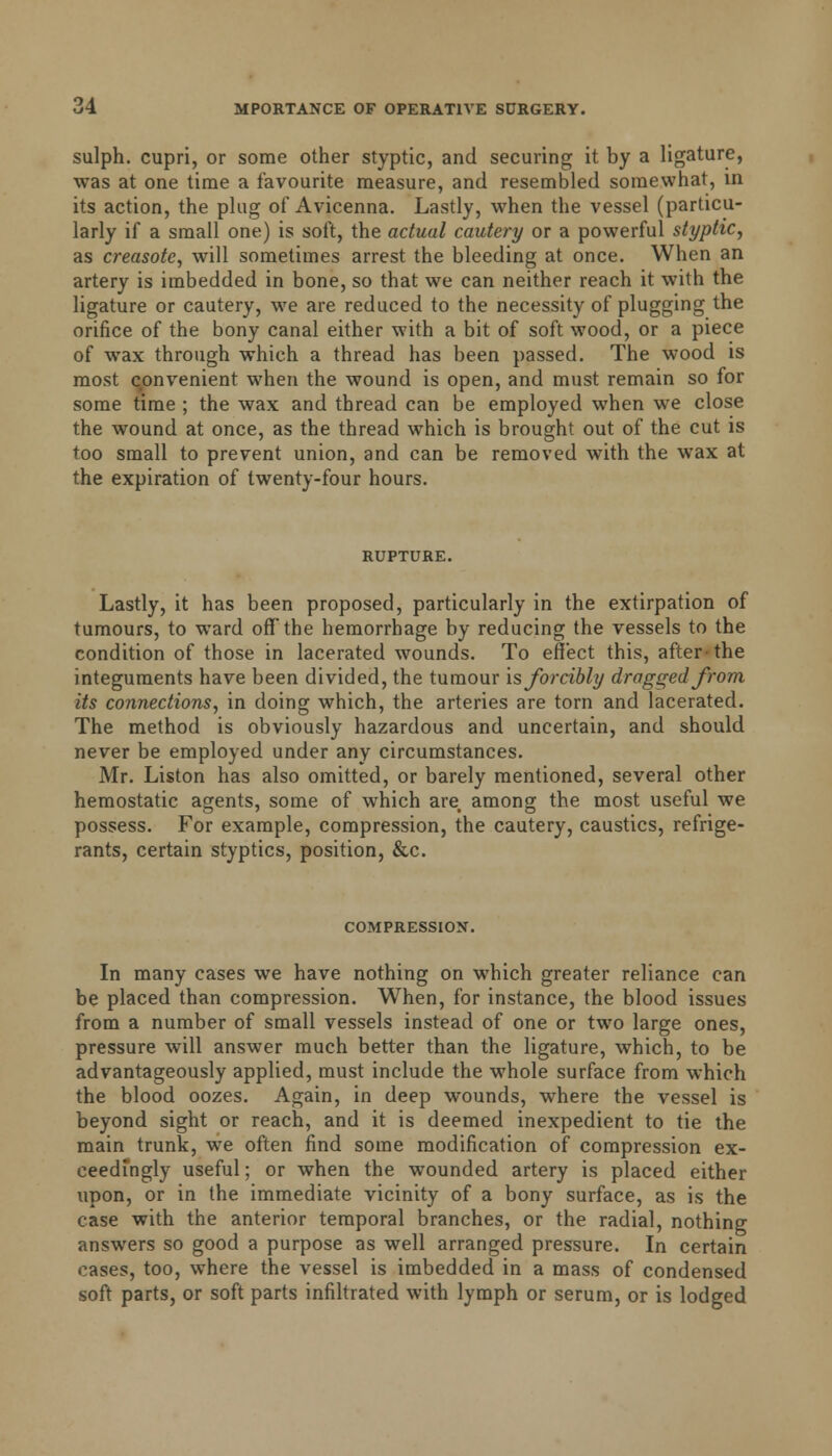 sulph. cupri, or some other styptic, and securing it by a ligature, was at one time a favourite measure, and resembled somewhat, in its action, the plug of Avicenna. Lastly, when the vessel (particu- larly if a small one) is soft, the actual cautery or a powerful styptic, as creasotc, will sometimes arrest the bleeding at once. When an artery is imbedded in bone, so that we can neither reach it with the ligature or cautery, we are reduced to the necessity of plugging the orifice of the bony canal either with a bit of soft wood, or a piece of wax through which a thread has been passed. The wood is most convenient when the wound is open, and must remain so for some time ; the wax and thread can be employed when we close the wound at once, as the thread which is brought out of the cut is too small to prevent union, and can be removed with the wax at the expiration of twenty-four hours. RUPTURE. Lastly, it has been proposed, particularly in the extirpation of tumours, to ward off the hemorrhage by reducing the vessels to the condition of those in lacerated wounds. To effect this, after-the integuments have been divided, the tumour is forcibly dragged from its connections, in doing which, the arteries are torn and lacerated. The method is obviously hazardous and uncertain, and should never be employed under any circumstances. Mr. Liston has also omitted, or barely mentioned, several other hemostatic agents, some of which are, among the most useful we possess. For example, compression, the cautery, caustics, refrige- rants, certain styptics, position, &c. COMPRESSION. In many cases we have nothing on which greater reliance can be placed than compression. When, for instance, the blood issues from a number of small vessels instead of one or two large ones, pressure will answer much better than the ligature, which, to be advantageously applied, must include the whole surface from which the blood oozes. Again, in deep wounds, where the vessel is beyond sight or reach, and it is deemed inexpedient to tie the main trunk, we often find some modification of compression ex- ceedingly useful; or when the wounded artery is placed either upon, or in the immediate vicinity of a bony surface, as is the case with the anterior temporal branches, or the radial, nothing answers so good a purpose as well arranged pressure. In certain cases, too, where the vessel is imbedded in a mass of condensed soft parts, or soft parts infiltrated with lymph or serum, or is lodged