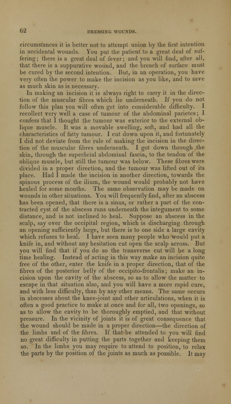 circumstances it is better not to attempt union by the first intention in accidental wounds. You put the patient to a great deal of suf- fering; there is a great deal of fever; and you will find, after all, that there is a suppurative wound, and the breach of surface must be cured by the second intention. But, in an operation, you have very often the power to make the incision as you like, and to save as much skin as is necessary. In making an incision it is always right to carry it in the direc- tion of the muscular fibres which lie underneath. If you do not follow this plan you will often get into considerable difficulty, recollect very well a case of tumour of the abdominal parietes; I confess that I thought the tumour was exterior to the external ob- lique muscle. It was a movable swelling, soft, and had all the characteristics of fatty tumour. I cut down upon it, and fortunately I did not deviate from the rule of making the incision in the direc- tion of the muscular fibres underneath. I got down through the skin, through the superficial abdominal fascia, to the tendon of the oblique muscle, but still the tumour was below. These fibres were divided in a proper direction, and the tumour was lifted out of its place. Had I made the incision in another direction, towards the spinous process of the ilium, the wound would probably not have healed for some months. The same observation may be made on wounds in other situations. You will frequently find, after an abscess has been opened, that there is a sinus, or rather a part of the con- tracted cyst of the abscess runs underneath the integument to some distance, and is not inclined to heal. Suppose an abscess in the scalp, say over the occipital region, which is discharging through an opening sufficiently large, but there is to one side a large cavity which refuses to heal. I have seen many people who would put a knife in, and without any hesitation cut open the scalp across. But you will find that if you do so the transverse cut will be a long time healing. Instead of acting in this way make an incision quite free of the other, enter the knife in a proper direction, that of the fibres of the posterior belly of the occipito-frontalis; make an in- cision upon the cavity of the abscess, so as to allow the matter to escape in that situation also, and you will have a more rapid cure, and with less difficulty, than by any other means. The same occurs in abscesses about the knee-joint and other articulations, when it is often a good practice to make at once and for all, two openings, so as to allow the cavity to be thoroughly emptied, and that without pressure. In the vicinity of joints it is of great consequence that the wound should be made in a proper direction—the direction of the limbs and of the fibres. If that be attended to you will find no great difficulty in putting the parts together and keeping them so. In the limbs you may require to attend to position, to relax the parts by the position of the joints as much as possible. It may