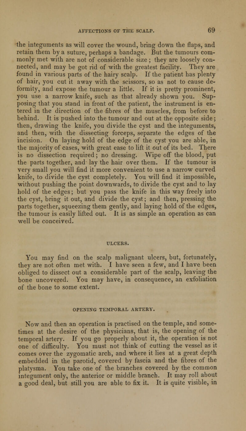 the integuments as will cover the wound, bring down the flaps, and retain them by a suture, perhaps a bandage. But the tumours com- monly met with are not of considerable size ; they are loosely con- nected, and may be got rid of with the greatest facility. They are found in various parts of the hairy scalp. If the patient has plenty of hair, you cut it away with the scissors, so as not to cause de- formity, and expose the tumour a little. If it is pretty prominent, you use a narrow knife, such as that already shown you. Sup- posing that you stand in front of the patient, the instrument is en- tered in the direction of the fibres of the muscles, from before to behind. It is pushed into the tumour and out at the opposite side; then, drawing the knife, you divide the cyst and the integuments, and then, with the dissecting forceps, separate the edges of the incision. On laying hold of the edge of the cyst you are able, in the majority of cases, with great ease to lift it out of its bed. There is no dissection required; no dressing. Wipe off the blood, put the parts together, and lay the hair over them. If the tumour is very small you will find it more convenient to use a narrow curved knife, to divide the cyst completely. You will find it impossible, without pushing the point downwards, to divide the cyst and to lay- hold of the edges; but you pass the knife in this way freely into the cyst, bring it out, and divide the cyst; and then, pressing the parts together, squeezing them gently, and laying hold of the edges, the tumour is easily lifted out. It is as simple an operation as can well be conceived. ULCERS. You may find on the scalp malignant ulcers, but, fortunately, they are not often met with. I have seen a few, and I have been obliged to dissect out a considerable part of the scalp, leaving the bone uncovered. You may have, in consequence, an exfoliation of the bone to some extent. OPENING TEMPORAL ARTERY. Now and then an operation is practised on the temple, and some- times at the desire of the physicians, that is, the opening of the temporal artery. If you go properly about it, the operation is not one of difficulty. You must not think of cutting the vessel as it comes over the zygomatic arch, and where it lies at a great depth embedded in the parotid, covered by fascia and the fibres of the platysma. You take one of the branches covered by the common integument only, the anterior or middle branch. It may roll about a good deal, but still you are able to fix it. It is quite visible, in