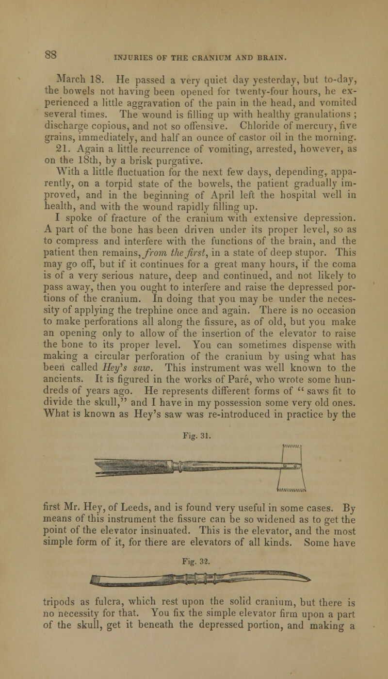 INJURIES OF THE CRANIUM AND BRAIN. March 18. He passed a very quiet day yesterday, but to-day, the bowels not having been opened for twenty-four hours, he ex- perienced a little aggravation of the pain in the head, and vomited several times. The wound is filling up with healthy granulations ; discharge copious, and not so offensive. Chloride of mercury, five grains, immediately, and half an ounce of castor oil in the morning. 21. Again a little recurrence of vomiting, arrested, however, as on the 18th, by a brisk purgative. With a little fluctuation for the next few days, depending, appa- rently, on a torpid state of the bowels, the patient gradually im- proved, and in the beginning of April left the hospital well in health, and with the wound rapidly filling up. I spoke of fracture of the cranium with extensive depression. A part of the bone has been driven under its proper level, so as to compress and interfere with the functions of the brain, and the patient then remains, from the first, in a state of deep stupor. This may go off, but if it continues for a great many hours, if the coma is of a very serious nature, deep and continued, and not likely to pass away, then you ought to interfere and raise the depressed por- tions of the cranium. In doing that you may be under the neces- sity of applying the trephine once and again. There is no occasion to make perforations all along the fissure, as of old, but you make an opening only to allow of the insertion of the elevator to raise the bone to its proper level. You can sometimes dispense with making a circular perforation of the cranium by using what has been called Hey's saw. This instrument was well known to the ancients. It is figured in the works of Pare, who wrote some hun- dreds of years ago. He represents different forms of  saws fit to divide the skull, and I have in my possession some very old ones. What is known as Hey's saw was re-introduced in practice by the Fig. 31. first Mr. Hey, of Leeds, and is found very useful in some cases. By means of this instrument the fissure can be so widened as to get the point of the elevator insinuated. This is the elevator, and the most simple form of it, for there are elevators of all kinds. Some have Fig. 32. tripods as fulcra, which rest upon the solid cranium, but there is no necessity for that. You fix the simple elevator firm upon a part of the skull, get it beneath the depressed portion, and making a