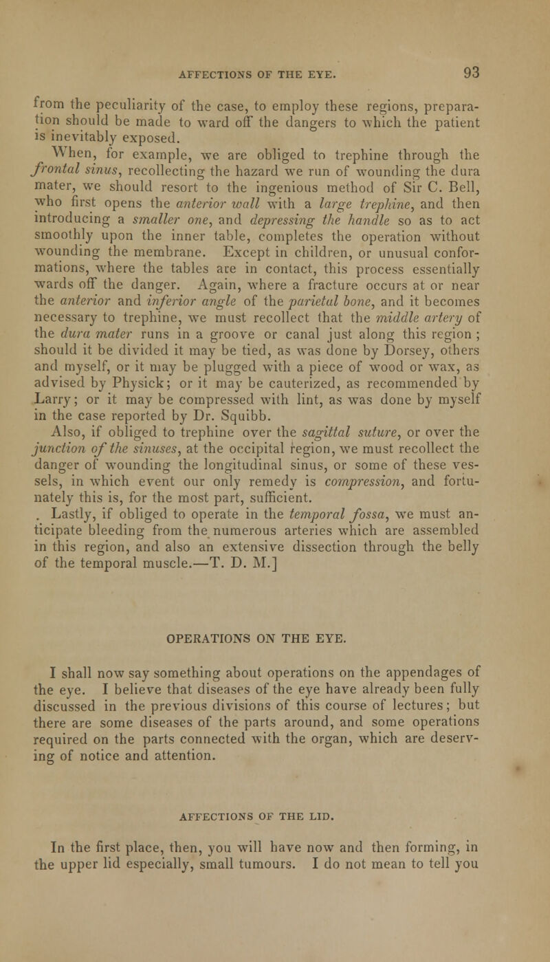 from the peculiarity of the case, to employ these regions, prepara- tion should be made to ward off the dangers to which the patient is inevitably exposed. When, for example, we are obliged to trephine through the frontal sinus, recollecting the hazard we run of wounding the dura mater, we should resort to the ingenious method of Sir C. Bell, who first opens the anterior wall with a large trephine, and then introducing a smaller one, and depressing the handle so as to act smoothly upon the inner table, completes the operation without wounding the membrane. Except in children, or unusual confor- mations, where the tables ace in contact, this process essentially wards off the danger. Again, where a fracture occurs at or near the anterior and inferior angle of the parietal bone, and it becomes necessary to trephine, we must recollect that the middle artery of the dura mater runs in a groove or canal just along this region ; should it be divided it may be tied, as was done by Dorsey, others and myself, or it may be plugged with a piece of wood or wax, as advised by Physick; or it may be cauterized, as recommended by Larry; or it may be compressed with lint, as was done by myself in the case reported by Dr. Squibb. Also, if obliged to trephine over the sagittal suture, or over the junction of the sinuses, at the occipital region, we must recollect the danger of wounding the longitudinal sinus, or some of these ves- sels, in which event our only remedy is compression, and fortu- nately this is, for the most part, sufficient. . Lastly, if obliged to operate in the temporal fossa, we must an- ticipate bleeding from the numerous arteries which are assembled in this region, and also an extensive dissection through the belly of the temporal muscle.—T. D. M.] OPERATIONS ON THE EYE. I shall now say something about operations on the appendages of the eye. I believe that diseases of the eye have already been fully discussed in the previous divisions of this course of lectures; but there are some diseases of the parts around, and some operations required on the parts connected with the organ, which are deserv- ing of notice and attention. AFFECTIONS OF THE LID. In the first place, then, you will have now and then forming, in the upper lid especially, small tumours. I do not mean to tell you