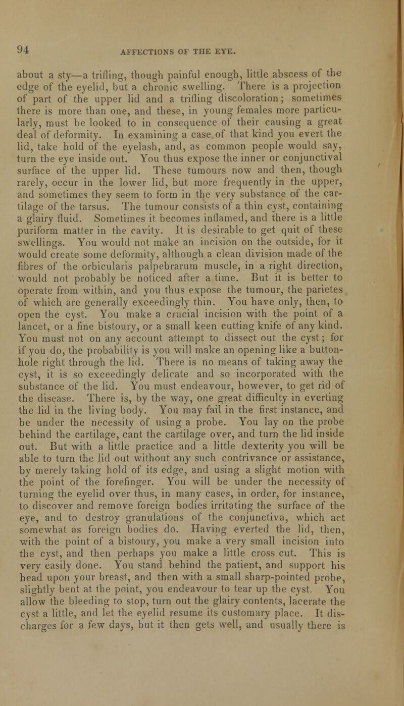about a sty—a trifling, though painful enough, little abscess of the edge of the eyelid, but a chronic swelling. There is a projection of part of the upper lid and a trifling discoloration; sometimes there is more than one, and these, in young females more particu- larly, must be looked to in consequence of their causing a great deal of deformity. In examining a case, of that kind you evert the lid, take hold of the eyelash, and, as common people would say, turn the eye inside out. You thus expose the inner or conjunctival surface of the upper lid. These tumours now and then, though rarely, occur in the lower lid, but more frequently in the upper, and sometimes they seem to form in the very substance of the car- tilage of the tarsus. The tumour consists of a thin cyst, containing a glairy fluid. Sometimes it becomes inflamed, and there is a little puriform matter in the cavity. It is desirable to get quit of these swellings. You would not make an incision on the outside, for it would create some deformity, although a clean division made of the fibres of the orbicularis palpebrarum muscle, in a right direction, would not probably be noticed after a time. But it is better to operate from within, and you thus expose the tumour, the parietes of which are generally exceedingly thin. You have only, then, to open the cyst. You make a crucial incision with the point of a lancet, or a fine bistoury, or a small keen cutting knife of any kind. You must not on any account attempt to dissect out the cyst; for if you do, the probability is you will make an opening like a button- hole right through the lid. There is no means of taking away the cyst, it is so exceedingly delicate and so incorporated with the substance of the lid. You must endeavour, however, to get rid of the disease. There is, by the way, one great difficulty in everting the lid in the living body. You may fail in the first instance, and be under the necessity of using a probe. You lay on the probe behind the cartilage, cant the cartilage over, and turn the lid inside out. But with a little practice and a little dexterity you will be able to turn the lid out without any such contrivance or assistance, by merely taking hold of its edge, and using a slight motion with the point of the forefinger. You will be under the necessity of turning the eyelid over thus, in many cases, in order, for instance, to discover and remove foreign bodies irritating the surface of the eye, and to destroy granulations of the conjunctiva, which act somewhat as foreign bodies do. Having everted the lid, then, with the point of a bistoury, you make a very small incision into the cyst, and then perhaps you make a little cross cut. This is very easily done. You stand behind the patient, and support his head upon your breast, and then with a small sharp-pointed probe, slightly bent at the point, you endeavour to tear up the cyst. You allow the bleeding to stop, turn out the glairy contents, lacerate the cyst a little, and let the eyelid resume its customary place. It dis- charges for a few days, but it then gets well, and usually there is