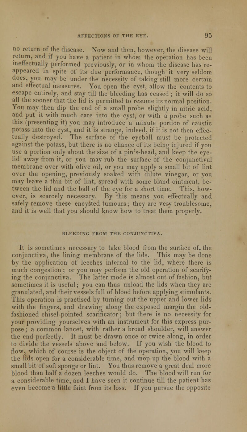 no return of the disease. Now and then, however, the disease will return, and if you have a patient in whom the operation has been ineffectually performed previously, or in whom the disease has re- appeared in spite of its due performance, though it very seldom does, you may be under the necessity of taking still more certain and effectual measures. You open the cyst, allow the contents to escape entirely, and stay till the bleeding has ceased; it will do so all the sooner that the lid is permitted to resume its normal position. You may then dip the end of a small probe slightly in nitric acid, and put it with much care into the cyst, or with a probe such as this (presenting it) you may introduce a minute portion of caustic potass into the cyst, and it is strange, indeed, if it is not then effec- tually destroyed. The surface of the eyeball must be protected against the potass, but there is no chance of its being injured if you use a portion only about the size of a pin's-head, and keep the eye- lid away from it, or you may rub the surface of the conjunctival membrane over with olive oil, or you may apply a small bit of lint over the opening, previously soaked with dilute vinegar, or you may leave a thin bit of lint, spread with some bland ointment, be- tween the lid and the ball of the eye for a short time. This, how- ever, is scarcely necessary. By this means you effectually and safely remove these encysted tumours; they are ver.y troublesome, and it is well that you should know how to treat them properly. BLEEDING FROM THE CONJUNCTIVA. It is sometimes necessary to take blood from the surface of. the conjunctiva, the lining membrane of the lids. This may be done by the application of leeches internal to the lid, where there is much congestion ; or you may perform the old operation of scarify- ing the conjunctiva. The latter mode is almost out of fashion, but sometimes it is useful; you can thus unload the lids when they are granulated, and their vessels full of blood before applying stimulants. This operation is practised by turning out the upper and lower lids with the fingers, and drawing along the exposed margin the old- fashioned chisel-pointed scarificator; but there is no necessity for your providing yourselves with an instrument for this express pur- pose ; a common lancet, with rather a broad shoulder, will answer the end perfectly. It must be drawn once or twice along, in order to divide the vessels above and below. If you wish the blood to flow, which of course is the object of the operation, you will keep the lids open for a considerable time, and mop up the blood with a small bit of soft sponge or lint. You thus remove a great deal more blood than half a dozen leeches would do. The blood will run for a considerable time, and I have seen it continue till the patient has even become a little faint from its loss. If you pursue the opposite